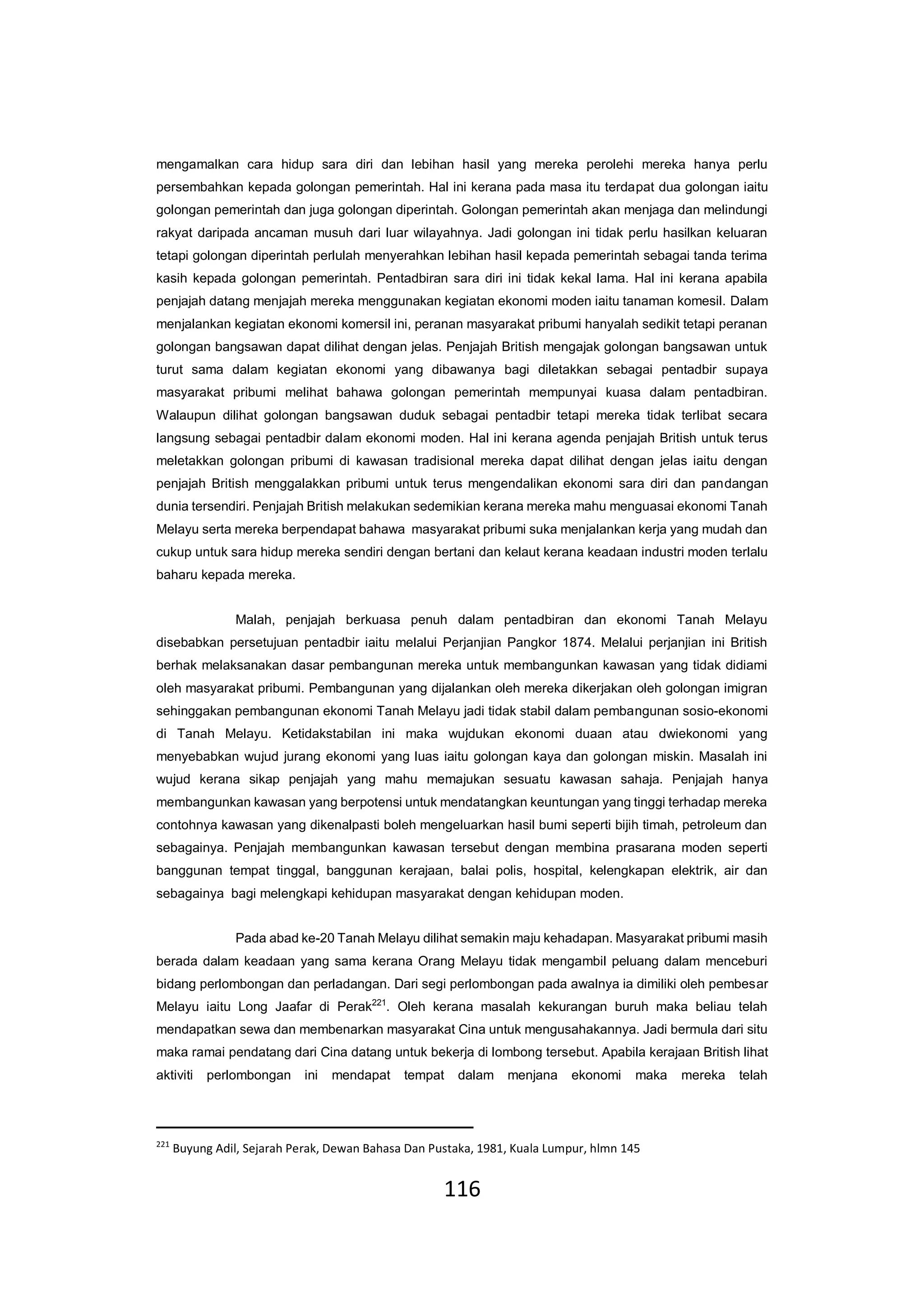116
mengamalkan cara hidup sara diri dan lebihan hasil yang mereka perolehi mereka hanya perlu
persembahkan kepada golongan pemerintah. Hal ini kerana pada masa itu terdapat dua golongan iaitu
golongan pemerintah dan juga golongan diperintah. Golongan pemerintah akan menjaga dan melindungi
rakyat daripada ancaman musuh dari luar wilayahnya. Jadi golongan ini tidak perlu hasilkan keluaran
tetapi golongan diperintah perlulah menyerahkan lebihan hasil kepada pemerintah sebagai tanda terima
kasih kepada golongan pemerintah. Pentadbiran sara diri ini tidak kekal lama. Hal ini kerana apabila
penjajah datang menjajah mereka menggunakan kegiatan ekonomi moden iaitu tanaman komesil. Dalam
menjalankan kegiatan ekonomi komersil ini, peranan masyarakat pribumi hanyalah sedikit tetapi peranan
golongan bangsawan dapat dilihat dengan jelas. Penjajah British mengajak golongan bangsawan untuk
turut sama dalam kegiatan ekonomi yang dibawanya bagi diletakkan sebagai pentadbir supaya
masyarakat pribumi melihat bahawa golongan pemerintah mempunyai kuasa dalam pentadbiran.
Walaupun dilihat golongan bangsawan duduk sebagai pentadbir tetapi mereka tidak terlibat secara
langsung sebagai pentadbir dalam ekonomi moden. Hal ini kerana agenda penjajah British untuk terus
meletakkan golongan pribumi di kawasan tradisional mereka dapat dilihat dengan jelas iaitu dengan
penjajah British menggalakkan pribumi untuk terus mengendalikan ekonomi sara diri dan pandangan
dunia tersendiri. Penjajah British melakukan sedemikian kerana mereka mahu menguasai ekonomi Tanah
Melayu serta mereka berpendapat bahawa masyarakat pribumi suka menjalankan kerja yang mudah dan
cukup untuk sara hidup mereka sendiri dengan bertani dan kelaut kerana keadaan industri moden terlalu
baharu kepada mereka.
Malah, penjajah berkuasa penuh dalam pentadbiran dan ekonomi Tanah Melayu
disebabkan persetujuan pentadbir iaitu melalui Perjanjian Pangkor 1874. Melalui perjanjian ini British
berhak melaksanakan dasar pembangunan mereka untuk membangunkan kawasan yang tidak didiami
oleh masyarakat pribumi. Pembangunan yang dijalankan oleh mereka dikerjakan oleh golongan imigran
sehinggakan pembangunan ekonomi Tanah Melayu jadi tidak stabil dalam pembangunan sosio-ekonomi
di Tanah Melayu. Ketidakstabilan ini maka wujdukan ekonomi duaan atau dwiekonomi yang
menyebabkan wujud jurang ekonomi yang luas iaitu golongan kaya dan golongan miskin. Masalah ini
wujud kerana sikap penjajah yang mahu memajukan sesuatu kawasan sahaja. Penjajah hanya
membangunkan kawasan yang berpotensi untuk mendatangkan keuntungan yang tinggi terhadap mereka
contohnya kawasan yang dikenalpasti boleh mengeluarkan hasil bumi seperti bijih timah, petroleum dan
sebagainya. Penjajah membangunkan kawasan tersebut dengan membina prasarana moden seperti
banggunan tempat tinggal, banggunan kerajaan, balai polis, hospital, kelengkapan elektrik, air dan
sebagainya bagi melengkapi kehidupan masyarakat dengan kehidupan moden.
Pada abad ke-20 Tanah Melayu dilihat semakin maju kehadapan. Masyarakat pribumi masih
berada dalam keadaan yang sama kerana Orang Melayu tidak mengambil peluang dalam menceburi
bidang perlombongan dan perladangan. Dari segi perlombongan pada awalnya ia dimiliki oleh pembesar
Melayu iaitu Long Jaafar di Perak221
. Oleh kerana masalah kekurangan buruh maka beliau telah
mendapatkan sewa dan membenarkan masyarakat Cina untuk mengusahakannya. Jadi bermula dari situ
maka ramai pendatang dari Cina datang untuk bekerja di lombong tersebut. Apabila kerajaan British lihat
aktiviti perlombongan ini mendapat tempat dalam menjana ekonomi maka mereka telah
221
Buyung Adil, Sejarah Perak, Dewan Bahasa Dan Pustaka, 1981, Kuala Lumpur, hlmn 145
 