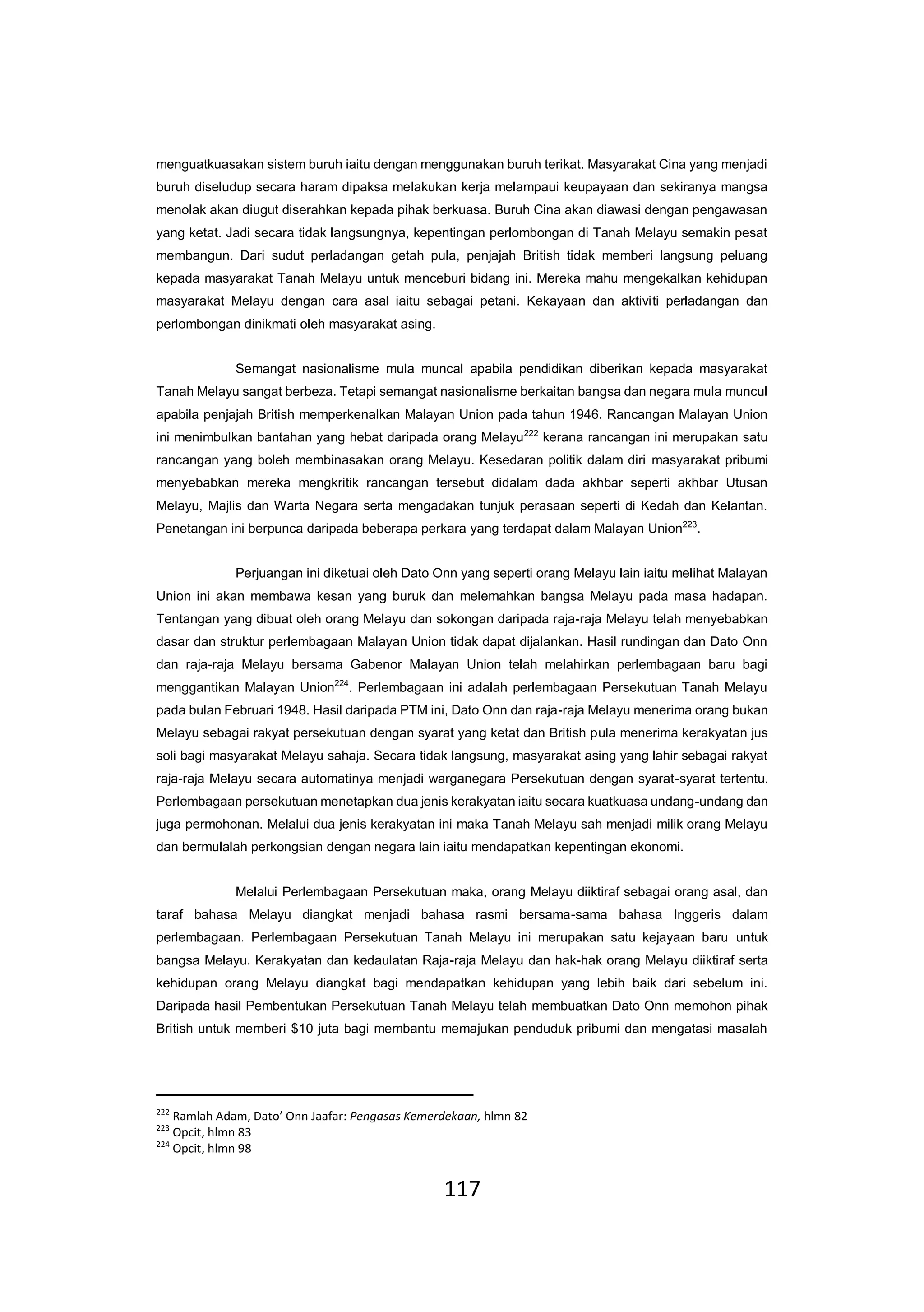 117
menguatkuasakan sistem buruh iaitu dengan menggunakan buruh terikat. Masyarakat Cina yang menjadi
buruh diseludup secara haram dipaksa melakukan kerja melampaui keupayaan dan sekiranya mangsa
menolak akan diugut diserahkan kepada pihak berkuasa. Buruh Cina akan diawasi dengan pengawasan
yang ketat. Jadi secara tidak langsungnya, kepentingan perlombongan di Tanah Melayu semakin pesat
membangun. Dari sudut perladangan getah pula, penjajah British tidak memberi langsung peluang
kepada masyarakat Tanah Melayu untuk menceburi bidang ini. Mereka mahu mengekalkan kehidupan
masyarakat Melayu dengan cara asal iaitu sebagai petani. Kekayaan dan aktiviti perladangan dan
perlombongan dinikmati oleh masyarakat asing.
Semangat nasionalisme mula muncal apabila pendidikan diberikan kepada masyarakat
Tanah Melayu sangat berbeza. Tetapi semangat nasionalisme berkaitan bangsa dan negara mula muncul
apabila penjajah British memperkenalkan Malayan Union pada tahun 1946. Rancangan Malayan Union
ini menimbulkan bantahan yang hebat daripada orang Melayu222
kerana rancangan ini merupakan satu
rancangan yang boleh membinasakan orang Melayu. Kesedaran politik dalam diri masyarakat pribumi
menyebabkan mereka mengkritik rancangan tersebut didalam dada akhbar seperti akhbar Utusan
Melayu, Majlis dan Warta Negara serta mengadakan tunjuk perasaan seperti di Kedah dan Kelantan.
Penetangan ini berpunca daripada beberapa perkara yang terdapat dalam Malayan Union223
.
Perjuangan ini diketuai oleh Dato Onn yang seperti orang Melayu lain iaitu melihat Malayan
Union ini akan membawa kesan yang buruk dan melemahkan bangsa Melayu pada masa hadapan.
Tentangan yang dibuat oleh orang Melayu dan sokongan daripada raja-raja Melayu telah menyebabkan
dasar dan struktur perlembagaan Malayan Union tidak dapat dijalankan. Hasil rundingan dan Dato Onn
dan raja-raja Melayu bersama Gabenor Malayan Union telah melahirkan perlembagaan baru bagi
menggantikan Malayan Union224
. Perlembagaan ini adalah perlembagaan Persekutuan Tanah Melayu
pada bulan Februari 1948. Hasil daripada PTM ini, Dato Onn dan raja-raja Melayu menerima orang bukan
Melayu sebagai rakyat persekutuan dengan syarat yang ketat dan British pula menerima kerakyatan jus
soli bagi masyarakat Melayu sahaja. Secara tidak langsung, masyarakat asing yang lahir sebagai rakyat
raja-raja Melayu secara automatinya menjadi warganegara Persekutuan dengan syarat-syarat tertentu.
Perlembagaan persekutuan menetapkan dua jenis kerakyatan iaitu secara kuatkuasa undang-undang dan
juga permohonan. Melalui dua jenis kerakyatan ini maka Tanah Melayu sah menjadi milik orang Melayu
dan bermulalah perkongsian dengan negara lain iaitu mendapatkan kepentingan ekonomi.
Melalui Perlembagaan Persekutuan maka, orang Melayu diiktiraf sebagai orang asal, dan
taraf bahasa Melayu diangkat menjadi bahasa rasmi bersama-sama bahasa Inggeris dalam
perlembagaan. Perlembagaan Persekutuan Tanah Melayu ini merupakan satu kejayaan baru untuk
bangsa Melayu. Kerakyatan dan kedaulatan Raja-raja Melayu dan hak-hak orang Melayu diiktiraf serta
kehidupan orang Melayu diangkat bagi mendapatkan kehidupan yang lebih baik dari sebelum ini.
Daripada hasil Pembentukan Persekutuan Tanah Melayu telah membuatkan Dato Onn memohon pihak
British untuk memberi $10 juta bagi membantu memajukan penduduk pribumi dan mengatasi masalah
222
Ramlah Adam, Dato’ Onn Jaafar: Pengasas Kemerdekaan, hlmn 82
223
Opcit, hlmn 83
224
Opcit, hlmn 98
 