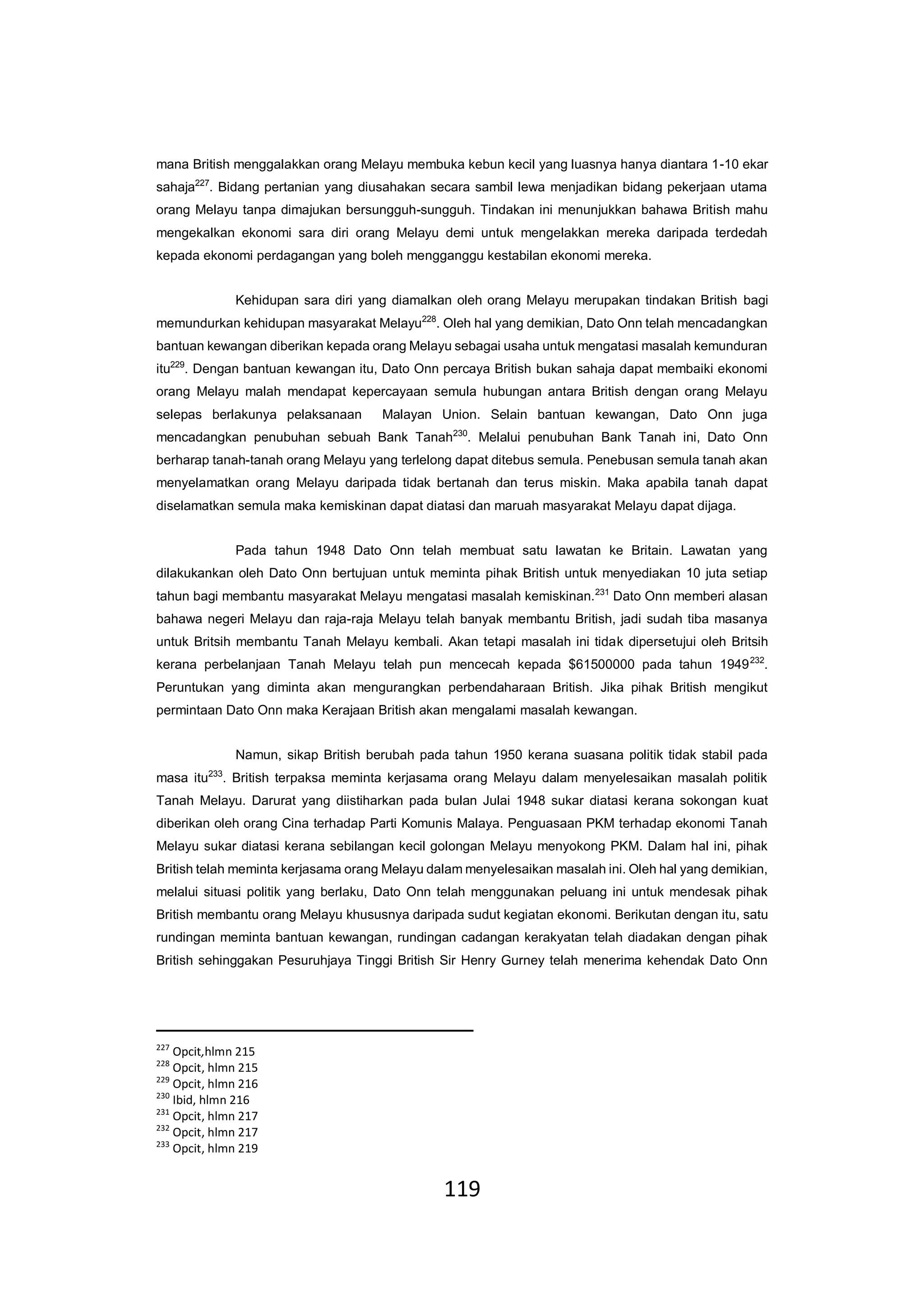 119
mana British menggalakkan orang Melayu membuka kebun kecil yang luasnya hanya diantara 1-10 ekar
sahaja227
. Bidang pertanian yang diusahakan secara sambil lewa menjadikan bidang pekerjaan utama
orang Melayu tanpa dimajukan bersungguh-sungguh. Tindakan ini menunjukkan bahawa British mahu
mengekalkan ekonomi sara diri orang Melayu demi untuk mengelakkan mereka daripada terdedah
kepada ekonomi perdagangan yang boleh mengganggu kestabilan ekonomi mereka.
Kehidupan sara diri yang diamalkan oleh orang Melayu merupakan tindakan British bagi
memundurkan kehidupan masyarakat Melayu228
. Oleh hal yang demikian, Dato Onn telah mencadangkan
bantuan kewangan diberikan kepada orang Melayu sebagai usaha untuk mengatasi masalah kemunduran
itu229
. Dengan bantuan kewangan itu, Dato Onn percaya British bukan sahaja dapat membaiki ekonomi
orang Melayu malah mendapat kepercayaan semula hubungan antara British dengan orang Melayu
selepas berlakunya pelaksanaan Malayan Union. Selain bantuan kewangan, Dato Onn juga
mencadangkan penubuhan sebuah Bank Tanah230
. Melalui penubuhan Bank Tanah ini, Dato Onn
berharap tanah-tanah orang Melayu yang terlelong dapat ditebus semula. Penebusan semula tanah akan
menyelamatkan orang Melayu daripada tidak bertanah dan terus miskin. Maka apabila tanah dapat
diselamatkan semula maka kemiskinan dapat diatasi dan maruah masyarakat Melayu dapat dijaga.
Pada tahun 1948 Dato Onn telah membuat satu lawatan ke Britain. Lawatan yang
dilakukankan oleh Dato Onn bertujuan untuk meminta pihak British untuk menyediakan 10 juta setiap
tahun bagi membantu masyarakat Melayu mengatasi masalah kemiskinan.231
Dato Onn memberi alasan
bahawa negeri Melayu dan raja-raja Melayu telah banyak membantu British, jadi sudah tiba masanya
untuk Britsih membantu Tanah Melayu kembali. Akan tetapi masalah ini tidak dipersetujui oleh Britsih
kerana perbelanjaan Tanah Melayu telah pun mencecah kepada $61500000 pada tahun 1949232
.
Peruntukan yang diminta akan mengurangkan perbendaharaan British. Jika pihak British mengikut
permintaan Dato Onn maka Kerajaan British akan mengalami masalah kewangan.
Namun, sikap British berubah pada tahun 1950 kerana suasana politik tidak stabil pada
masa itu233
. British terpaksa meminta kerjasama orang Melayu dalam menyelesaikan masalah politik
Tanah Melayu. Darurat yang diistiharkan pada bulan Julai 1948 sukar diatasi kerana sokongan kuat
diberikan oleh orang Cina terhadap Parti Komunis Malaya. Penguasaan PKM terhadap ekonomi Tanah
Melayu sukar diatasi kerana sebilangan kecil golongan Melayu menyokong PKM. Dalam hal ini, pihak
British telah meminta kerjasama orang Melayu dalam menyelesaikan masalah ini. Oleh hal yang demikian,
melalui situasi politik yang berlaku, Dato Onn telah menggunakan peluang ini untuk mendesak pihak
British membantu orang Melayu khususnya daripada sudut kegiatan ekonomi. Berikutan dengan itu, satu
rundingan meminta bantuan kewangan, rundingan cadangan kerakyatan telah diadakan dengan pihak
British sehinggakan Pesuruhjaya Tinggi British Sir Henry Gurney telah menerima kehendak Dato Onn
227
Opcit,hlmn 215
228
Opcit, hlmn 215
229
Opcit, hlmn 216
230
Ibid, hlmn 216
231
Opcit, hlmn 217
232
Opcit, hlmn 217
233
Opcit, hlmn 219
 