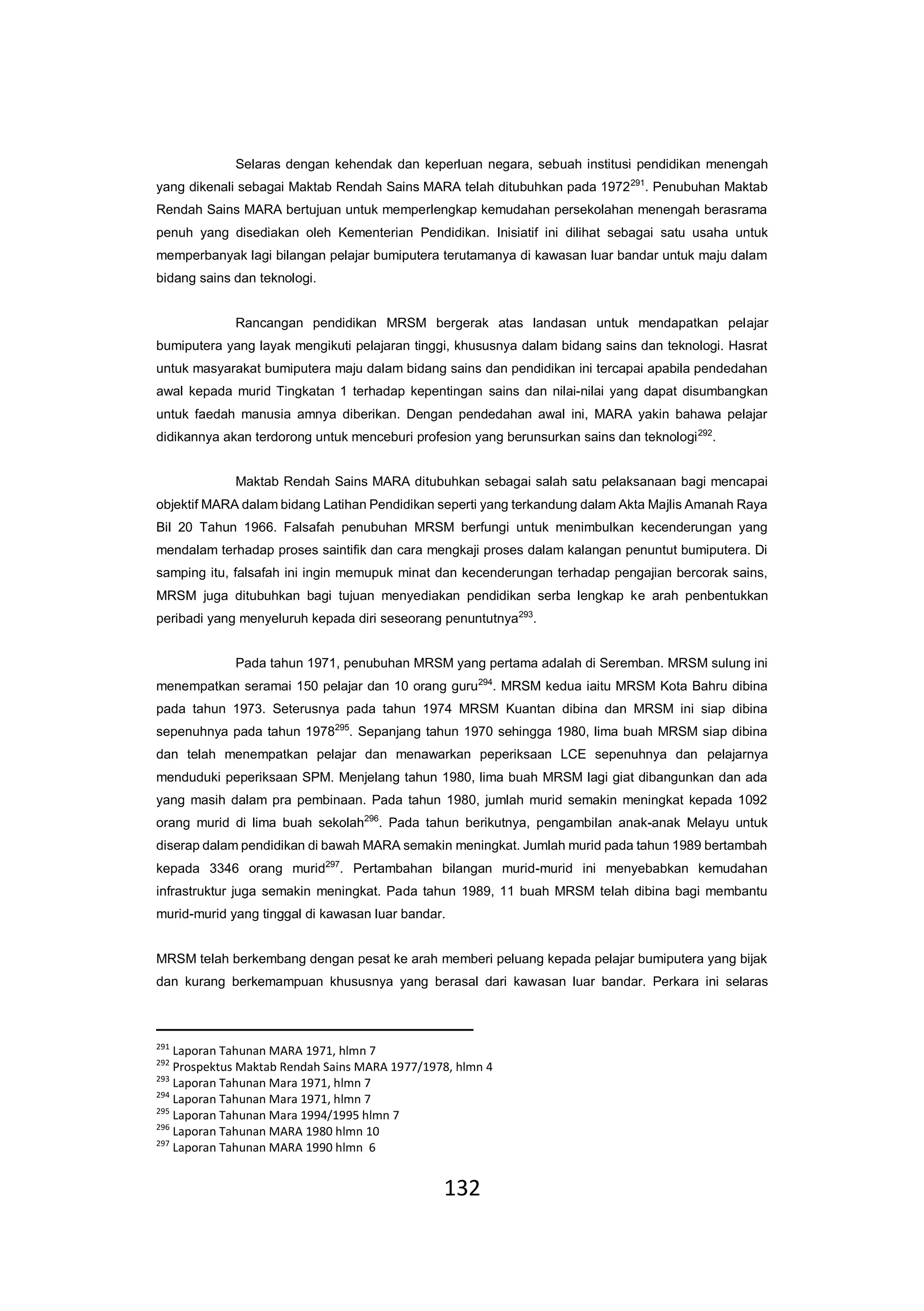 132
Selaras dengan kehendak dan keperluan negara, sebuah institusi pendidikan menengah
yang dikenali sebagai Maktab Rendah Sains MARA telah ditubuhkan pada 1972291
. Penubuhan Maktab
Rendah Sains MARA bertujuan untuk memperlengkap kemudahan persekolahan menengah berasrama
penuh yang disediakan oleh Kementerian Pendidikan. Inisiatif ini dilihat sebagai satu usaha untuk
memperbanyak lagi bilangan pelajar bumiputera terutamanya di kawasan luar bandar untuk maju dalam
bidang sains dan teknologi.
Rancangan pendidikan MRSM bergerak atas landasan untuk mendapatkan pelajar
bumiputera yang layak mengikuti pelajaran tinggi, khususnya dalam bidang sains dan teknologi. Hasrat
untuk masyarakat bumiputera maju dalam bidang sains dan pendidikan ini tercapai apabila pendedahan
awal kepada murid Tingkatan 1 terhadap kepentingan sains dan nilai-nilai yang dapat disumbangkan
untuk faedah manusia amnya diberikan. Dengan pendedahan awal ini, MARA yakin bahawa pelajar
didikannya akan terdorong untuk menceburi profesion yang berunsurkan sains dan teknologi292
.
Maktab Rendah Sains MARA ditubuhkan sebagai salah satu pelaksanaan bagi mencapai
objektif MARA dalam bidang Latihan Pendidikan seperti yang terkandung dalam Akta Majlis Amanah Raya
Bil 20 Tahun 1966. Falsafah penubuhan MRSM berfungi untuk menimbulkan kecenderungan yang
mendalam terhadap proses saintifik dan cara mengkaji proses dalam kalangan penuntut bumiputera. Di
samping itu, falsafah ini ingin memupuk minat dan kecenderungan terhadap pengajian bercorak sains,
MRSM juga ditubuhkan bagi tujuan menyediakan pendidikan serba lengkap ke arah penbentukkan
peribadi yang menyeluruh kepada diri seseorang penuntutnya293
.
Pada tahun 1971, penubuhan MRSM yang pertama adalah di Seremban. MRSM sulung ini
menempatkan seramai 150 pelajar dan 10 orang guru294
. MRSM kedua iaitu MRSM Kota Bahru dibina
pada tahun 1973. Seterusnya pada tahun 1974 MRSM Kuantan dibina dan MRSM ini siap dibina
sepenuhnya pada tahun 1978295
. Sepanjang tahun 1970 sehingga 1980, lima buah MRSM siap dibina
dan telah menempatkan pelajar dan menawarkan peperiksaan LCE sepenuhnya dan pelajarnya
menduduki peperiksaan SPM. Menjelang tahun 1980, lima buah MRSM lagi giat dibangunkan dan ada
yang masih dalam pra pembinaan. Pada tahun 1980, jumlah murid semakin meningkat kepada 1092
orang murid di lima buah sekolah296
. Pada tahun berikutnya, pengambilan anak-anak Melayu untuk
diserap dalam pendidikan di bawah MARA semakin meningkat. Jumlah murid pada tahun 1989 bertambah
kepada 3346 orang murid297
. Pertambahan bilangan murid-murid ini menyebabkan kemudahan
infrastruktur juga semakin meningkat. Pada tahun 1989, 11 buah MRSM telah dibina bagi membantu
murid-murid yang tinggal di kawasan luar bandar.
MRSM telah berkembang dengan pesat ke arah memberi peluang kepada pelajar bumiputera yang bijak
dan kurang berkemampuan khususnya yang berasal dari kawasan luar bandar. Perkara ini selaras
291
Laporan Tahunan MARA 1971, hlmn 7
292
Prospektus Maktab Rendah Sains MARA 1977/1978, hlmn 4
293
Laporan Tahunan Mara 1971, hlmn 7
294
Laporan Tahunan Mara 1971, hlmn 7
295
Laporan Tahunan Mara 1994/1995 hlmn 7
296
Laporan Tahunan MARA 1980 hlmn 10
297
Laporan Tahunan MARA 1990 hlmn 6
 