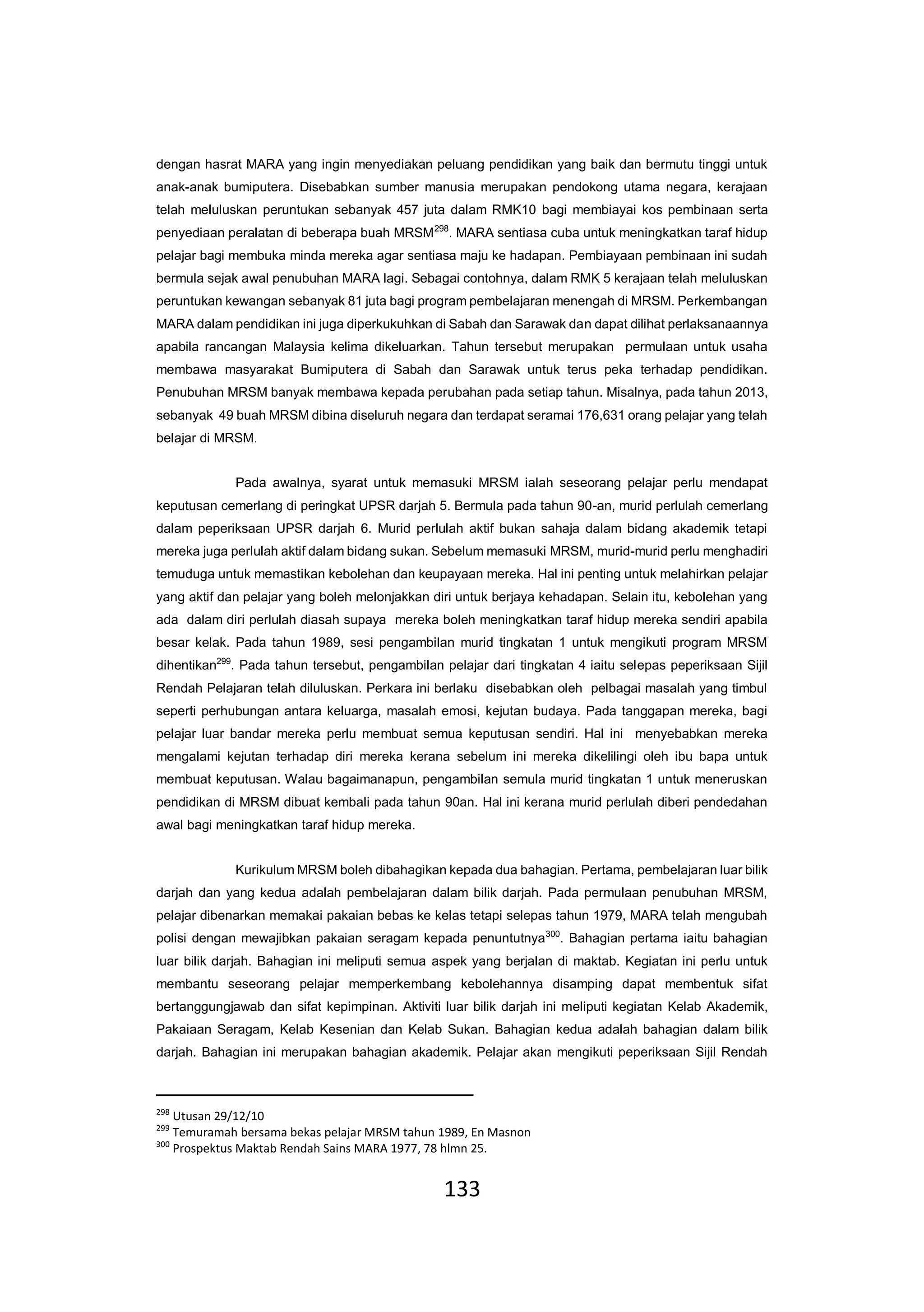 133
dengan hasrat MARA yang ingin menyediakan peluang pendidikan yang baik dan bermutu tinggi untuk
anak-anak bumiputera. Disebabkan sumber manusia merupakan pendokong utama negara, kerajaan
telah meluluskan peruntukan sebanyak 457 juta dalam RMK10 bagi membiayai kos pembinaan serta
penyediaan peralatan di beberapa buah MRSM298
. MARA sentiasa cuba untuk meningkatkan taraf hidup
pelajar bagi membuka minda mereka agar sentiasa maju ke hadapan. Pembiayaan pembinaan ini sudah
bermula sejak awal penubuhan MARA lagi. Sebagai contohnya, dalam RMK 5 kerajaan telah meluluskan
peruntukan kewangan sebanyak 81 juta bagi program pembelajaran menengah di MRSM. Perkembangan
MARA dalam pendidikan ini juga diperkukuhkan di Sabah dan Sarawak dan dapat dilihat perlaksanaannya
apabila rancangan Malaysia kelima dikeluarkan. Tahun tersebut merupakan permulaan untuk usaha
membawa masyarakat Bumiputera di Sabah dan Sarawak untuk terus peka terhadap pendidikan.
Penubuhan MRSM banyak membawa kepada perubahan pada setiap tahun. Misalnya, pada tahun 2013,
sebanyak 49 buah MRSM dibina diseluruh negara dan terdapat seramai 176,631 orang pelajar yang telah
belajar di MRSM.
Pada awalnya, syarat untuk memasuki MRSM ialah seseorang pelajar perlu mendapat
keputusan cemerlang di peringkat UPSR darjah 5. Bermula pada tahun 90-an, murid perlulah cemerlang
dalam peperiksaan UPSR darjah 6. Murid perlulah aktif bukan sahaja dalam bidang akademik tetapi
mereka juga perlulah aktif dalam bidang sukan. Sebelum memasuki MRSM, murid-murid perlu menghadiri
temuduga untuk memastikan kebolehan dan keupayaan mereka. Hal ini penting untuk melahirkan pelajar
yang aktif dan pelajar yang boleh melonjakkan diri untuk berjaya kehadapan. Selain itu, kebolehan yang
ada dalam diri perlulah diasah supaya mereka boleh meningkatkan taraf hidup mereka sendiri apabila
besar kelak. Pada tahun 1989, sesi pengambilan murid tingkatan 1 untuk mengikuti program MRSM
dihentikan299
. Pada tahun tersebut, pengambilan pelajar dari tingkatan 4 iaitu selepas peperiksaan Sijil
Rendah Pelajaran telah diluluskan. Perkara ini berlaku disebabkan oleh pelbagai masalah yang timbul
seperti perhubungan antara keluarga, masalah emosi, kejutan budaya. Pada tanggapan mereka, bagi
pelajar luar bandar mereka perlu membuat semua keputusan sendiri. Hal ini menyebabkan mereka
mengalami kejutan terhadap diri mereka kerana sebelum ini mereka dikelilingi oleh ibu bapa untuk
membuat keputusan. Walau bagaimanapun, pengambilan semula murid tingkatan 1 untuk meneruskan
pendidikan di MRSM dibuat kembali pada tahun 90an. Hal ini kerana murid perlulah diberi pendedahan
awal bagi meningkatkan taraf hidup mereka.
Kurikulum MRSM boleh dibahagikan kepada dua bahagian. Pertama, pembelajaran luar bilik
darjah dan yang kedua adalah pembelajaran dalam bilik darjah. Pada permulaan penubuhan MRSM,
pelajar dibenarkan memakai pakaian bebas ke kelas tetapi selepas tahun 1979, MARA telah mengubah
polisi dengan mewajibkan pakaian seragam kepada penuntutnya300
. Bahagian pertama iaitu bahagian
luar bilik darjah. Bahagian ini meliputi semua aspek yang berjalan di maktab. Kegiatan ini perlu untuk
membantu seseorang pelajar memperkembang kebolehannya disamping dapat membentuk sifat
bertanggungjawab dan sifat kepimpinan. Aktiviti luar bilik darjah ini meliputi kegiatan Kelab Akademik,
Pakaiaan Seragam, Kelab Kesenian dan Kelab Sukan. Bahagian kedua adalah bahagian dalam bilik
darjah. Bahagian ini merupakan bahagian akademik. Pelajar akan mengikuti peperiksaan Sijil Rendah
298
Utusan 29/12/10
299
Temuramah bersama bekas pelajar MRSM tahun 1989, En Masnon
300
Prospektus Maktab Rendah Sains MARA 1977, 78 hlmn 25.
 