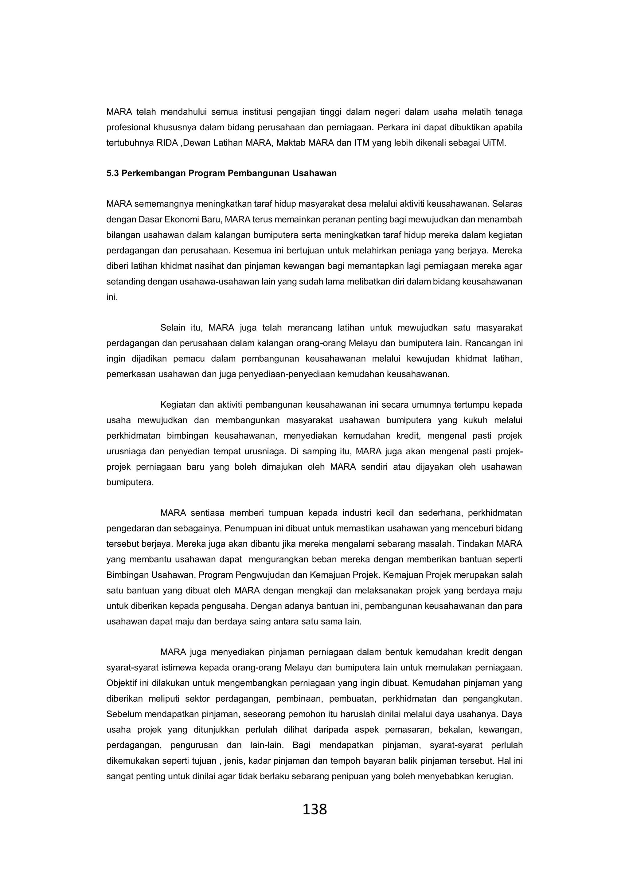 138
MARA telah mendahului semua institusi pengajian tinggi dalam negeri dalam usaha melatih tenaga
profesional khususnya dalam bidang perusahaan dan perniagaan. Perkara ini dapat dibuktikan apabila
tertubuhnya RIDA ,Dewan Latihan MARA, Maktab MARA dan ITM yang lebih dikenali sebagai UiTM.
5.3 Perkembangan Program Pembangunan Usahawan
MARA sememangnya meningkatkan taraf hidup masyarakat desa melalui aktiviti keusahawanan. Selaras
dengan Dasar Ekonomi Baru, MARA terus memainkan peranan penting bagi mewujudkan dan menambah
bilangan usahawan dalam kalangan bumiputera serta meningkatkan taraf hidup mereka dalam kegiatan
perdagangan dan perusahaan. Kesemua ini bertujuan untuk melahirkan peniaga yang berjaya. Mereka
diberi latihan khidmat nasihat dan pinjaman kewangan bagi memantapkan lagi perniagaan mereka agar
setanding dengan usahawa-usahawan lain yang sudah lama melibatkan diri dalam bidang keusahawanan
ini.
Selain itu, MARA juga telah merancang latihan untuk mewujudkan satu masyarakat
perdagangan dan perusahaan dalam kalangan orang-orang Melayu dan bumiputera lain. Rancangan ini
ingin dijadikan pemacu dalam pembangunan keusahawanan melalui kewujudan khidmat latihan,
pemerkasan usahawan dan juga penyediaan-penyediaan kemudahan keusahawanan.
Kegiatan dan aktiviti pembangunan keusahawanan ini secara umumnya tertumpu kepada
usaha mewujudkan dan membangunkan masyarakat usahawan bumiputera yang kukuh melalui
perkhidmatan bimbingan keusahawanan, menyediakan kemudahan kredit, mengenal pasti projek
urusniaga dan penyedian tempat urusniaga. Di samping itu, MARA juga akan mengenal pasti projek-
projek perniagaan baru yang boleh dimajukan oleh MARA sendiri atau dijayakan oleh usahawan
bumiputera.
MARA sentiasa memberi tumpuan kepada industri kecil dan sederhana, perkhidmatan
pengedaran dan sebagainya. Penumpuan ini dibuat untuk memastikan usahawan yang menceburi bidang
tersebut berjaya. Mereka juga akan dibantu jika mereka mengalami sebarang masalah. Tindakan MARA
yang membantu usahawan dapat mengurangkan beban mereka dengan memberikan bantuan seperti
Bimbingan Usahawan, Program Pengwujudan dan Kemajuan Projek. Kemajuan Projek merupakan salah
satu bantuan yang dibuat oleh MARA dengan mengkaji dan melaksanakan projek yang berdaya maju
untuk diberikan kepada pengusaha. Dengan adanya bantuan ini, pembangunan keusahawanan dan para
usahawan dapat maju dan berdaya saing antara satu sama lain.
MARA juga menyediakan pinjaman perniagaan dalam bentuk kemudahan kredit dengan
syarat-syarat istimewa kepada orang-orang Melayu dan bumiputera lain untuk memulakan perniagaan.
Objektif ini dilakukan untuk mengembangkan perniagaan yang ingin dibuat. Kemudahan pinjaman yang
diberikan meliputi sektor perdagangan, pembinaan, pembuatan, perkhidmatan dan pengangkutan.
Sebelum mendapatkan pinjaman, seseorang pemohon itu haruslah dinilai melalui daya usahanya. Daya
usaha projek yang ditunjukkan perlulah dilihat daripada aspek pemasaran, bekalan, kewangan,
perdagangan, pengurusan dan lain-lain. Bagi mendapatkan pinjaman, syarat-syarat perlulah
dikemukakan seperti tujuan , jenis, kadar pinjaman dan tempoh bayaran balik pinjaman tersebut. Hal ini
sangat penting untuk dinilai agar tidak berlaku sebarang penipuan yang boleh menyebabkan kerugian.
 