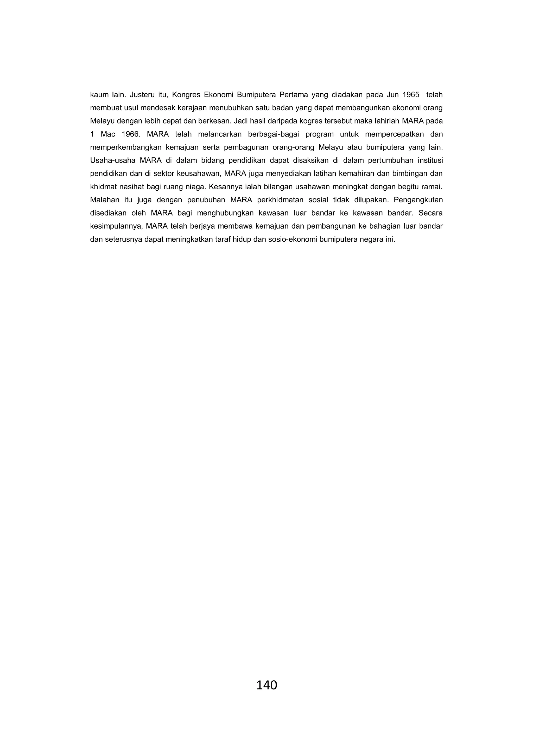 140
kaum lain. Justeru itu, Kongres Ekonomi Bumiputera Pertama yang diadakan pada Jun 1965 telah
membuat usul mendesak kerajaan menubuhkan satu badan yang dapat membangunkan ekonomi orang
Melayu dengan lebih cepat dan berkesan. Jadi hasil daripada kogres tersebut maka lahirlah MARA pada
1 Mac 1966. MARA telah melancarkan berbagai-bagai program untuk mempercepatkan dan
memperkembangkan kemajuan serta pembagunan orang-orang Melayu atau bumiputera yang lain.
Usaha-usaha MARA di dalam bidang pendidikan dapat disaksikan di dalam pertumbuhan institusi
pendidikan dan di sektor keusahawan, MARA juga menyediakan latihan kemahiran dan bimbingan dan
khidmat nasihat bagi ruang niaga. Kesannya ialah bilangan usahawan meningkat dengan begitu ramai.
Malahan itu juga dengan penubuhan MARA perkhidmatan sosial tidak dilupakan. Pengangkutan
disediakan oleh MARA bagi menghubungkan kawasan luar bandar ke kawasan bandar. Secara
kesimpulannya, MARA telah berjaya membawa kemajuan dan pembangunan ke bahagian luar bandar
dan seterusnya dapat meningkatkan taraf hidup dan sosio-ekonomi bumiputera negara ini.
 