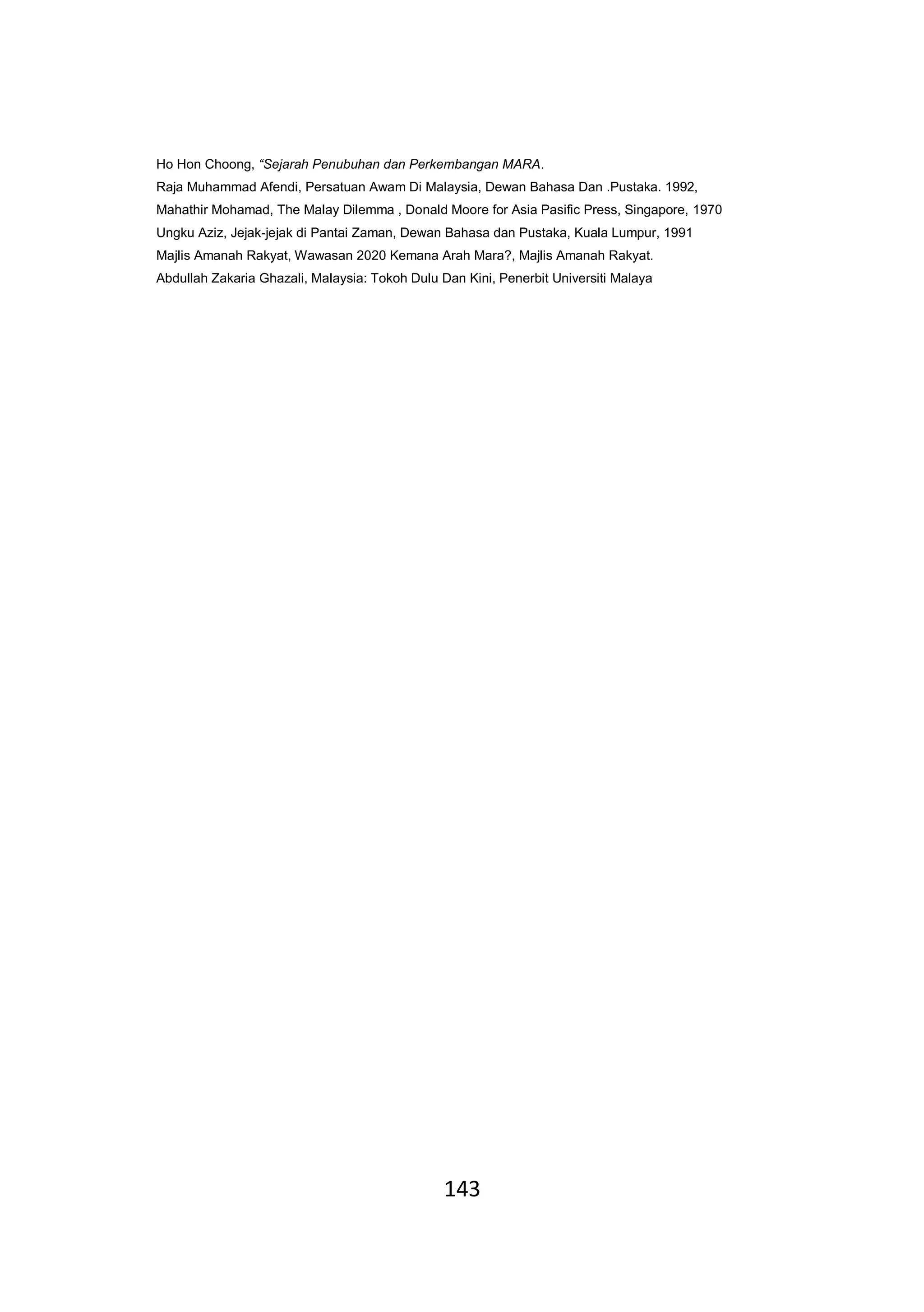 143
Ho Hon Choong, “Sejarah Penubuhan dan Perkembangan MARA.
Raja Muhammad Afendi, Persatuan Awam Di Malaysia, Dewan Bahasa Dan .Pustaka. 1992,
Mahathir Mohamad, The Malay Dilemma , Donald Moore for Asia Pasific Press, Singapore, 1970
Ungku Aziz, Jejak-jejak di Pantai Zaman, Dewan Bahasa dan Pustaka, Kuala Lumpur, 1991
Majlis Amanah Rakyat, Wawasan 2020 Kemana Arah Mara?, Majlis Amanah Rakyat.
Abdullah Zakaria Ghazali, Malaysia: Tokoh Dulu Dan Kini, Penerbit Universiti Malaya
 