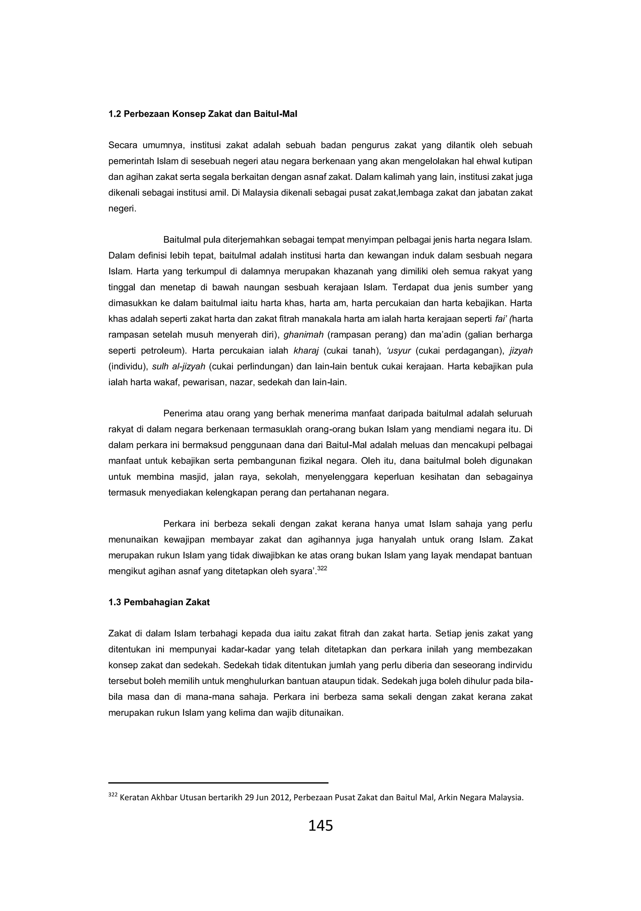 145
1.2 Perbezaan Konsep Zakat dan Baitul-Mal
Secara umumnya, institusi zakat adalah sebuah badan pengurus zakat yang dilantik oleh sebuah
pemerintah Islam di sesebuah negeri atau negara berkenaan yang akan mengelolakan hal ehwal kutipan
dan agihan zakat serta segala berkaitan dengan asnaf zakat. Dalam kalimah yang lain, institusi zakat juga
dikenali sebagai institusi amil. Di Malaysia dikenali sebagai pusat zakat,lembaga zakat dan jabatan zakat
negeri.
Baitulmal pula diterjemahkan sebagai tempat menyimpan pelbagai jenis harta negara Islam.
Dalam definisi lebih tepat, baitulmal adalah institusi harta dan kewangan induk dalam sesbuah negara
Islam. Harta yang terkumpul di dalamnya merupakan khazanah yang dimiliki oleh semua rakyat yang
tinggal dan menetap di bawah naungan sesbuah kerajaan Islam. Terdapat dua jenis sumber yang
dimasukkan ke dalam baitulmal iaitu harta khas, harta am, harta percukaian dan harta kebajikan. Harta
khas adalah seperti zakat harta dan zakat fitrah manakala harta am ialah harta kerajaan seperti fai’ (harta
rampasan setelah musuh menyerah diri), ghanimah (rampasan perang) dan ma’adin (galian berharga
seperti petroleum). Harta percukaian ialah kharaj (cukai tanah), ‘usyur (cukai perdagangan), jizyah
(individu), sulh al-jizyah (cukai perlindungan) dan lain-lain bentuk cukai kerajaan. Harta kebajikan pula
ialah harta wakaf, pewarisan, nazar, sedekah dan lain-lain.
Penerima atau orang yang berhak menerima manfaat daripada baitulmal adalah seluruah
rakyat di dalam negara berkenaan termasuklah orang-orang bukan Islam yang mendiami negara itu. Di
dalam perkara ini bermaksud penggunaan dana dari Baitul-Mal adalah meluas dan mencakupi pelbagai
manfaat untuk kebajikan serta pembangunan fizikal negara. Oleh itu, dana baitulmal boleh digunakan
untuk membina masjid, jalan raya, sekolah, menyelenggara keperluan kesihatan dan sebagainya
termasuk menyediakan kelengkapan perang dan pertahanan negara.
Perkara ini berbeza sekali dengan zakat kerana hanya umat Islam sahaja yang perlu
menunaikan kewajipan membayar zakat dan agihannya juga hanyalah untuk orang Islam. Zakat
merupakan rukun Islam yang tidak diwajibkan ke atas orang bukan Islam yang layak mendapat bantuan
mengikut agihan asnaf yang ditetapkan oleh syara’.322
1.3 Pembahagian Zakat
Zakat di dalam Islam terbahagi kepada dua iaitu zakat fitrah dan zakat harta. Setiap jenis zakat yang
ditentukan ini mempunyai kadar-kadar yang telah ditetapkan dan perkara inilah yang membezakan
konsep zakat dan sedekah. Sedekah tidak ditentukan jumlah yang perlu diberia dan seseorang indirvidu
tersebut boleh memilih untuk menghulurkan bantuan ataupun tidak. Sedekah juga boleh dihulur pada bila-
bila masa dan di mana-mana sahaja. Perkara ini berbeza sama sekali dengan zakat kerana zakat
merupakan rukun Islam yang kelima dan wajib ditunaikan.
322
Keratan Akhbar Utusan bertarikh 29 Jun 2012, Perbezaan Pusat Zakat dan Baitul Mal, Arkin Negara Malaysia.
 