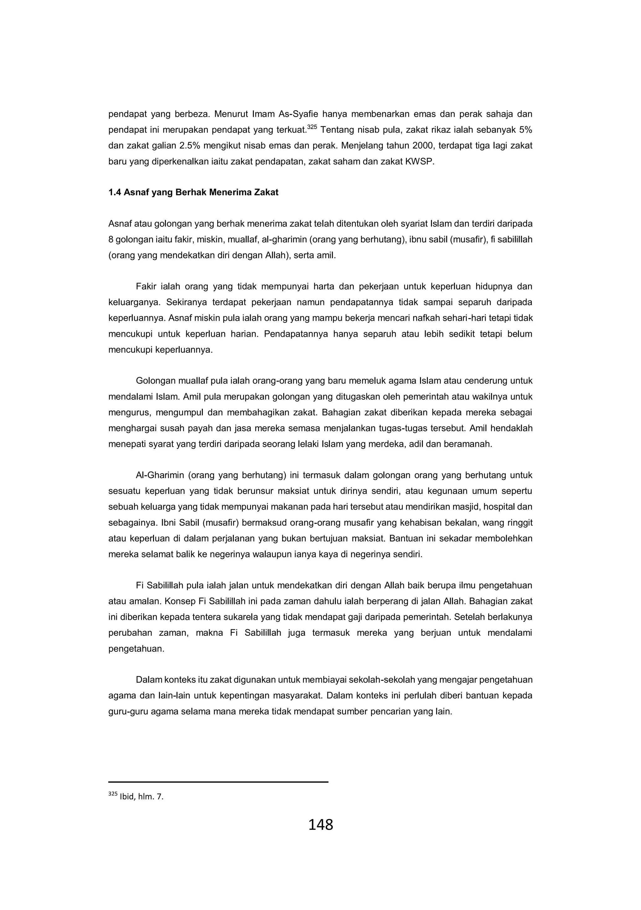 148
pendapat yang berbeza. Menurut Imam As-Syafie hanya membenarkan emas dan perak sahaja dan
pendapat ini merupakan pendapat yang terkuat.325
Tentang nisab pula, zakat rikaz ialah sebanyak 5%
dan zakat galian 2.5% mengikut nisab emas dan perak. Menjelang tahun 2000, terdapat tiga lagi zakat
baru yang diperkenalkan iaitu zakat pendapatan, zakat saham dan zakat KWSP.
1.4 Asnaf yang Berhak Menerima Zakat
Asnaf atau golongan yang berhak menerima zakat telah ditentukan oleh syariat Islam dan terdiri daripada
8 golongan iaitu fakir, miskin, muallaf, al-gharimin (orang yang berhutang), ibnu sabil (musafir), fi sabilillah
(orang yang mendekatkan diri dengan Allah), serta amil.
Fakir ialah orang yang tidak mempunyai harta dan pekerjaan untuk keperluan hidupnya dan
keluarganya. Sekiranya terdapat pekerjaan namun pendapatannya tidak sampai separuh daripada
keperluannya. Asnaf miskin pula ialah orang yang mampu bekerja mencari nafkah sehari-hari tetapi tidak
mencukupi untuk keperluan harian. Pendapatannya hanya separuh atau lebih sedikit tetapi belum
mencukupi keperluannya.
Golongan muallaf pula ialah orang-orang yang baru memeluk agama Islam atau cenderung untuk
mendalami Islam. Amil pula merupakan golongan yang ditugaskan oleh pemerintah atau wakilnya untuk
mengurus, mengumpul dan membahagikan zakat. Bahagian zakat diberikan kepada mereka sebagai
menghargai susah payah dan jasa mereka semasa menjalankan tugas-tugas tersebut. Amil hendaklah
menepati syarat yang terdiri daripada seorang lelaki Islam yang merdeka, adil dan beramanah.
Al-Gharimin (orang yang berhutang) ini termasuk dalam golongan orang yang berhutang untuk
sesuatu keperluan yang tidak berunsur maksiat untuk dirinya sendiri, atau kegunaan umum sepertu
sebuah keluarga yang tidak mempunyai makanan pada hari tersebut atau mendirikan masjid, hospital dan
sebagainya. Ibni Sabil (musafir) bermaksud orang-orang musafir yang kehabisan bekalan, wang ringgit
atau keperluan di dalam perjalanan yang bukan bertujuan maksiat. Bantuan ini sekadar membolehkan
mereka selamat balik ke negerinya walaupun ianya kaya di negerinya sendiri.
Fi Sabilillah pula ialah jalan untuk mendekatkan diri dengan Allah baik berupa ilmu pengetahuan
atau amalan. Konsep Fi Sabilillah ini pada zaman dahulu ialah berperang di jalan Allah. Bahagian zakat
ini diberikan kepada tentera sukarela yang tidak mendapat gaji daripada pemerintah. Setelah berlakunya
perubahan zaman, makna Fi Sabilillah juga termasuk mereka yang berjuan untuk mendalami
pengetahuan.
Dalam konteks itu zakat digunakan untuk membiayai sekolah-sekolah yang mengajar pengetahuan
agama dan lain-lain untuk kepentingan masyarakat. Dalam konteks ini perlulah diberi bantuan kepada
guru-guru agama selama mana mereka tidak mendapat sumber pencarian yang lain.
325
Ibid, hlm. 7.
 