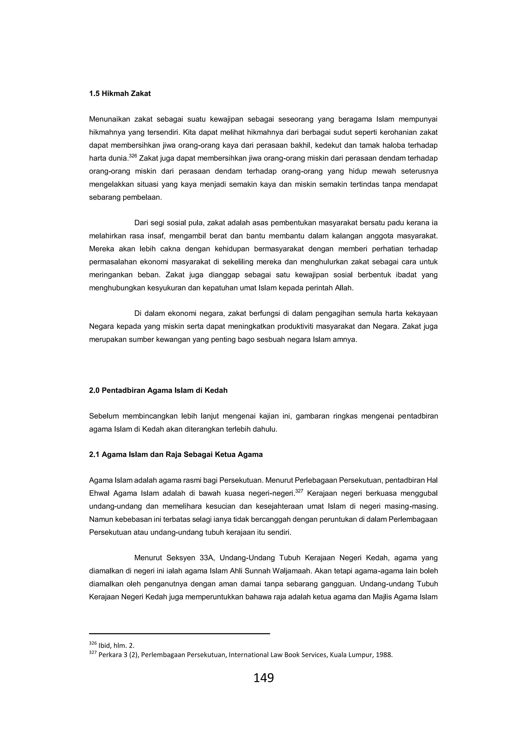 149
1.5 Hikmah Zakat
Menunaikan zakat sebagai suatu kewajipan sebagai seseorang yang beragama Islam mempunyai
hikmahnya yang tersendiri. Kita dapat melihat hikmahnya dari berbagai sudut seperti kerohanian zakat
dapat membersihkan jiwa orang-orang kaya dari perasaan bakhil, kedekut dan tamak haloba terhadap
harta dunia.326
Zakat juga dapat membersihkan jiwa orang-orang miskin dari perasaan dendam terhadap
orang-orang miskin dari perasaan dendam terhadap orang-orang yang hidup mewah seterusnya
mengelakkan situasi yang kaya menjadi semakin kaya dan miskin semakin tertindas tanpa mendapat
sebarang pembelaan.
Dari segi sosial pula, zakat adalah asas pembentukan masyarakat bersatu padu kerana ia
melahirkan rasa insaf, mengambil berat dan bantu membantu dalam kalangan anggota masyarakat.
Mereka akan lebih cakna dengan kehidupan bermasyarakat dengan memberi perhatian terhadap
permasalahan ekonomi masyarakat di sekeliling mereka dan menghulurkan zakat sebagai cara untuk
meringankan beban. Zakat juga dianggap sebagai satu kewajipan sosial berbentuk ibadat yang
menghubungkan kesyukuran dan kepatuhan umat Islam kepada perintah Allah.
Di dalam ekonomi negara, zakat berfungsi di dalam pengagihan semula harta kekayaan
Negara kepada yang miskin serta dapat meningkatkan produktiviti masyarakat dan Negara. Zakat juga
merupakan sumber kewangan yang penting bago sesbuah negara Islam amnya.
2.0 Pentadbiran Agama Islam di Kedah
Sebelum membincangkan lebih lanjut mengenai kajian ini, gambaran ringkas mengenai pentadbiran
agama Islam di Kedah akan diterangkan terlebih dahulu.
2.1 Agama Islam dan Raja Sebagai Ketua Agama
Agama Islam adalah agama rasmi bagi Persekutuan. Menurut Perlebagaan Persekutuan, pentadbiran Hal
Ehwal Agama Islam adalah di bawah kuasa negeri-negeri.327
Kerajaan negeri berkuasa menggubal
undang-undang dan memelihara kesucian dan kesejahteraan umat Islam di negeri masing-masing.
Namun kebebasan ini terbatas selagi ianya tidak bercanggah dengan peruntukan di dalam Perlembagaan
Persekutuan atau undang-undang tubuh kerajaan itu sendiri.
Menurut Seksyen 33A, Undang-Undang Tubuh Kerajaan Negeri Kedah, agama yang
diamalkan di negeri ini ialah agama Islam Ahli Sunnah Waljamaah. Akan tetapi agama-agama lain boleh
diamalkan oleh penganutnya dengan aman damai tanpa sebarang gangguan. Undang-undang Tubuh
Kerajaan Negeri Kedah juga memperuntukkan bahawa raja adalah ketua agama dan Majlis Agama Islam
326
Ibid, hlm. 2.
327
Perkara 3 (2), Perlembagaan Persekutuan, International Law Book Services, Kuala Lumpur, 1988.
 