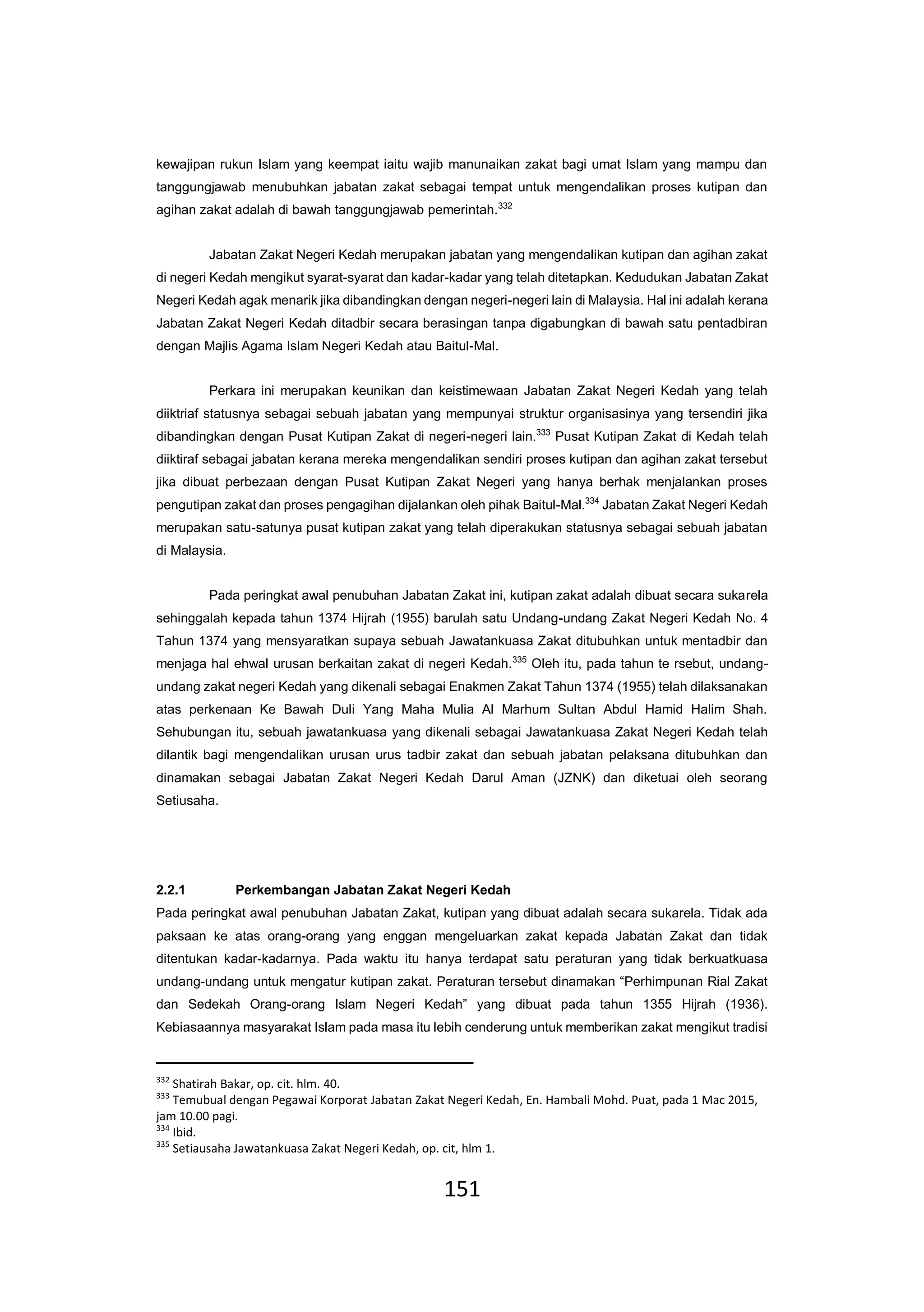 151
kewajipan rukun Islam yang keempat iaitu wajib manunaikan zakat bagi umat Islam yang mampu dan
tanggungjawab menubuhkan jabatan zakat sebagai tempat untuk mengendalikan proses kutipan dan
agihan zakat adalah di bawah tanggungjawab pemerintah.332
Jabatan Zakat Negeri Kedah merupakan jabatan yang mengendalikan kutipan dan agihan zakat
di negeri Kedah mengikut syarat-syarat dan kadar-kadar yang telah ditetapkan. Kedudukan Jabatan Zakat
Negeri Kedah agak menarik jika dibandingkan dengan negeri-negeri lain di Malaysia. Hal ini adalah kerana
Jabatan Zakat Negeri Kedah ditadbir secara berasingan tanpa digabungkan di bawah satu pentadbiran
dengan Majlis Agama Islam Negeri Kedah atau Baitul-Mal.
Perkara ini merupakan keunikan dan keistimewaan Jabatan Zakat Negeri Kedah yang telah
diiktriaf statusnya sebagai sebuah jabatan yang mempunyai struktur organisasinya yang tersendiri jika
dibandingkan dengan Pusat Kutipan Zakat di negeri-negeri lain.333
Pusat Kutipan Zakat di Kedah telah
diiktiraf sebagai jabatan kerana mereka mengendalikan sendiri proses kutipan dan agihan zakat tersebut
jika dibuat perbezaan dengan Pusat Kutipan Zakat Negeri yang hanya berhak menjalankan proses
pengutipan zakat dan proses pengagihan dijalankan oleh pihak Baitul-Mal.334
Jabatan Zakat Negeri Kedah
merupakan satu-satunya pusat kutipan zakat yang telah diperakukan statusnya sebagai sebuah jabatan
di Malaysia.
Pada peringkat awal penubuhan Jabatan Zakat ini, kutipan zakat adalah dibuat secara sukarela
sehinggalah kepada tahun 1374 Hijrah (1955) barulah satu Undang-undang Zakat Negeri Kedah No. 4
Tahun 1374 yang mensyaratkan supaya sebuah Jawatankuasa Zakat ditubuhkan untuk mentadbir dan
menjaga hal ehwal urusan berkaitan zakat di negeri Kedah.335
Oleh itu, pada tahun te rsebut, undang-
undang zakat negeri Kedah yang dikenali sebagai Enakmen Zakat Tahun 1374 (1955) telah dilaksanakan
atas perkenaan Ke Bawah Duli Yang Maha Mulia Al Marhum Sultan Abdul Hamid Halim Shah.
Sehubungan itu, sebuah jawatankuasa yang dikenali sebagai Jawatankuasa Zakat Negeri Kedah telah
dilantik bagi mengendalikan urusan urus tadbir zakat dan sebuah jabatan pelaksana ditubuhkan dan
dinamakan sebagai Jabatan Zakat Negeri Kedah Darul Aman (JZNK) dan diketuai oleh seorang
Setiusaha.
2.2.1 Perkembangan Jabatan Zakat Negeri Kedah
Pada peringkat awal penubuhan Jabatan Zakat, kutipan yang dibuat adalah secara sukarela. Tidak ada
paksaan ke atas orang-orang yang enggan mengeluarkan zakat kepada Jabatan Zakat dan tidak
ditentukan kadar-kadarnya. Pada waktu itu hanya terdapat satu peraturan yang tidak berkuatkuasa
undang-undang untuk mengatur kutipan zakat. Peraturan tersebut dinamakan “Perhimpunan Rial Zakat
dan Sedekah Orang-orang Islam Negeri Kedah” yang dibuat pada tahun 1355 Hijrah (1936).
Kebiasaannya masyarakat Islam pada masa itu lebih cenderung untuk memberikan zakat mengikut tradisi
332
Shatirah Bakar, op. cit. hlm. 40.
333
Temubual dengan Pegawai Korporat Jabatan Zakat Negeri Kedah, En. Hambali Mohd. Puat, pada 1 Mac 2015,
jam 10.00 pagi.
334
Ibid.
335
Setiausaha Jawatankuasa Zakat Negeri Kedah, op. cit, hlm 1.
 