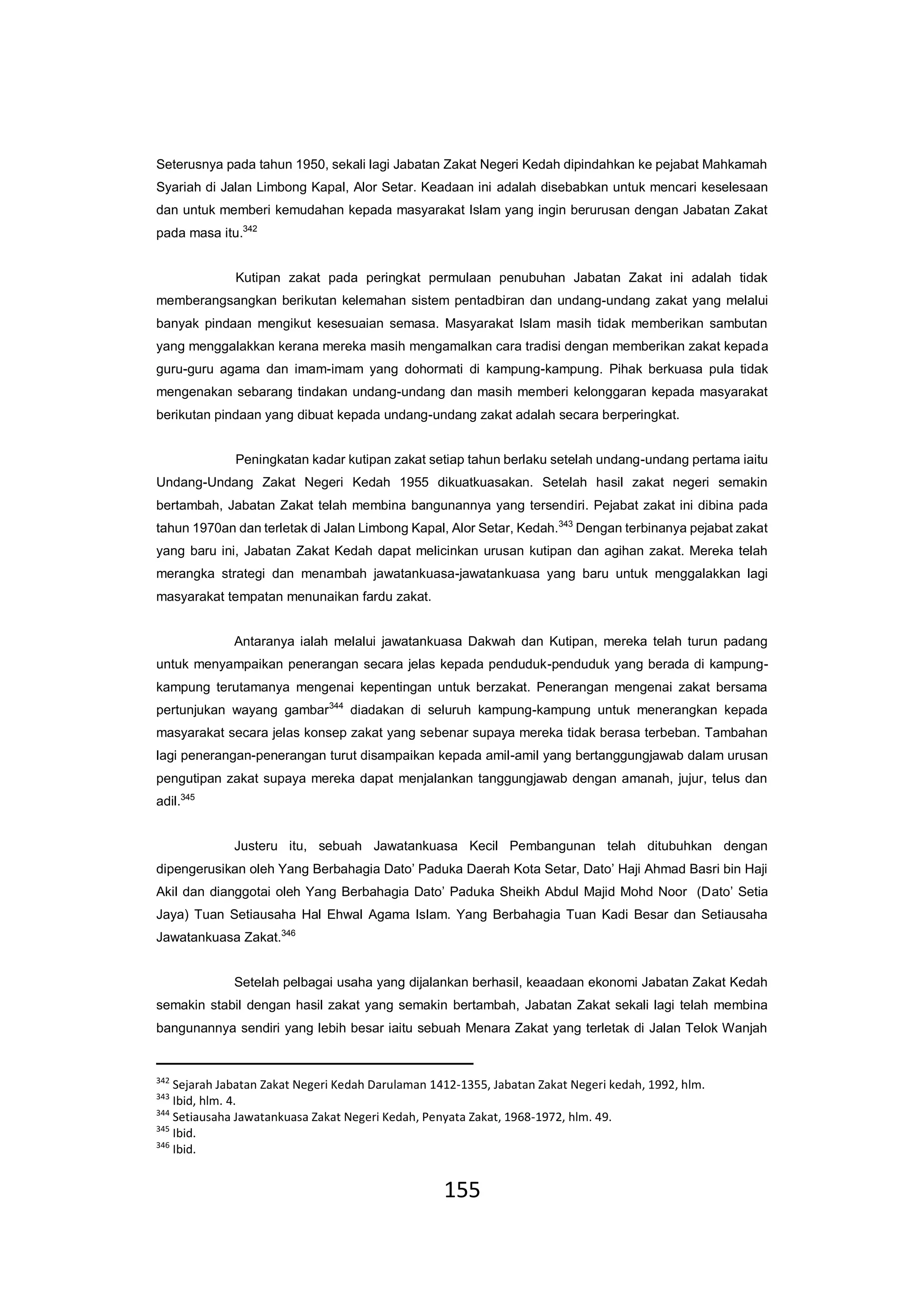 155
Seterusnya pada tahun 1950, sekali lagi Jabatan Zakat Negeri Kedah dipindahkan ke pejabat Mahkamah
Syariah di Jalan Limbong Kapal, Alor Setar. Keadaan ini adalah disebabkan untuk mencari keselesaan
dan untuk memberi kemudahan kepada masyarakat Islam yang ingin berurusan dengan Jabatan Zakat
pada masa itu.342
Kutipan zakat pada peringkat permulaan penubuhan Jabatan Zakat ini adalah tidak
memberangsangkan berikutan kelemahan sistem pentadbiran dan undang-undang zakat yang melalui
banyak pindaan mengikut kesesuaian semasa. Masyarakat Islam masih tidak memberikan sambutan
yang menggalakkan kerana mereka masih mengamalkan cara tradisi dengan memberikan zakat kepada
guru-guru agama dan imam-imam yang dohormati di kampung-kampung. Pihak berkuasa pula tidak
mengenakan sebarang tindakan undang-undang dan masih memberi kelonggaran kepada masyarakat
berikutan pindaan yang dibuat kepada undang-undang zakat adalah secara berperingkat.
Peningkatan kadar kutipan zakat setiap tahun berlaku setelah undang-undang pertama iaitu
Undang-Undang Zakat Negeri Kedah 1955 dikuatkuasakan. Setelah hasil zakat negeri semakin
bertambah, Jabatan Zakat telah membina bangunannya yang tersendiri. Pejabat zakat ini dibina pada
tahun 1970an dan terletak di Jalan Limbong Kapal, Alor Setar, Kedah.343
Dengan terbinanya pejabat zakat
yang baru ini, Jabatan Zakat Kedah dapat melicinkan urusan kutipan dan agihan zakat. Mereka telah
merangka strategi dan menambah jawatankuasa-jawatankuasa yang baru untuk menggalakkan lagi
masyarakat tempatan menunaikan fardu zakat.
Antaranya ialah melalui jawatankuasa Dakwah dan Kutipan, mereka telah turun padang
untuk menyampaikan penerangan secara jelas kepada penduduk-penduduk yang berada di kampung-
kampung terutamanya mengenai kepentingan untuk berzakat. Penerangan mengenai zakat bersama
pertunjukan wayang gambar344
diadakan di seluruh kampung-kampung untuk menerangkan kepada
masyarakat secara jelas konsep zakat yang sebenar supaya mereka tidak berasa terbeban. Tambahan
lagi penerangan-penerangan turut disampaikan kepada amil-amil yang bertanggungjawab dalam urusan
pengutipan zakat supaya mereka dapat menjalankan tanggungjawab dengan amanah, jujur, telus dan
adil.345
Justeru itu, sebuah Jawatankuasa Kecil Pembangunan telah ditubuhkan dengan
dipengerusikan oleh Yang Berbahagia Dato’ Paduka Daerah Kota Setar, Dato’ Haji Ahmad Basri bin Haji
Akil dan dianggotai oleh Yang Berbahagia Dato’ Paduka Sheikh Abdul Majid Mohd Noor (Dato’ Setia
Jaya) Tuan Setiausaha Hal Ehwal Agama Islam. Yang Berbahagia Tuan Kadi Besar dan Setiausaha
Jawatankuasa Zakat.346
Setelah pelbagai usaha yang dijalankan berhasil, keaadaan ekonomi Jabatan Zakat Kedah
semakin stabil dengan hasil zakat yang semakin bertambah, Jabatan Zakat sekali lagi telah membina
bangunannya sendiri yang lebih besar iaitu sebuah Menara Zakat yang terletak di Jalan Telok Wanjah
342
Sejarah Jabatan Zakat Negeri Kedah Darulaman 1412-1355, Jabatan Zakat Negeri kedah, 1992, hlm.
343
Ibid, hlm. 4.
344
Setiausaha Jawatankuasa Zakat Negeri Kedah, Penyata Zakat, 1968-1972, hlm. 49.
345
Ibid.
346
Ibid.
 