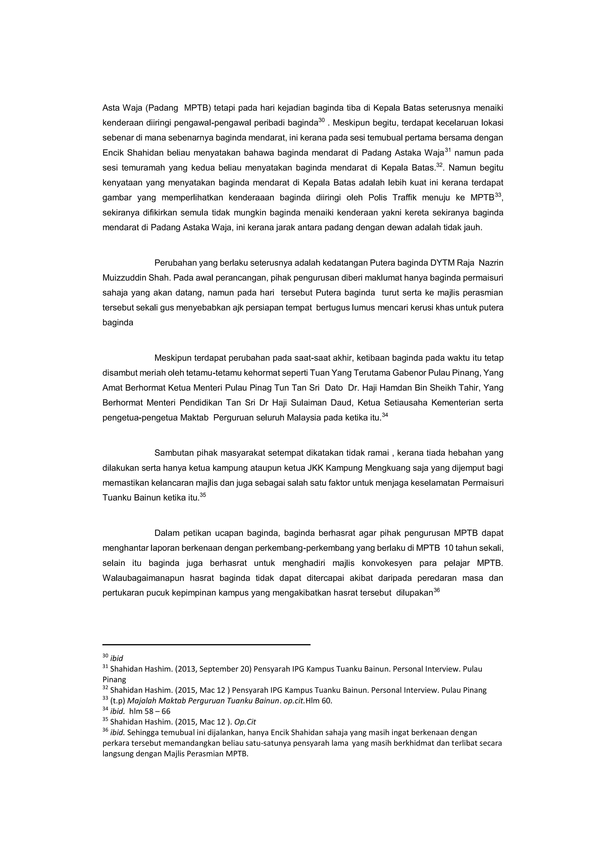 Asta Waja (Padang MPTB) tetapi pada hari kejadian baginda tiba di Kepala Batas seterusnya menaiki
kenderaan diiringi pengawal-pengawal peribadi baginda30
. Meskipun begitu, terdapat kecelaruan lokasi
sebenar di mana sebenarnya baginda mendarat, ini kerana pada sesi temubual pertama bersama dengan
Encik Shahidan beliau menyatakan bahawa baginda mendarat di Padang Astaka Waja31
namun pada
sesi temuramah yang kedua beliau menyatakan baginda mendarat di Kepala Batas.32
. Namun begitu
kenyataan yang menyatakan baginda mendarat di Kepala Batas adalah lebih kuat ini kerana terdapat
gambar yang memperlihatkan kenderaaan baginda diiringi oleh Polis Traffik menuju ke MPTB33
,
sekiranya difikirkan semula tidak mungkin baginda menaiki kenderaan yakni kereta sekiranya baginda
mendarat di Padang Astaka Waja, ini kerana jarak antara padang dengan dewan adalah tidak jauh.
Perubahan yang berlaku seterusnya adalah kedatangan Putera baginda DYTM Raja Nazrin
Muizzuddin Shah. Pada awal perancangan, pihak pengurusan diberi maklumat hanya baginda permaisuri
sahaja yang akan datang, namun pada hari tersebut Putera baginda turut serta ke majlis perasmian
tersebut sekali gus menyebabkan ajk persiapan tempat bertugus lumus mencari kerusi khas untuk putera
baginda
Meskipun terdapat perubahan pada saat-saat akhir, ketibaan baginda pada waktu itu tetap
disambut meriah oleh tetamu-tetamu kehormat seperti Tuan Yang Terutama Gabenor Pulau Pinang, Yang
Amat Berhormat Ketua Menteri Pulau Pinag Tun Tan Sri Dato Dr. Haji Hamdan Bin Sheikh Tahir, Yang
Berhormat Menteri Pendidikan Tan Sri Dr Haji Sulaiman Daud, Ketua Setiausaha Kementerian serta
pengetua-pengetua Maktab Perguruan seluruh Malaysia pada ketika itu.34
Sambutan pihak masyarakat setempat dikatakan tidak ramai , kerana tiada hebahan yang
dilakukan serta hanya ketua kampung ataupun ketua JKK Kampung Mengkuang saja yang dijemput bagi
memastikan kelancaran majlis dan juga sebagai salah satu faktor untuk menjaga keselamatan Permaisuri
Tuanku Bainun ketika itu.35
Dalam petikan ucapan baginda, baginda berhasrat agar pihak pengurusan MPTB dapat
menghantar laporan berkenaan dengan perkembang-perkembang yang berlaku di MPTB 10 tahun sekali,
selain itu baginda juga berhasrat untuk menghadiri majlis konvokesyen para pelajar MPTB.
Walaubagaimanapun hasrat baginda tidak dapat ditercapai akibat daripada peredaran masa dan
pertukaran pucuk kepimpinan kampus yang mengakibatkan hasrat tersebut dilupakan36
30
ibid
31
Shahidan Hashim. (2013, September 20) Pensyarah IPG Kampus Tuanku Bainun. Personal Interview. Pulau
Pinang
32
Shahidan Hashim. (2015, Mac 12 ) Pensyarah IPG Kampus Tuanku Bainun. Personal Interview. Pulau Pinang
33
(t.p) Majalah Maktab Perguruan Tuanku Bainun. op.cit.Hlm 60.
34
ibid. hlm 58 – 66
35
Shahidan Hashim. (2015, Mac 12 ). Op.Cit
36
ibid. Sehingga temubual ini dijalankan, hanya Encik Shahidan sahaja yang masih ingat berkenaan dengan
perkara tersebut memandangkan beliau satu-satunya pensyarah lama yang masih berkhidmat dan terlibat secara
langsung dengan Majlis Perasmian MPTB.
 