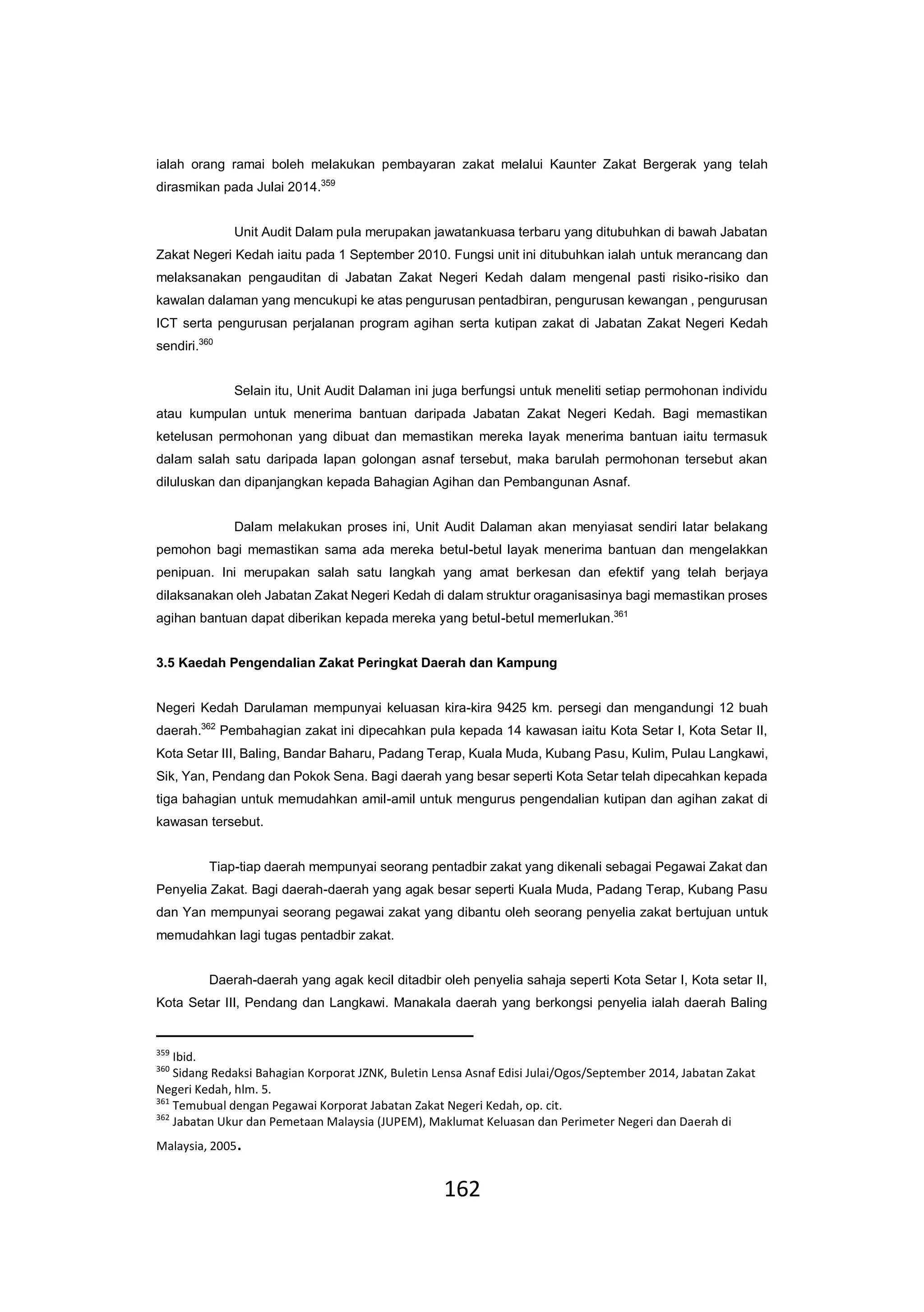 162
ialah orang ramai boleh melakukan pembayaran zakat melalui Kaunter Zakat Bergerak yang telah
dirasmikan pada Julai 2014.359
Unit Audit Dalam pula merupakan jawatankuasa terbaru yang ditubuhkan di bawah Jabatan
Zakat Negeri Kedah iaitu pada 1 September 2010. Fungsi unit ini ditubuhkan ialah untuk merancang dan
melaksanakan pengauditan di Jabatan Zakat Negeri Kedah dalam mengenal pasti risiko-risiko dan
kawalan dalaman yang mencukupi ke atas pengurusan pentadbiran, pengurusan kewangan , pengurusan
ICT serta pengurusan perjalanan program agihan serta kutipan zakat di Jabatan Zakat Negeri Kedah
sendiri.360
Selain itu, Unit Audit Dalaman ini juga berfungsi untuk meneliti setiap permohonan individu
atau kumpulan untuk menerima bantuan daripada Jabatan Zakat Negeri Kedah. Bagi memastikan
ketelusan permohonan yang dibuat dan memastikan mereka layak menerima bantuan iaitu termasuk
dalam salah satu daripada lapan golongan asnaf tersebut, maka barulah permohonan tersebut akan
diluluskan dan dipanjangkan kepada Bahagian Agihan dan Pembangunan Asnaf.
Dalam melakukan proses ini, Unit Audit Dalaman akan menyiasat sendiri latar belakang
pemohon bagi memastikan sama ada mereka betul-betul layak menerima bantuan dan mengelakkan
penipuan. Ini merupakan salah satu langkah yang amat berkesan dan efektif yang telah berjaya
dilaksanakan oleh Jabatan Zakat Negeri Kedah di dalam struktur oraganisasinya bagi memastikan proses
agihan bantuan dapat diberikan kepada mereka yang betul-betul memerlukan.361
3.5 Kaedah Pengendalian Zakat Peringkat Daerah dan Kampung
Negeri Kedah Darulaman mempunyai keluasan kira-kira 9425 km. persegi dan mengandungi 12 buah
daerah.362
Pembahagian zakat ini dipecahkan pula kepada 14 kawasan iaitu Kota Setar I, Kota Setar II,
Kota Setar III, Baling, Bandar Baharu, Padang Terap, Kuala Muda, Kubang Pasu, Kulim, Pulau Langkawi,
Sik, Yan, Pendang dan Pokok Sena. Bagi daerah yang besar seperti Kota Setar telah dipecahkan kepada
tiga bahagian untuk memudahkan amil-amil untuk mengurus pengendalian kutipan dan agihan zakat di
kawasan tersebut.
Tiap-tiap daerah mempunyai seorang pentadbir zakat yang dikenali sebagai Pegawai Zakat dan
Penyelia Zakat. Bagi daerah-daerah yang agak besar seperti Kuala Muda, Padang Terap, Kubang Pasu
dan Yan mempunyai seorang pegawai zakat yang dibantu oleh seorang penyelia zakat bertujuan untuk
memudahkan lagi tugas pentadbir zakat.
Daerah-daerah yang agak kecil ditadbir oleh penyelia sahaja seperti Kota Setar I, Kota setar II,
Kota Setar III, Pendang dan Langkawi. Manakala daerah yang berkongsi penyelia ialah daerah Baling
359
Ibid.
360
Sidang Redaksi Bahagian Korporat JZNK, Buletin Lensa Asnaf Edisi Julai/Ogos/September 2014, Jabatan Zakat
Negeri Kedah, hlm. 5.
361
Temubual dengan Pegawai Korporat Jabatan Zakat Negeri Kedah, op. cit.
362
Jabatan Ukur dan Pemetaan Malaysia (JUPEM), Maklumat Keluasan dan Perimeter Negeri dan Daerah di
Malaysia, 2005.
 