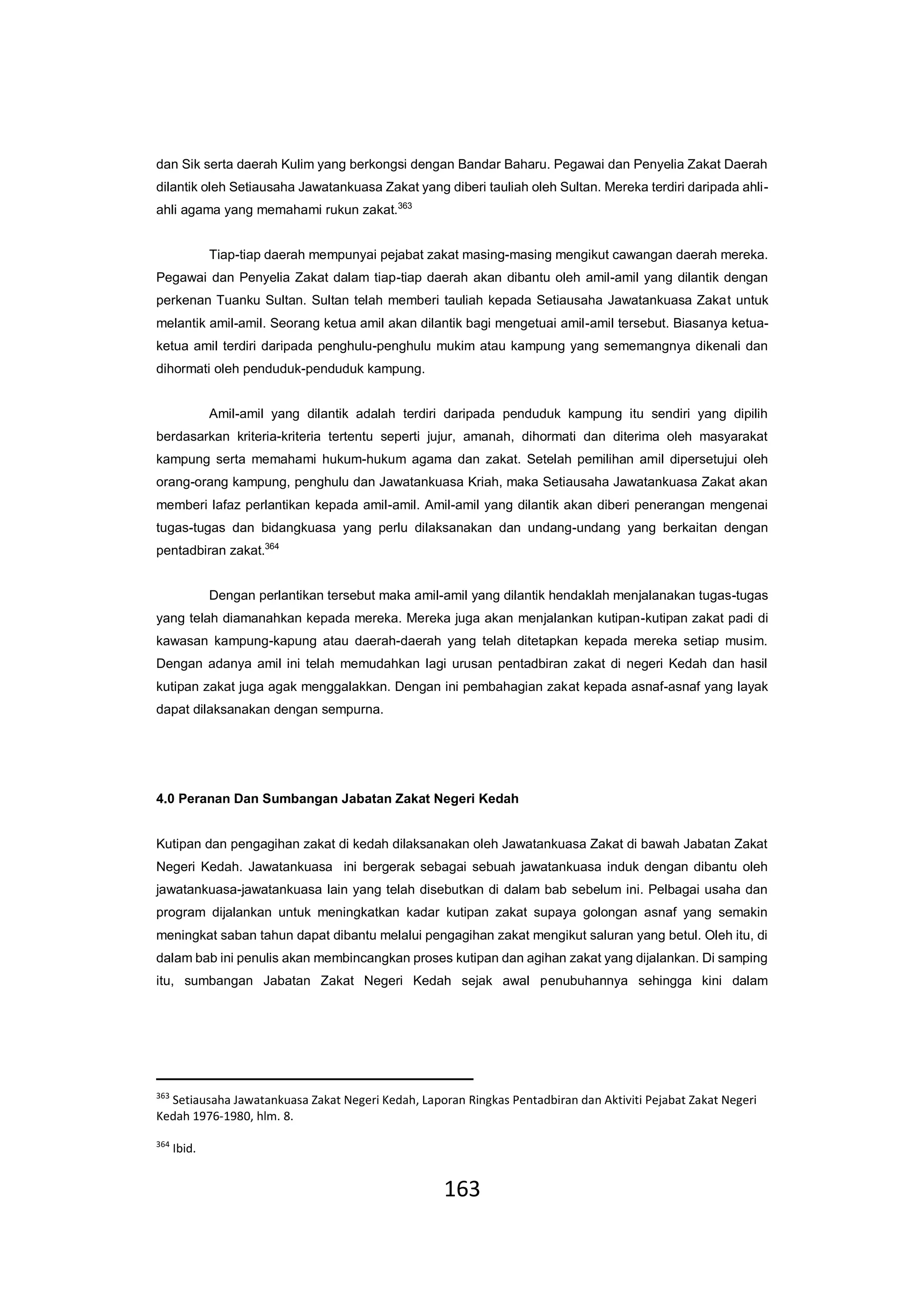 163
dan Sik serta daerah Kulim yang berkongsi dengan Bandar Baharu. Pegawai dan Penyelia Zakat Daerah
dilantik oleh Setiausaha Jawatankuasa Zakat yang diberi tauliah oleh Sultan. Mereka terdiri daripada ahli-
ahli agama yang memahami rukun zakat.363
Tiap-tiap daerah mempunyai pejabat zakat masing-masing mengikut cawangan daerah mereka.
Pegawai dan Penyelia Zakat dalam tiap-tiap daerah akan dibantu oleh amil-amil yang dilantik dengan
perkenan Tuanku Sultan. Sultan telah memberi tauliah kepada Setiausaha Jawatankuasa Zakat untuk
melantik amil-amil. Seorang ketua amil akan dilantik bagi mengetuai amil-amil tersebut. Biasanya ketua-
ketua amil terdiri daripada penghulu-penghulu mukim atau kampung yang sememangnya dikenali dan
dihormati oleh penduduk-penduduk kampung.
Amil-amil yang dilantik adalah terdiri daripada penduduk kampung itu sendiri yang dipilih
berdasarkan kriteria-kriteria tertentu seperti jujur, amanah, dihormati dan diterima oleh masyarakat
kampung serta memahami hukum-hukum agama dan zakat. Setelah pemilihan amil dipersetujui oleh
orang-orang kampung, penghulu dan Jawatankuasa Kriah, maka Setiausaha Jawatankuasa Zakat akan
memberi lafaz perlantikan kepada amil-amil. Amil-amil yang dilantik akan diberi penerangan mengenai
tugas-tugas dan bidangkuasa yang perlu dilaksanakan dan undang-undang yang berkaitan dengan
pentadbiran zakat.364
Dengan perlantikan tersebut maka amil-amil yang dilantik hendaklah menjalanakan tugas-tugas
yang telah diamanahkan kepada mereka. Mereka juga akan menjalankan kutipan-kutipan zakat padi di
kawasan kampung-kapung atau daerah-daerah yang telah ditetapkan kepada mereka setiap musim.
Dengan adanya amil ini telah memudahkan lagi urusan pentadbiran zakat di negeri Kedah dan hasil
kutipan zakat juga agak menggalakkan. Dengan ini pembahagian zakat kepada asnaf-asnaf yang layak
dapat dilaksanakan dengan sempurna.
4.0 Peranan Dan Sumbangan Jabatan Zakat Negeri Kedah
Kutipan dan pengagihan zakat di kedah dilaksanakan oleh Jawatankuasa Zakat di bawah Jabatan Zakat
Negeri Kedah. Jawatankuasa ini bergerak sebagai sebuah jawatankuasa induk dengan dibantu oleh
jawatankuasa-jawatankuasa lain yang telah disebutkan di dalam bab sebelum ini. Pelbagai usaha dan
program dijalankan untuk meningkatkan kadar kutipan zakat supaya golongan asnaf yang semakin
meningkat saban tahun dapat dibantu melalui pengagihan zakat mengikut saluran yang betul. Oleh itu, di
dalam bab ini penulis akan membincangkan proses kutipan dan agihan zakat yang dijalankan. Di samping
itu, sumbangan Jabatan Zakat Negeri Kedah sejak awal penubuhannya sehingga kini dalam
363
Setiausaha Jawatankuasa Zakat Negeri Kedah, Laporan Ringkas Pentadbiran dan Aktiviti Pejabat Zakat Negeri
Kedah 1976-1980, hlm. 8.
364
Ibid.
 