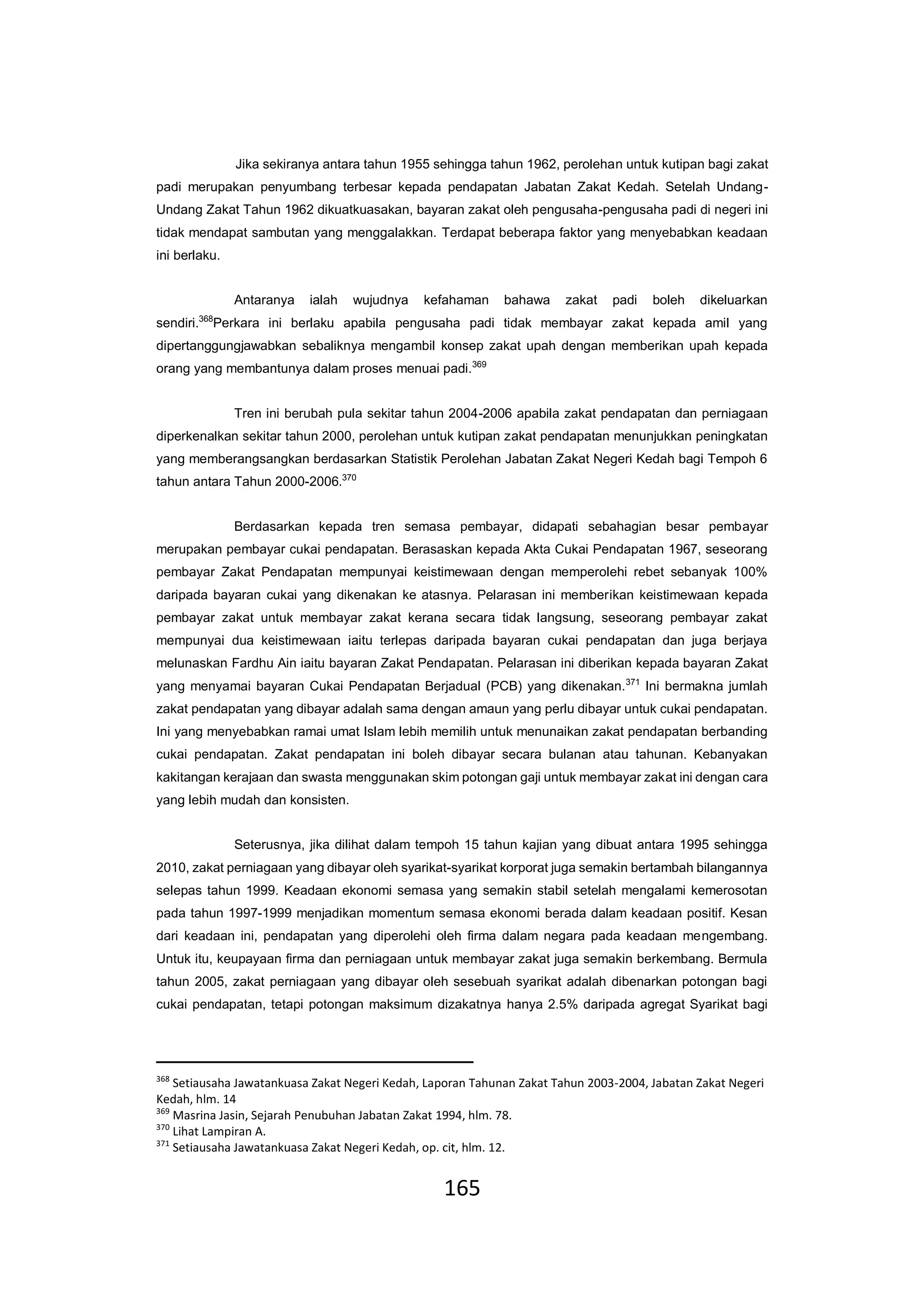 165
Jika sekiranya antara tahun 1955 sehingga tahun 1962, perolehan untuk kutipan bagi zakat
padi merupakan penyumbang terbesar kepada pendapatan Jabatan Zakat Kedah. Setelah Undang-
Undang Zakat Tahun 1962 dikuatkuasakan, bayaran zakat oleh pengusaha-pengusaha padi di negeri ini
tidak mendapat sambutan yang menggalakkan. Terdapat beberapa faktor yang menyebabkan keadaan
ini berlaku.
Antaranya ialah wujudnya kefahaman bahawa zakat padi boleh dikeluarkan
sendiri.368
Perkara ini berlaku apabila pengusaha padi tidak membayar zakat kepada amil yang
dipertanggungjawabkan sebaliknya mengambil konsep zakat upah dengan memberikan upah kepada
orang yang membantunya dalam proses menuai padi.369
Tren ini berubah pula sekitar tahun 2004-2006 apabila zakat pendapatan dan perniagaan
diperkenalkan sekitar tahun 2000, perolehan untuk kutipan zakat pendapatan menunjukkan peningkatan
yang memberangsangkan berdasarkan Statistik Perolehan Jabatan Zakat Negeri Kedah bagi Tempoh 6
tahun antara Tahun 2000-2006.370
Berdasarkan kepada tren semasa pembayar, didapati sebahagian besar pembayar
merupakan pembayar cukai pendapatan. Berasaskan kepada Akta Cukai Pendapatan 1967, seseorang
pembayar Zakat Pendapatan mempunyai keistimewaan dengan memperolehi rebet sebanyak 100%
daripada bayaran cukai yang dikenakan ke atasnya. Pelarasan ini memberikan keistimewaan kepada
pembayar zakat untuk membayar zakat kerana secara tidak langsung, seseorang pembayar zakat
mempunyai dua keistimewaan iaitu terlepas daripada bayaran cukai pendapatan dan juga berjaya
melunaskan Fardhu Ain iaitu bayaran Zakat Pendapatan. Pelarasan ini diberikan kepada bayaran Zakat
yang menyamai bayaran Cukai Pendapatan Berjadual (PCB) yang dikenakan.371
Ini bermakna jumlah
zakat pendapatan yang dibayar adalah sama dengan amaun yang perlu dibayar untuk cukai pendapatan.
Ini yang menyebabkan ramai umat Islam lebih memilih untuk menunaikan zakat pendapatan berbanding
cukai pendapatan. Zakat pendapatan ini boleh dibayar secara bulanan atau tahunan. Kebanyakan
kakitangan kerajaan dan swasta menggunakan skim potongan gaji untuk membayar zakat ini dengan cara
yang lebih mudah dan konsisten.
Seterusnya, jika dilihat dalam tempoh 15 tahun kajian yang dibuat antara 1995 sehingga
2010, zakat perniagaan yang dibayar oleh syarikat-syarikat korporat juga semakin bertambah bilangannya
selepas tahun 1999. Keadaan ekonomi semasa yang semakin stabil setelah mengalami kemerosotan
pada tahun 1997-1999 menjadikan momentum semasa ekonomi berada dalam keadaan positif. Kesan
dari keadaan ini, pendapatan yang diperolehi oleh firma dalam negara pada keadaan mengembang.
Untuk itu, keupayaan firma dan perniagaan untuk membayar zakat juga semakin berkembang. Bermula
tahun 2005, zakat perniagaan yang dibayar oleh sesebuah syarikat adalah dibenarkan potongan bagi
cukai pendapatan, tetapi potongan maksimum dizakatnya hanya 2.5% daripada agregat Syarikat bagi
368
Setiausaha Jawatankuasa Zakat Negeri Kedah, Laporan Tahunan Zakat Tahun 2003-2004, Jabatan Zakat Negeri
Kedah, hlm. 14
369
Masrina Jasin, Sejarah Penubuhan Jabatan Zakat 1994, hlm. 78.
370
Lihat Lampiran A.
371
Setiausaha Jawatankuasa Zakat Negeri Kedah, op. cit, hlm. 12.
 