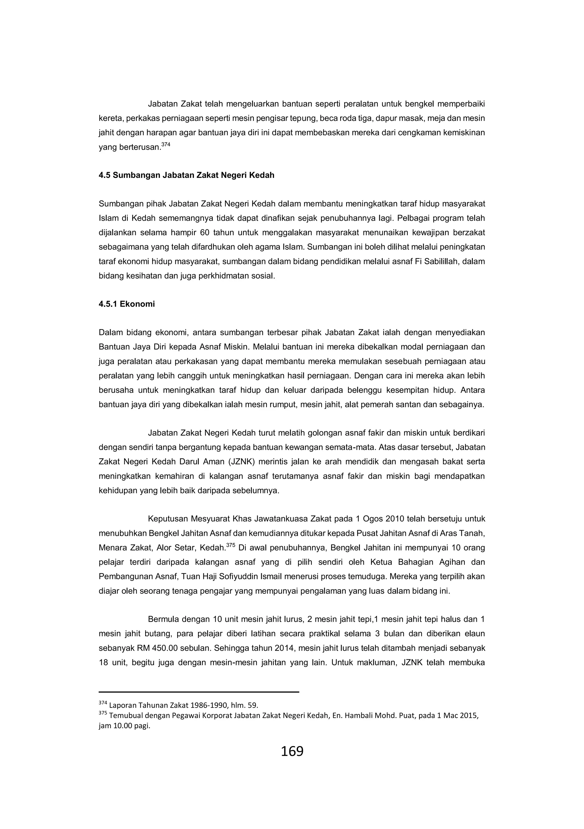 169
Jabatan Zakat telah mengeluarkan bantuan seperti peralatan untuk bengkel memperbaiki
kereta, perkakas perniagaan seperti mesin pengisar tepung, beca roda tiga, dapur masak, meja dan mesin
jahit dengan harapan agar bantuan jaya diri ini dapat membebaskan mereka dari cengkaman kemiskinan
yang berterusan.374
4.5 Sumbangan Jabatan Zakat Negeri Kedah
Sumbangan pihak Jabatan Zakat Negeri Kedah dalam membantu meningkatkan taraf hidup masyarakat
Islam di Kedah sememangnya tidak dapat dinafikan sejak penubuhannya lagi. Pelbagai program telah
dijalankan selama hampir 60 tahun untuk menggalakan masyarakat menunaikan kewajipan berzakat
sebagaimana yang telah difardhukan oleh agama Islam. Sumbangan ini boleh dilihat melalui peningkatan
taraf ekonomi hidup masyarakat, sumbangan dalam bidang pendidikan melalui asnaf Fi Sabilillah, dalam
bidang kesihatan dan juga perkhidmatan sosial.
4.5.1 Ekonomi
Dalam bidang ekonomi, antara sumbangan terbesar pihak Jabatan Zakat ialah dengan menyediakan
Bantuan Jaya Diri kepada Asnaf Miskin. Melalui bantuan ini mereka dibekalkan modal perniagaan dan
juga peralatan atau perkakasan yang dapat membantu mereka memulakan sesebuah perniagaan atau
peralatan yang lebih canggih untuk meningkatkan hasil perniagaan. Dengan cara ini mereka akan lebih
berusaha untuk meningkatkan taraf hidup dan keluar daripada belenggu kesempitan hidup. Antara
bantuan jaya diri yang dibekalkan ialah mesin rumput, mesin jahit, alat pemerah santan dan sebagainya.
Jabatan Zakat Negeri Kedah turut melatih golongan asnaf fakir dan miskin untuk berdikari
dengan sendiri tanpa bergantung kepada bantuan kewangan semata-mata. Atas dasar tersebut, Jabatan
Zakat Negeri Kedah Darul Aman (JZNK) merintis jalan ke arah mendidik dan mengasah bakat serta
meningkatkan kemahiran di kalangan asnaf terutamanya asnaf fakir dan miskin bagi mendapatkan
kehidupan yang lebih baik daripada sebelumnya.
Keputusan Mesyuarat Khas Jawatankuasa Zakat pada 1 Ogos 2010 telah bersetuju untuk
menubuhkan Bengkel Jahitan Asnaf dan kemudiannya ditukar kepada Pusat Jahitan Asnaf di Aras Tanah,
Menara Zakat, Alor Setar, Kedah.375
Di awal penubuhannya, Bengkel Jahitan ini mempunyai 10 orang
pelajar terdiri daripada kalangan asnaf yang di pilih sendiri oleh Ketua Bahagian Agihan dan
Pembangunan Asnaf, Tuan Haji Sofiyuddin Ismail menerusi proses temuduga. Mereka yang terpilih akan
diajar oleh seorang tenaga pengajar yang mempunyai pengalaman yang luas dalam bidang ini.
Bermula dengan 10 unit mesin jahit lurus, 2 mesin jahit tepi,1 mesin jahit tepi halus dan 1
mesin jahit butang, para pelajar diberi latihan secara praktikal selama 3 bulan dan diberikan elaun
sebanyak RM 450.00 sebulan. Sehingga tahun 2014, mesin jahit lurus telah ditambah menjadi sebanyak
18 unit, begitu juga dengan mesin-mesin jahitan yang lain. Untuk makluman, JZNK telah membuka
374
Laporan Tahunan Zakat 1986-1990, hlm. 59.
375
Temubual dengan Pegawai Korporat Jabatan Zakat Negeri Kedah, En. Hambali Mohd. Puat, pada 1 Mac 2015,
jam 10.00 pagi.
 