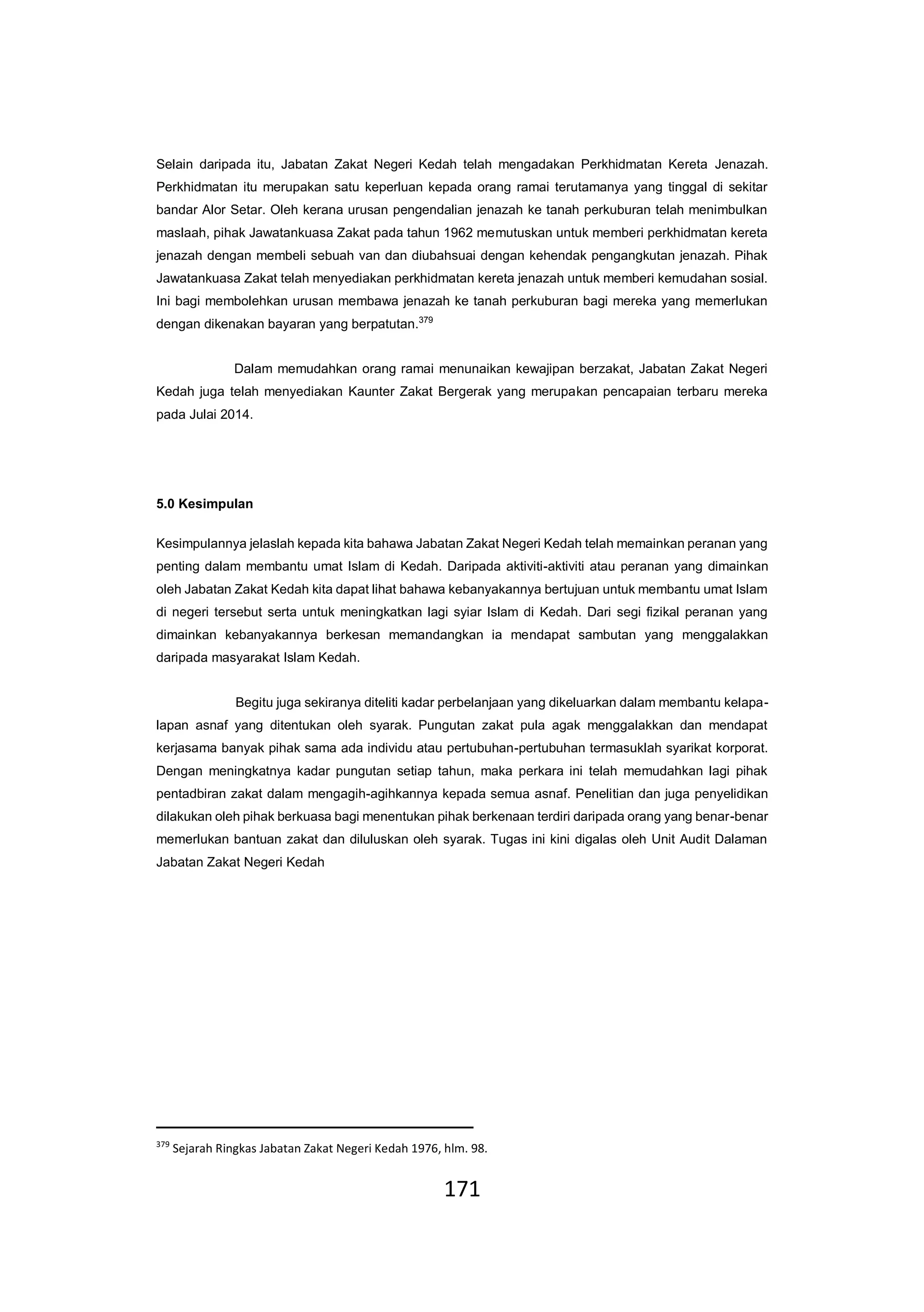 171
Selain daripada itu, Jabatan Zakat Negeri Kedah telah mengadakan Perkhidmatan Kereta Jenazah.
Perkhidmatan itu merupakan satu keperluan kepada orang ramai terutamanya yang tinggal di sekitar
bandar Alor Setar. Oleh kerana urusan pengendalian jenazah ke tanah perkuburan telah menimbulkan
maslaah, pihak Jawatankuasa Zakat pada tahun 1962 memutuskan untuk memberi perkhidmatan kereta
jenazah dengan membeli sebuah van dan diubahsuai dengan kehendak pengangkutan jenazah. Pihak
Jawatankuasa Zakat telah menyediakan perkhidmatan kereta jenazah untuk memberi kemudahan sosial.
Ini bagi membolehkan urusan membawa jenazah ke tanah perkuburan bagi mereka yang memerlukan
dengan dikenakan bayaran yang berpatutan.379
Dalam memudahkan orang ramai menunaikan kewajipan berzakat, Jabatan Zakat Negeri
Kedah juga telah menyediakan Kaunter Zakat Bergerak yang merupakan pencapaian terbaru mereka
pada Julai 2014.
5.0 Kesimpulan
Kesimpulannya jelaslah kepada kita bahawa Jabatan Zakat Negeri Kedah telah memainkan peranan yang
penting dalam membantu umat Islam di Kedah. Daripada aktiviti-aktiviti atau peranan yang dimainkan
oleh Jabatan Zakat Kedah kita dapat lihat bahawa kebanyakannya bertujuan untuk membantu umat Islam
di negeri tersebut serta untuk meningkatkan lagi syiar Islam di Kedah. Dari segi fizikal peranan yang
dimainkan kebanyakannya berkesan memandangkan ia mendapat sambutan yang menggalakkan
daripada masyarakat Islam Kedah.
Begitu juga sekiranya diteliti kadar perbelanjaan yang dikeluarkan dalam membantu kelapa-
lapan asnaf yang ditentukan oleh syarak. Pungutan zakat pula agak menggalakkan dan mendapat
kerjasama banyak pihak sama ada individu atau pertubuhan-pertubuhan termasuklah syarikat korporat.
Dengan meningkatnya kadar pungutan setiap tahun, maka perkara ini telah memudahkan lagi pihak
pentadbiran zakat dalam mengagih-agihkannya kepada semua asnaf. Penelitian dan juga penyelidikan
dilakukan oleh pihak berkuasa bagi menentukan pihak berkenaan terdiri daripada orang yang benar-benar
memerlukan bantuan zakat dan diluluskan oleh syarak. Tugas ini kini digalas oleh Unit Audit Dalaman
Jabatan Zakat Negeri Kedah
379
Sejarah Ringkas Jabatan Zakat Negeri Kedah 1976, hlm. 98.
 