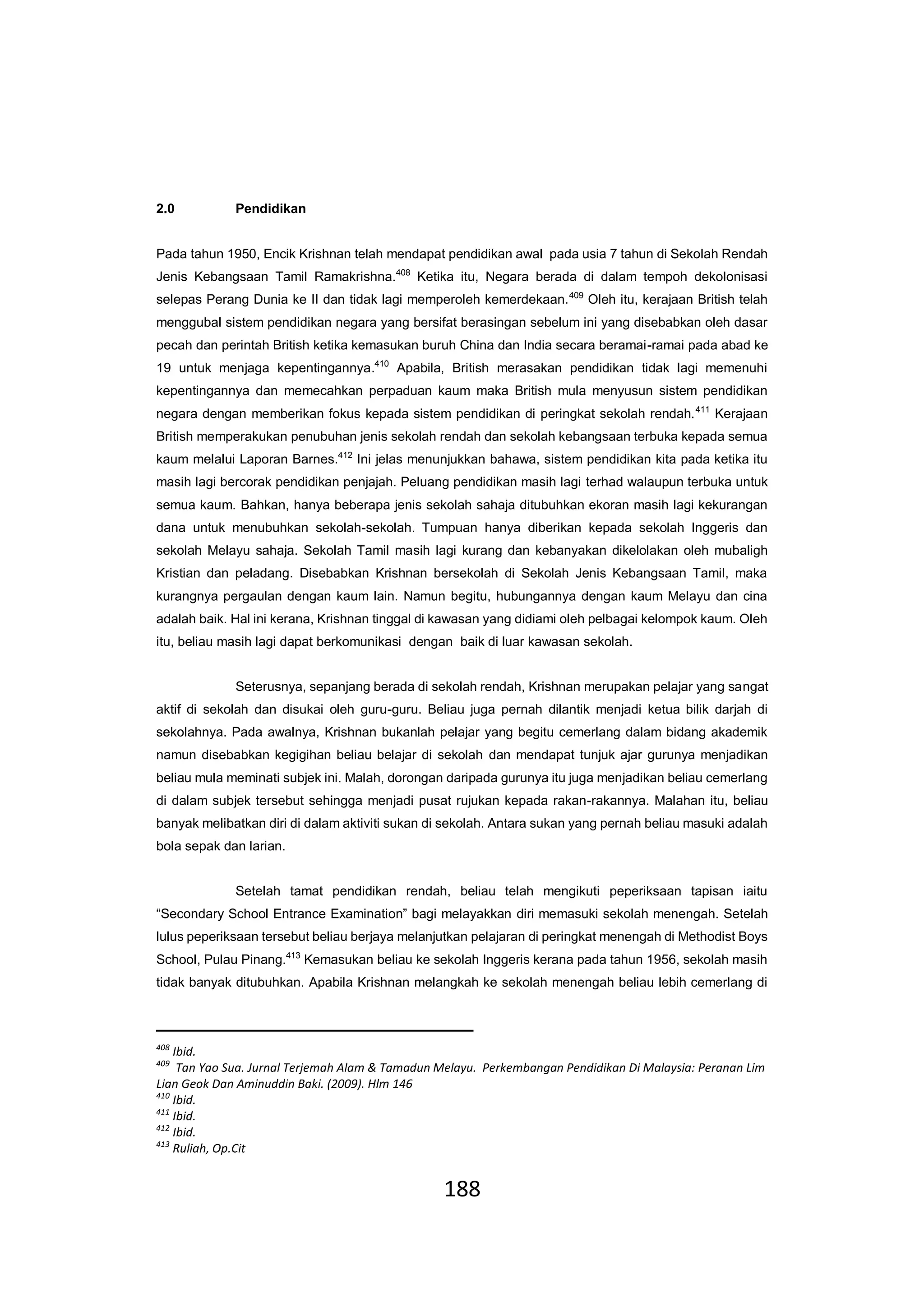 188
2.0 Pendidikan
Pada tahun 1950, Encik Krishnan telah mendapat pendidikan awal pada usia 7 tahun di Sekolah Rendah
Jenis Kebangsaan Tamil Ramakrishna.408
Ketika itu, Negara berada di dalam tempoh dekolonisasi
selepas Perang Dunia ke II dan tidak lagi memperoleh kemerdekaan.409
Oleh itu, kerajaan British telah
menggubal sistem pendidikan negara yang bersifat berasingan sebelum ini yang disebabkan oleh dasar
pecah dan perintah British ketika kemasukan buruh China dan India secara beramai-ramai pada abad ke
19 untuk menjaga kepentingannya.410
Apabila, British merasakan pendidikan tidak lagi memenuhi
kepentingannya dan memecahkan perpaduan kaum maka British mula menyusun sistem pendidikan
negara dengan memberikan fokus kepada sistem pendidikan di peringkat sekolah rendah.411
Kerajaan
British memperakukan penubuhan jenis sekolah rendah dan sekolah kebangsaan terbuka kepada semua
kaum melalui Laporan Barnes.412
Ini jelas menunjukkan bahawa, sistem pendidikan kita pada ketika itu
masih lagi bercorak pendidikan penjajah. Peluang pendidikan masih lagi terhad walaupun terbuka untuk
semua kaum. Bahkan, hanya beberapa jenis sekolah sahaja ditubuhkan ekoran masih lagi kekurangan
dana untuk menubuhkan sekolah-sekolah. Tumpuan hanya diberikan kepada sekolah Inggeris dan
sekolah Melayu sahaja. Sekolah Tamil masih lagi kurang dan kebanyakan dikelolakan oleh mubaligh
Kristian dan peladang. Disebabkan Krishnan bersekolah di Sekolah Jenis Kebangsaan Tamil, maka
kurangnya pergaulan dengan kaum lain. Namun begitu, hubungannya dengan kaum Melayu dan cina
adalah baik. Hal ini kerana, Krishnan tinggal di kawasan yang didiami oleh pelbagai kelompok kaum. Oleh
itu, beliau masih lagi dapat berkomunikasi dengan baik di luar kawasan sekolah.
Seterusnya, sepanjang berada di sekolah rendah, Krishnan merupakan pelajar yang sangat
aktif di sekolah dan disukai oleh guru-guru. Beliau juga pernah dilantik menjadi ketua bilik darjah di
sekolahnya. Pada awalnya, Krishnan bukanlah pelajar yang begitu cemerlang dalam bidang akademik
namun disebabkan kegigihan beliau belajar di sekolah dan mendapat tunjuk ajar gurunya menjadikan
beliau mula meminati subjek ini. Malah, dorongan daripada gurunya itu juga menjadikan beliau cemerlang
di dalam subjek tersebut sehingga menjadi pusat rujukan kepada rakan-rakannya. Malahan itu, beliau
banyak melibatkan diri di dalam aktiviti sukan di sekolah. Antara sukan yang pernah beliau masuki adalah
bola sepak dan larian.
Setelah tamat pendidikan rendah, beliau telah mengikuti peperiksaan tapisan iaitu
“Secondary School Entrance Examination” bagi melayakkan diri memasuki sekolah menengah. Setelah
lulus peperiksaan tersebut beliau berjaya melanjutkan pelajaran di peringkat menengah di Methodist Boys
School, Pulau Pinang.413
Kemasukan beliau ke sekolah Inggeris kerana pada tahun 1956, sekolah masih
tidak banyak ditubuhkan. Apabila Krishnan melangkah ke sekolah menengah beliau lebih cemerlang di
408
Ibid.
409
Tan Yao Sua. Jurnal Terjemah Alam & Tamadun Melayu. Perkembangan Pendidikan Di Malaysia: Peranan Lim
Lian Geok Dan Aminuddin Baki. (2009). Hlm 146
410
Ibid.
411
Ibid.
412
Ibid.
413
Ruliah, Op.Cit
 