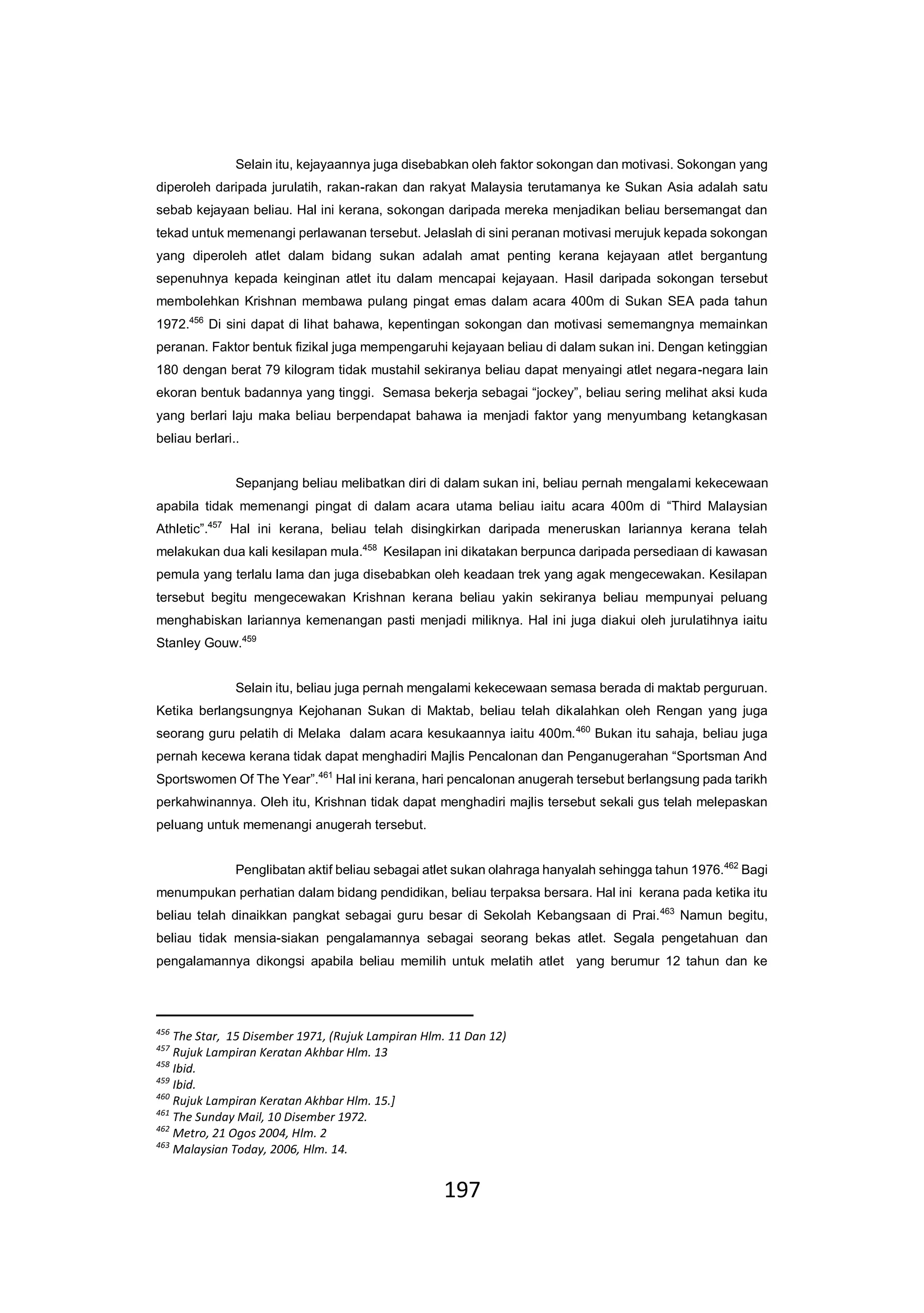 197
Selain itu, kejayaannya juga disebabkan oleh faktor sokongan dan motivasi. Sokongan yang
diperoleh daripada jurulatih, rakan-rakan dan rakyat Malaysia terutamanya ke Sukan Asia adalah satu
sebab kejayaan beliau. Hal ini kerana, sokongan daripada mereka menjadikan beliau bersemangat dan
tekad untuk memenangi perlawanan tersebut. Jelaslah di sini peranan motivasi merujuk kepada sokongan
yang diperoleh atlet dalam bidang sukan adalah amat penting kerana kejayaan atlet bergantung
sepenuhnya kepada keinginan atlet itu dalam mencapai kejayaan. Hasil daripada sokongan tersebut
membolehkan Krishnan membawa pulang pingat emas dalam acara 400m di Sukan SEA pada tahun
1972.456
Di sini dapat di lihat bahawa, kepentingan sokongan dan motivasi sememangnya memainkan
peranan. Faktor bentuk fizikal juga mempengaruhi kejayaan beliau di dalam sukan ini. Dengan ketinggian
180 dengan berat 79 kilogram tidak mustahil sekiranya beliau dapat menyaingi atlet negara-negara lain
ekoran bentuk badannya yang tinggi. Semasa bekerja sebagai “jockey”, beliau sering melihat aksi kuda
yang berlari laju maka beliau berpendapat bahawa ia menjadi faktor yang menyumbang ketangkasan
beliau berlari..
Sepanjang beliau melibatkan diri di dalam sukan ini, beliau pernah mengalami kekecewaan
apabila tidak memenangi pingat di dalam acara utama beliau iaitu acara 400m di “Third Malaysian
Athletic”.457
Hal ini kerana, beliau telah disingkirkan daripada meneruskan lariannya kerana telah
melakukan dua kali kesilapan mula.458
Kesilapan ini dikatakan berpunca daripada persediaan di kawasan
pemula yang terlalu lama dan juga disebabkan oleh keadaan trek yang agak mengecewakan. Kesilapan
tersebut begitu mengecewakan Krishnan kerana beliau yakin sekiranya beliau mempunyai peluang
menghabiskan lariannya kemenangan pasti menjadi miliknya. Hal ini juga diakui oleh jurulatihnya iaitu
Stanley Gouw.459
Selain itu, beliau juga pernah mengalami kekecewaan semasa berada di maktab perguruan.
Ketika berlangsungnya Kejohanan Sukan di Maktab, beliau telah dikalahkan oleh Rengan yang juga
seorang guru pelatih di Melaka dalam acara kesukaannya iaitu 400m.460
Bukan itu sahaja, beliau juga
pernah kecewa kerana tidak dapat menghadiri Majlis Pencalonan dan Penganugerahan “Sportsman And
Sportswomen Of The Year”.461
Hal ini kerana, hari pencalonan anugerah tersebut berlangsung pada tarikh
perkahwinannya. Oleh itu, Krishnan tidak dapat menghadiri majlis tersebut sekali gus telah melepaskan
peluang untuk memenangi anugerah tersebut.
Penglibatan aktif beliau sebagai atlet sukan olahraga hanyalah sehingga tahun 1976.462
Bagi
menumpukan perhatian dalam bidang pendidikan, beliau terpaksa bersara. Hal ini kerana pada ketika itu
beliau telah dinaikkan pangkat sebagai guru besar di Sekolah Kebangsaan di Prai.463
Namun begitu,
beliau tidak mensia-siakan pengalamannya sebagai seorang bekas atlet. Segala pengetahuan dan
pengalamannya dikongsi apabila beliau memilih untuk melatih atlet yang berumur 12 tahun dan ke
456
The Star, 15 Disember 1971, (Rujuk Lampiran Hlm. 11 Dan 12)
457
Rujuk Lampiran Keratan Akhbar Hlm. 13
458
Ibid.
459
Ibid.
460
Rujuk Lampiran Keratan Akhbar Hlm. 15.]
461
The Sunday Mail, 10 Disember 1972.
462
Metro, 21 Ogos 2004, Hlm. 2
463
Malaysian Today, 2006, Hlm. 14.
 