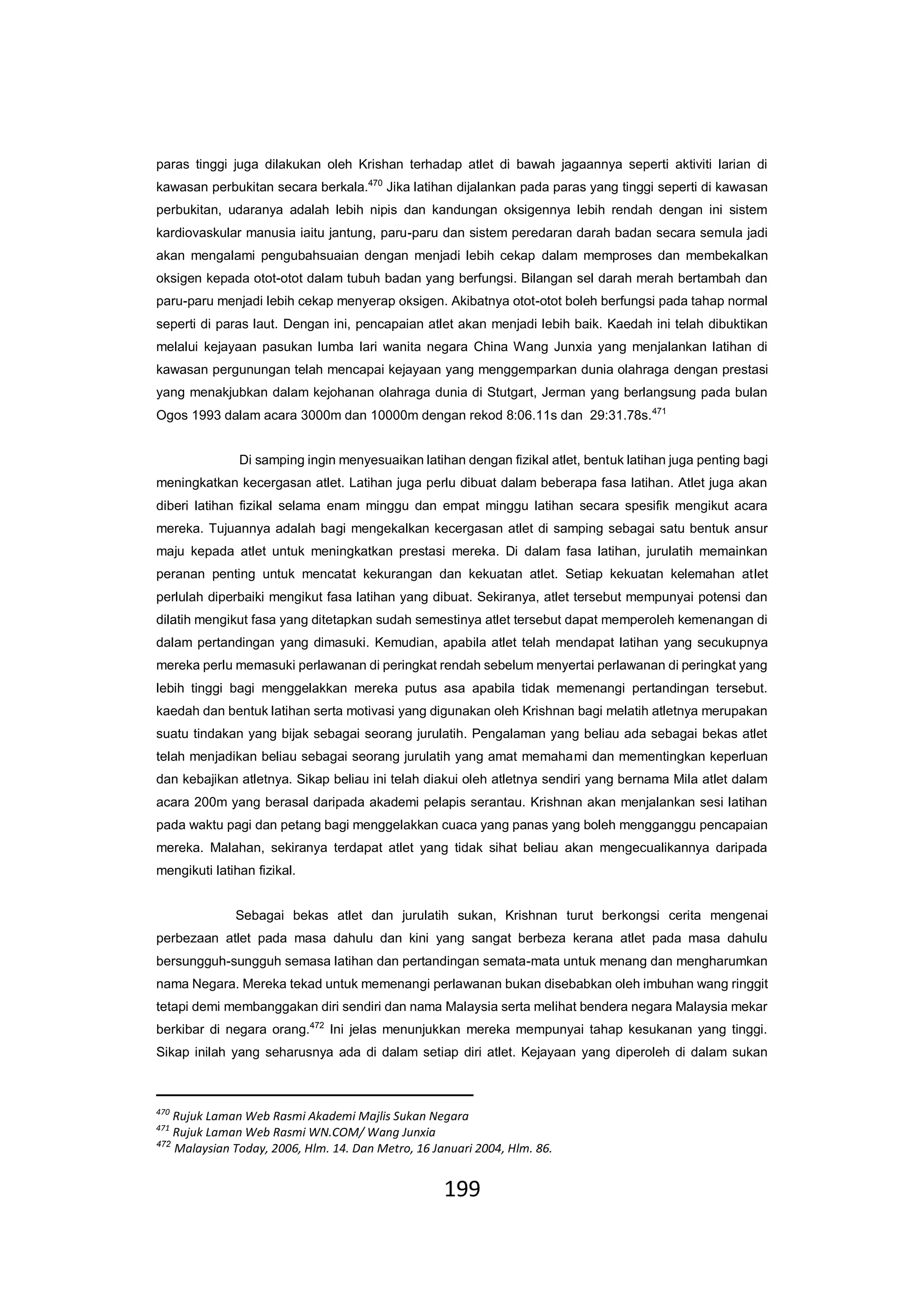 199
paras tinggi juga dilakukan oleh Krishan terhadap atlet di bawah jagaannya seperti aktiviti larian di
kawasan perbukitan secara berkala.470
Jika latihan dijalankan pada paras yang tinggi seperti di kawasan
perbukitan, udaranya adalah lebih nipis dan kandungan oksigennya lebih rendah dengan ini sistem
kardiovaskular manusia iaitu jantung, paru-paru dan sistem peredaran darah badan secara semula jadi
akan mengalami pengubahsuaian dengan menjadi lebih cekap dalam memproses dan membekalkan
oksigen kepada otot-otot dalam tubuh badan yang berfungsi. Bilangan sel darah merah bertambah dan
paru-paru menjadi lebih cekap menyerap oksigen. Akibatnya otot-otot boleh berfungsi pada tahap normal
seperti di paras laut. Dengan ini, pencapaian atlet akan menjadi lebih baik. Kaedah ini telah dibuktikan
melalui kejayaan pasukan lumba lari wanita negara China Wang Junxia yang menjalankan latihan di
kawasan pergunungan telah mencapai kejayaan yang menggemparkan dunia olahraga dengan prestasi
yang menakjubkan dalam kejohanan olahraga dunia di Stutgart, Jerman yang berlangsung pada bulan
Ogos 1993 dalam acara 3000m dan 10000m dengan rekod 8:06.11s dan 29:31.78s.471
Di samping ingin menyesuaikan latihan dengan fizikal atlet, bentuk latihan juga penting bagi
meningkatkan kecergasan atlet. Latihan juga perlu dibuat dalam beberapa fasa latihan. Atlet juga akan
diberi latihan fizikal selama enam minggu dan empat minggu latihan secara spesifik mengikut acara
mereka. Tujuannya adalah bagi mengekalkan kecergasan atlet di samping sebagai satu bentuk ansur
maju kepada atlet untuk meningkatkan prestasi mereka. Di dalam fasa latihan, jurulatih memainkan
peranan penting untuk mencatat kekurangan dan kekuatan atlet. Setiap kekuatan kelemahan atlet
perlulah diperbaiki mengikut fasa latihan yang dibuat. Sekiranya, atlet tersebut mempunyai potensi dan
dilatih mengikut fasa yang ditetapkan sudah semestinya atlet tersebut dapat memperoleh kemenangan di
dalam pertandingan yang dimasuki. Kemudian, apabila atlet telah mendapat latihan yang secukupnya
mereka perlu memasuki perlawanan di peringkat rendah sebelum menyertai perlawanan di peringkat yang
lebih tinggi bagi menggelakkan mereka putus asa apabila tidak memenangi pertandingan tersebut.
kaedah dan bentuk latihan serta motivasi yang digunakan oleh Krishnan bagi melatih atletnya merupakan
suatu tindakan yang bijak sebagai seorang jurulatih. Pengalaman yang beliau ada sebagai bekas atlet
telah menjadikan beliau sebagai seorang jurulatih yang amat memahami dan mementingkan keperluan
dan kebajikan atletnya. Sikap beliau ini telah diakui oleh atletnya sendiri yang bernama Mila atlet dalam
acara 200m yang berasal daripada akademi pelapis serantau. Krishnan akan menjalankan sesi latihan
pada waktu pagi dan petang bagi menggelakkan cuaca yang panas yang boleh mengganggu pencapaian
mereka. Malahan, sekiranya terdapat atlet yang tidak sihat beliau akan mengecualikannya daripada
mengikuti latihan fizikal.
Sebagai bekas atlet dan jurulatih sukan, Krishnan turut berkongsi cerita mengenai
perbezaan atlet pada masa dahulu dan kini yang sangat berbeza kerana atlet pada masa dahulu
bersungguh-sungguh semasa latihan dan pertandingan semata-mata untuk menang dan mengharumkan
nama Negara. Mereka tekad untuk memenangi perlawanan bukan disebabkan oleh imbuhan wang ringgit
tetapi demi membanggakan diri sendiri dan nama Malaysia serta melihat bendera negara Malaysia mekar
berkibar di negara orang.472
Ini jelas menunjukkan mereka mempunyai tahap kesukanan yang tinggi.
Sikap inilah yang seharusnya ada di dalam setiap diri atlet. Kejayaan yang diperoleh di dalam sukan
470
Rujuk Laman Web Rasmi Akademi Majlis Sukan Negara
471
Rujuk Laman Web Rasmi WN.COM/ Wang Junxia
472
Malaysian Today, 2006, Hlm. 14. Dan Metro, 16 Januari 2004, Hlm. 86.
 