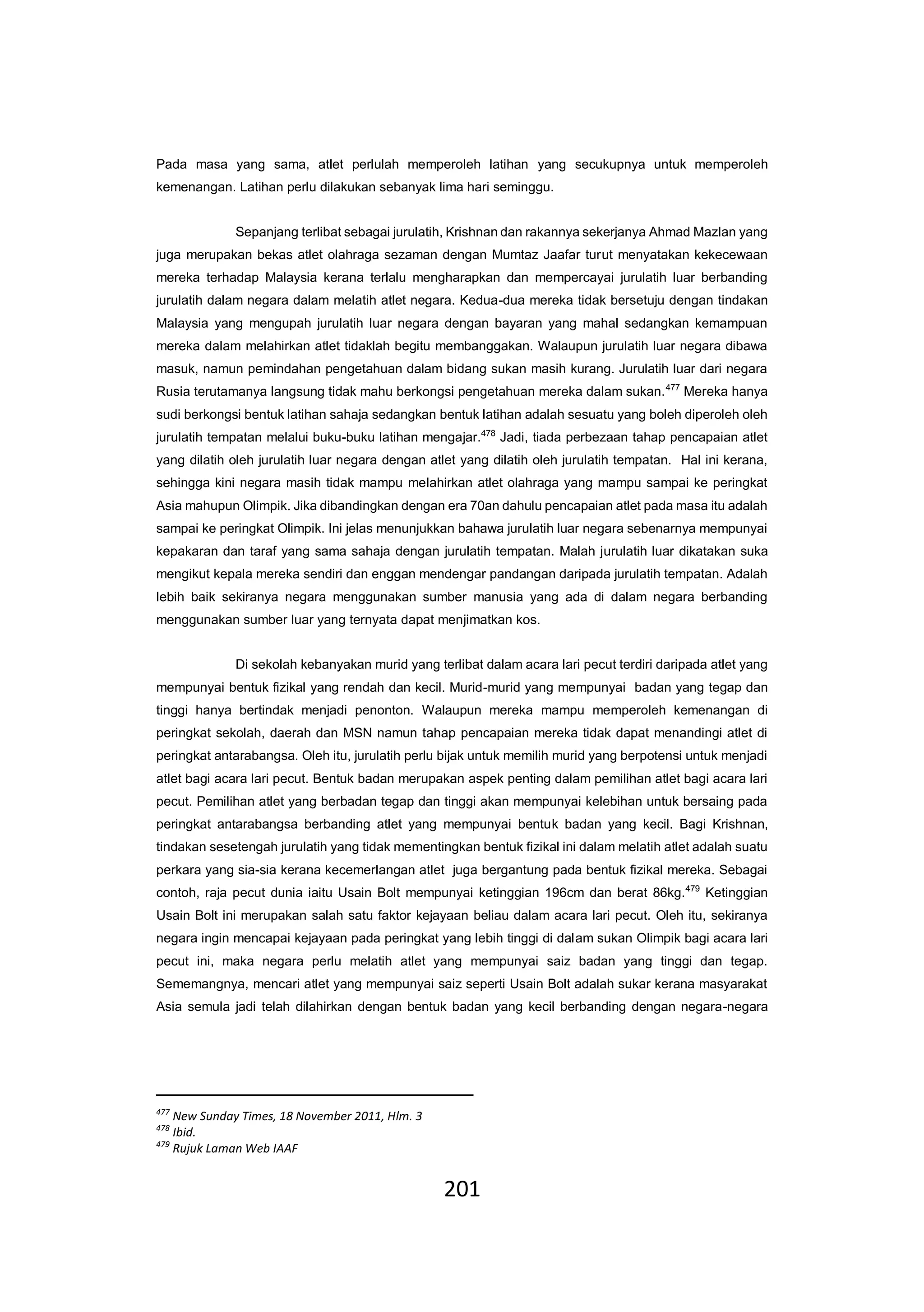201
Pada masa yang sama, atlet perlulah memperoleh latihan yang secukupnya untuk memperoleh
kemenangan. Latihan perlu dilakukan sebanyak lima hari seminggu.
Sepanjang terlibat sebagai jurulatih, Krishnan dan rakannya sekerjanya Ahmad Mazlan yang
juga merupakan bekas atlet olahraga sezaman dengan Mumtaz Jaafar turut menyatakan kekecewaan
mereka terhadap Malaysia kerana terlalu mengharapkan dan mempercayai jurulatih luar berbanding
jurulatih dalam negara dalam melatih atlet negara. Kedua-dua mereka tidak bersetuju dengan tindakan
Malaysia yang mengupah jurulatih luar negara dengan bayaran yang mahal sedangkan kemampuan
mereka dalam melahirkan atlet tidaklah begitu membanggakan. Walaupun jurulatih luar negara dibawa
masuk, namun pemindahan pengetahuan dalam bidang sukan masih kurang. Jurulatih luar dari negara
Rusia terutamanya langsung tidak mahu berkongsi pengetahuan mereka dalam sukan.477
Mereka hanya
sudi berkongsi bentuk latihan sahaja sedangkan bentuk latihan adalah sesuatu yang boleh diperoleh oleh
jurulatih tempatan melalui buku-buku latihan mengajar.478
Jadi, tiada perbezaan tahap pencapaian atlet
yang dilatih oleh jurulatih luar negara dengan atlet yang dilatih oleh jurulatih tempatan. Hal ini kerana,
sehingga kini negara masih tidak mampu melahirkan atlet olahraga yang mampu sampai ke peringkat
Asia mahupun Olimpik. Jika dibandingkan dengan era 70an dahulu pencapaian atlet pada masa itu adalah
sampai ke peringkat Olimpik. Ini jelas menunjukkan bahawa jurulatih luar negara sebenarnya mempunyai
kepakaran dan taraf yang sama sahaja dengan jurulatih tempatan. Malah jurulatih luar dikatakan suka
mengikut kepala mereka sendiri dan enggan mendengar pandangan daripada jurulatih tempatan. Adalah
lebih baik sekiranya negara menggunakan sumber manusia yang ada di dalam negara berbanding
menggunakan sumber luar yang ternyata dapat menjimatkan kos.
Di sekolah kebanyakan murid yang terlibat dalam acara lari pecut terdiri daripada atlet yang
mempunyai bentuk fizikal yang rendah dan kecil. Murid-murid yang mempunyai badan yang tegap dan
tinggi hanya bertindak menjadi penonton. Walaupun mereka mampu memperoleh kemenangan di
peringkat sekolah, daerah dan MSN namun tahap pencapaian mereka tidak dapat menandingi atlet di
peringkat antarabangsa. Oleh itu, jurulatih perlu bijak untuk memilih murid yang berpotensi untuk menjadi
atlet bagi acara lari pecut. Bentuk badan merupakan aspek penting dalam pemilihan atlet bagi acara lari
pecut. Pemilihan atlet yang berbadan tegap dan tinggi akan mempunyai kelebihan untuk bersaing pada
peringkat antarabangsa berbanding atlet yang mempunyai bentuk badan yang kecil. Bagi Krishnan,
tindakan sesetengah jurulatih yang tidak mementingkan bentuk fizikal ini dalam melatih atlet adalah suatu
perkara yang sia-sia kerana kecemerlangan atlet juga bergantung pada bentuk fizikal mereka. Sebagai
contoh, raja pecut dunia iaitu Usain Bolt mempunyai ketinggian 196cm dan berat 86kg.479
Ketinggian
Usain Bolt ini merupakan salah satu faktor kejayaan beliau dalam acara lari pecut. Oleh itu, sekiranya
negara ingin mencapai kejayaan pada peringkat yang lebih tinggi di dalam sukan Olimpik bagi acara lari
pecut ini, maka negara perlu melatih atlet yang mempunyai saiz badan yang tinggi dan tegap.
Sememangnya, mencari atlet yang mempunyai saiz seperti Usain Bolt adalah sukar kerana masyarakat
Asia semula jadi telah dilahirkan dengan bentuk badan yang kecil berbanding dengan negara-negara
477
New Sunday Times, 18 November 2011, Hlm. 3
478
Ibid.
479
Rujuk Laman Web IAAF
 