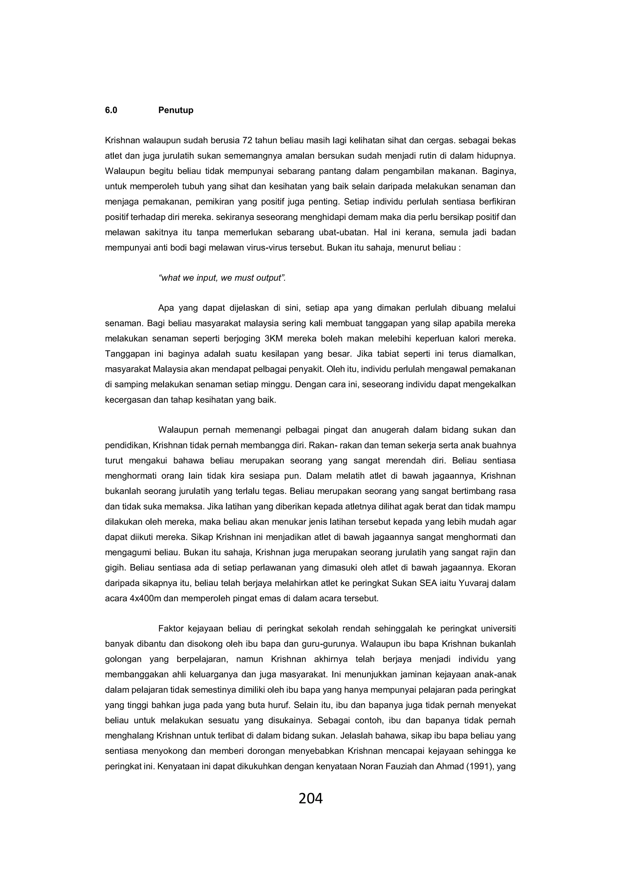204
6.0 Penutup
Krishnan walaupun sudah berusia 72 tahun beliau masih lagi kelihatan sihat dan cergas. sebagai bekas
atlet dan juga jurulatih sukan sememangnya amalan bersukan sudah menjadi rutin di dalam hidupnya.
Walaupun begitu beliau tidak mempunyai sebarang pantang dalam pengambilan makanan. Baginya,
untuk memperoleh tubuh yang sihat dan kesihatan yang baik selain daripada melakukan senaman dan
menjaga pemakanan, pemikiran yang positif juga penting. Setiap individu perlulah sentiasa berfikiran
positif terhadap diri mereka. sekiranya seseorang menghidapi demam maka dia perlu bersikap positif dan
melawan sakitnya itu tanpa memerlukan sebarang ubat-ubatan. Hal ini kerana, semula jadi badan
mempunyai anti bodi bagi melawan virus-virus tersebut. Bukan itu sahaja, menurut beliau :
“what we input, we must output”.
Apa yang dapat dijelaskan di sini, setiap apa yang dimakan perlulah dibuang melalui
senaman. Bagi beliau masyarakat malaysia sering kali membuat tanggapan yang silap apabila mereka
melakukan senaman seperti berjoging 3KM mereka boleh makan melebihi keperluan kalori mereka.
Tanggapan ini baginya adalah suatu kesilapan yang besar. Jika tabiat seperti ini terus diamalkan,
masyarakat Malaysia akan mendapat pelbagai penyakit. Oleh itu, individu perlulah mengawal pemakanan
di samping melakukan senaman setiap minggu. Dengan cara ini, seseorang individu dapat mengekalkan
kecergasan dan tahap kesihatan yang baik.
Walaupun pernah memenangi pelbagai pingat dan anugerah dalam bidang sukan dan
pendidikan, Krishnan tidak pernah membangga diri. Rakan- rakan dan teman sekerja serta anak buahnya
turut mengakui bahawa beliau merupakan seorang yang sangat merendah diri. Beliau sentiasa
menghormati orang lain tidak kira sesiapa pun. Dalam melatih atlet di bawah jagaannya, Krishnan
bukanlah seorang jurulatih yang terlalu tegas. Beliau merupakan seorang yang sangat bertimbang rasa
dan tidak suka memaksa. Jika latihan yang diberikan kepada atletnya dilihat agak berat dan tidak mampu
dilakukan oleh mereka, maka beliau akan menukar jenis latihan tersebut kepada yang lebih mudah agar
dapat diikuti mereka. Sikap Krishnan ini menjadikan atlet di bawah jagaannya sangat menghormati dan
mengagumi beliau. Bukan itu sahaja, Krishnan juga merupakan seorang jurulatih yang sangat rajin dan
gigih. Beliau sentiasa ada di setiap perlawanan yang dimasuki oleh atlet di bawah jagaannya. Ekoran
daripada sikapnya itu, beliau telah berjaya melahirkan atlet ke peringkat Sukan SEA iaitu Yuvaraj dalam
acara 4x400m dan memperoleh pingat emas di dalam acara tersebut.
Faktor kejayaan beliau di peringkat sekolah rendah sehinggalah ke peringkat universiti
banyak dibantu dan disokong oleh ibu bapa dan guru-gurunya. Walaupun ibu bapa Krishnan bukanlah
golongan yang berpelajaran, namun Krishnan akhirnya telah berjaya menjadi individu yang
membanggakan ahli keluarganya dan juga masyarakat. Ini menunjukkan jaminan kejayaan anak-anak
dalam pelajaran tidak semestinya dimiliki oleh ibu bapa yang hanya mempunyai pelajaran pada peringkat
yang tinggi bahkan juga pada yang buta huruf. Selain itu, ibu dan bapanya juga tidak pernah menyekat
beliau untuk melakukan sesuatu yang disukainya. Sebagai contoh, ibu dan bapanya tidak pernah
menghalang Krishnan untuk terlibat di dalam bidang sukan. Jelaslah bahawa, sikap ibu bapa beliau yang
sentiasa menyokong dan memberi dorongan menyebabkan Krishnan mencapai kejayaan sehingga ke
peringkat ini. Kenyataan ini dapat dikukuhkan dengan kenyataan Noran Fauziah dan Ahmad (1991), yang
 
