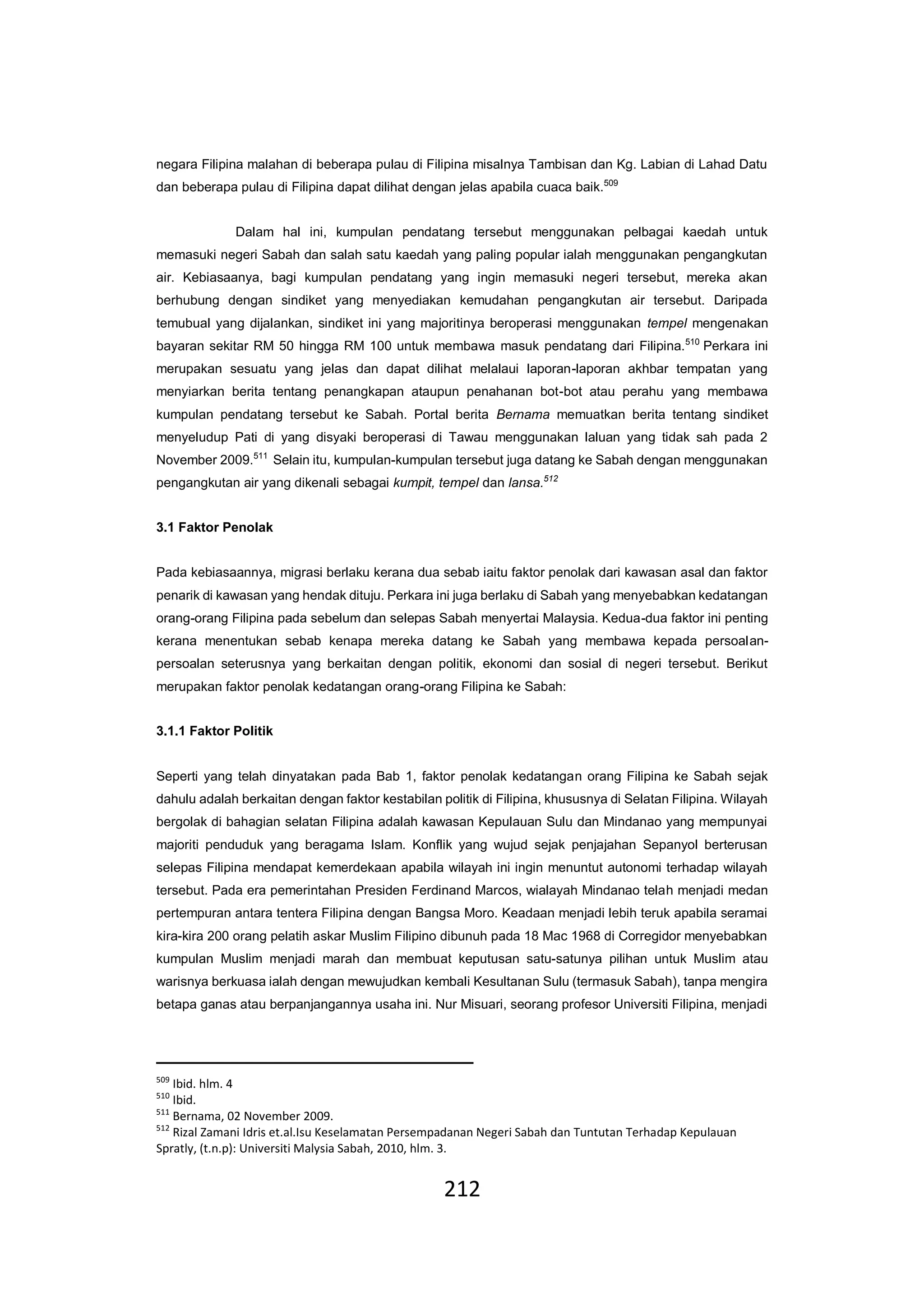 212
negara Filipina malahan di beberapa pulau di Filipina misalnya Tambisan dan Kg. Labian di Lahad Datu
dan beberapa pulau di Filipina dapat dilihat dengan jelas apabila cuaca baik.509
Dalam hal ini, kumpulan pendatang tersebut menggunakan pelbagai kaedah untuk
memasuki negeri Sabah dan salah satu kaedah yang paling popular ialah menggunakan pengangkutan
air. Kebiasaanya, bagi kumpulan pendatang yang ingin memasuki negeri tersebut, mereka akan
berhubung dengan sindiket yang menyediakan kemudahan pengangkutan air tersebut. Daripada
temubual yang dijalankan, sindiket ini yang majoritinya beroperasi menggunakan tempel mengenakan
bayaran sekitar RM 50 hingga RM 100 untuk membawa masuk pendatang dari Filipina.510
Perkara ini
merupakan sesuatu yang jelas dan dapat dilihat melalaui laporan-laporan akhbar tempatan yang
menyiarkan berita tentang penangkapan ataupun penahanan bot-bot atau perahu yang membawa
kumpulan pendatang tersebut ke Sabah. Portal berita Bernama memuatkan berita tentang sindiket
menyeludup Pati di yang disyaki beroperasi di Tawau menggunakan laluan yang tidak sah pada 2
November 2009.511
Selain itu, kumpulan-kumpulan tersebut juga datang ke Sabah dengan menggunakan
pengangkutan air yang dikenali sebagai kumpit, tempel dan lansa.512
3.1 Faktor Penolak
Pada kebiasaannya, migrasi berlaku kerana dua sebab iaitu faktor penolak dari kawasan asal dan faktor
penarik di kawasan yang hendak dituju. Perkara ini juga berlaku di Sabah yang menyebabkan kedatangan
orang-orang Filipina pada sebelum dan selepas Sabah menyertai Malaysia. Kedua-dua faktor ini penting
kerana menentukan sebab kenapa mereka datang ke Sabah yang membawa kepada persoalan-
persoalan seterusnya yang berkaitan dengan politik, ekonomi dan sosial di negeri tersebut. Berikut
merupakan faktor penolak kedatangan orang-orang Filipina ke Sabah:
3.1.1 Faktor Politik
Seperti yang telah dinyatakan pada Bab 1, faktor penolak kedatangan orang Filipina ke Sabah sejak
dahulu adalah berkaitan dengan faktor kestabilan politik di Filipina, khususnya di Selatan Filipina. Wilayah
bergolak di bahagian selatan Filipina adalah kawasan Kepulauan Sulu dan Mindanao yang mempunyai
majoriti penduduk yang beragama Islam. Konflik yang wujud sejak penjajahan Sepanyol berterusan
selepas Filipina mendapat kemerdekaan apabila wilayah ini ingin menuntut autonomi terhadap wilayah
tersebut. Pada era pemerintahan Presiden Ferdinand Marcos, wialayah Mindanao telah menjadi medan
pertempuran antara tentera Filipina dengan Bangsa Moro. Keadaan menjadi lebih teruk apabila seramai
kira-kira 200 orang pelatih askar Muslim Filipino dibunuh pada 18 Mac 1968 di Corregidor menyebabkan
kumpulan Muslim menjadi marah dan membuat keputusan satu-satunya pilihan untuk Muslim atau
warisnya berkuasa ialah dengan mewujudkan kembali Kesultanan Sulu (termasuk Sabah), tanpa mengira
betapa ganas atau berpanjangannya usaha ini. Nur Misuari, seorang profesor Universiti Filipina, menjadi
509
Ibid. hlm. 4
510
Ibid.
511
Bernama, 02 November 2009.
512
Rizal Zamani Idris et.al.Isu Keselamatan Persempadanan Negeri Sabah dan Tuntutan Terhadap Kepulauan
Spratly, (t.n.p): Universiti Malysia Sabah, 2010, hlm. 3.
 