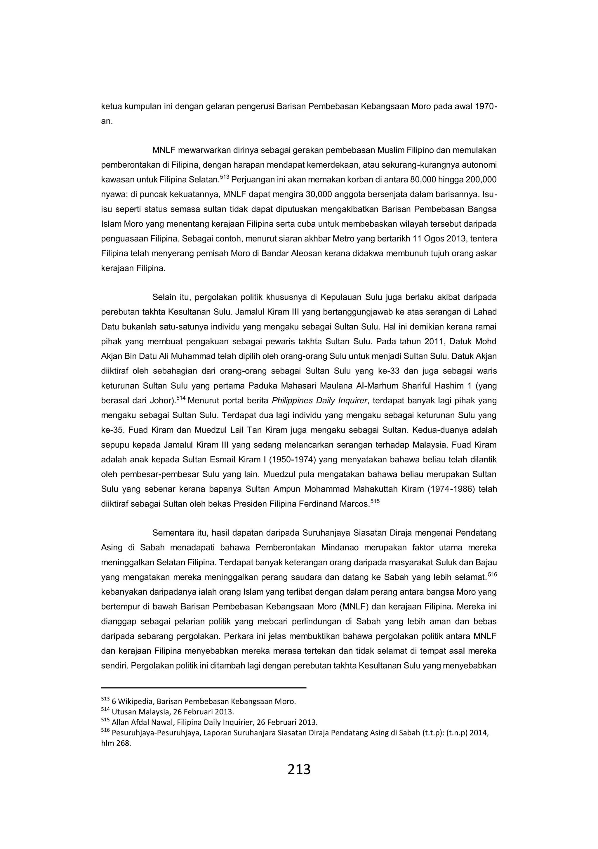 213
ketua kumpulan ini dengan gelaran pengerusi Barisan Pembebasan Kebangsaan Moro pada awal 1970-
an.
MNLF mewarwarkan dirinya sebagai gerakan pembebasan Muslim Filipino dan memulakan
pemberontakan di Filipina, dengan harapan mendapat kemerdekaan, atau sekurang-kurangnya autonomi
kawasan untuk Filipina Selatan.513
Perjuangan ini akan memakan korban di antara 80,000 hingga 200,000
nyawa; di puncak kekuatannya, MNLF dapat mengira 30,000 anggota bersenjata dalam barisannya. Isu-
isu seperti status semasa sultan tidak dapat diputuskan mengakibatkan Barisan Pembebasan Bangsa
Islam Moro yang menentang kerajaan Filipina serta cuba untuk membebaskan wilayah tersebut daripada
penguasaan Filipina. Sebagai contoh, menurut siaran akhbar Metro yang bertarikh 11 Ogos 2013, tentera
Filipina telah menyerang pemisah Moro di Bandar Aleosan kerana didakwa membunuh tujuh orang askar
kerajaan Filipina.
Selain itu, pergolakan politik khususnya di Kepulauan Sulu juga berlaku akibat daripada
perebutan takhta Kesultanan Sulu. Jamalul Kiram III yang bertanggungjawab ke atas serangan di Lahad
Datu bukanlah satu-satunya individu yang mengaku sebagai Sultan Sulu. Hal ini demikian kerana ramai
pihak yang membuat pengakuan sebagai pewaris takhta Sultan Sulu. Pada tahun 2011, Datuk Mohd
Akjan Bin Datu Ali Muhammad telah dipilih oleh orang-orang Sulu untuk menjadi Sultan Sulu. Datuk Akjan
diiktiraf oleh sebahagian dari orang-orang sebagai Sultan Sulu yang ke-33 dan juga sebagai waris
keturunan Sultan Sulu yang pertama Paduka Mahasari Maulana Al-Marhum Shariful Hashim 1 (yang
berasal dari Johor).514
Menurut portal berita Philippines Daily Inquirer, terdapat banyak lagi pihak yang
mengaku sebagai Sultan Sulu. Terdapat dua lagi individu yang mengaku sebagai keturunan Sulu yang
ke-35. Fuad Kiram dan Muedzul Lail Tan Kiram juga mengaku sebagai Sultan. Kedua-duanya adalah
sepupu kepada Jamalul Kiram III yang sedang melancarkan serangan terhadap Malaysia. Fuad Kiram
adalah anak kepada Sultan Esmail Kiram I (1950-1974) yang menyatakan bahawa beliau telah dilantik
oleh pembesar-pembesar Sulu yang lain. Muedzul pula mengatakan bahawa beliau merupakan Sultan
Sulu yang sebenar kerana bapanya Sultan Ampun Mohammad Mahakuttah Kiram (1974-1986) telah
diiktiraf sebagai Sultan oleh bekas Presiden Filipina Ferdinand Marcos.515
Sementara itu, hasil dapatan daripada Suruhanjaya Siasatan Diraja mengenai Pendatang
Asing di Sabah menadapati bahawa Pemberontakan Mindanao merupakan faktor utama mereka
meninggalkan Selatan Filipina. Terdapat banyak keterangan orang daripada masyarakat Suluk dan Bajau
yang mengatakan mereka meninggalkan perang saudara dan datang ke Sabah yang lebih selamat.516
kebanyakan daripadanya ialah orang Islam yang terlibat dengan dalam perang antara bangsa Moro yang
bertempur di bawah Barisan Pembebasan Kebangsaan Moro (MNLF) dan kerajaan Filipina. Mereka ini
dianggap sebagai pelarian politik yang mebcari perlindungan di Sabah yang lebih aman dan bebas
daripada sebarang pergolakan. Perkara ini jelas membuktikan bahawa pergolakan politik antara MNLF
dan kerajaan Filipina menyebabkan mereka merasa tertekan dan tidak selamat di tempat asal mereka
sendiri. Pergolakan politik ini ditambah lagi dengan perebutan takhta Kesultanan Sulu yang menyebabkan
513
6 Wikipedia, Barisan Pembebasan Kebangsaan Moro.
514
Utusan Malaysia, 26 Februari 2013.
515
Allan Afdal Nawal, Filipina Daily Inquirier, 26 Februari 2013.
516
Pesuruhjaya-Pesuruhjaya, Laporan Suruhanjara Siasatan Diraja Pendatang Asing di Sabah (t.t.p): (t.n.p) 2014,
hlm 268.
 