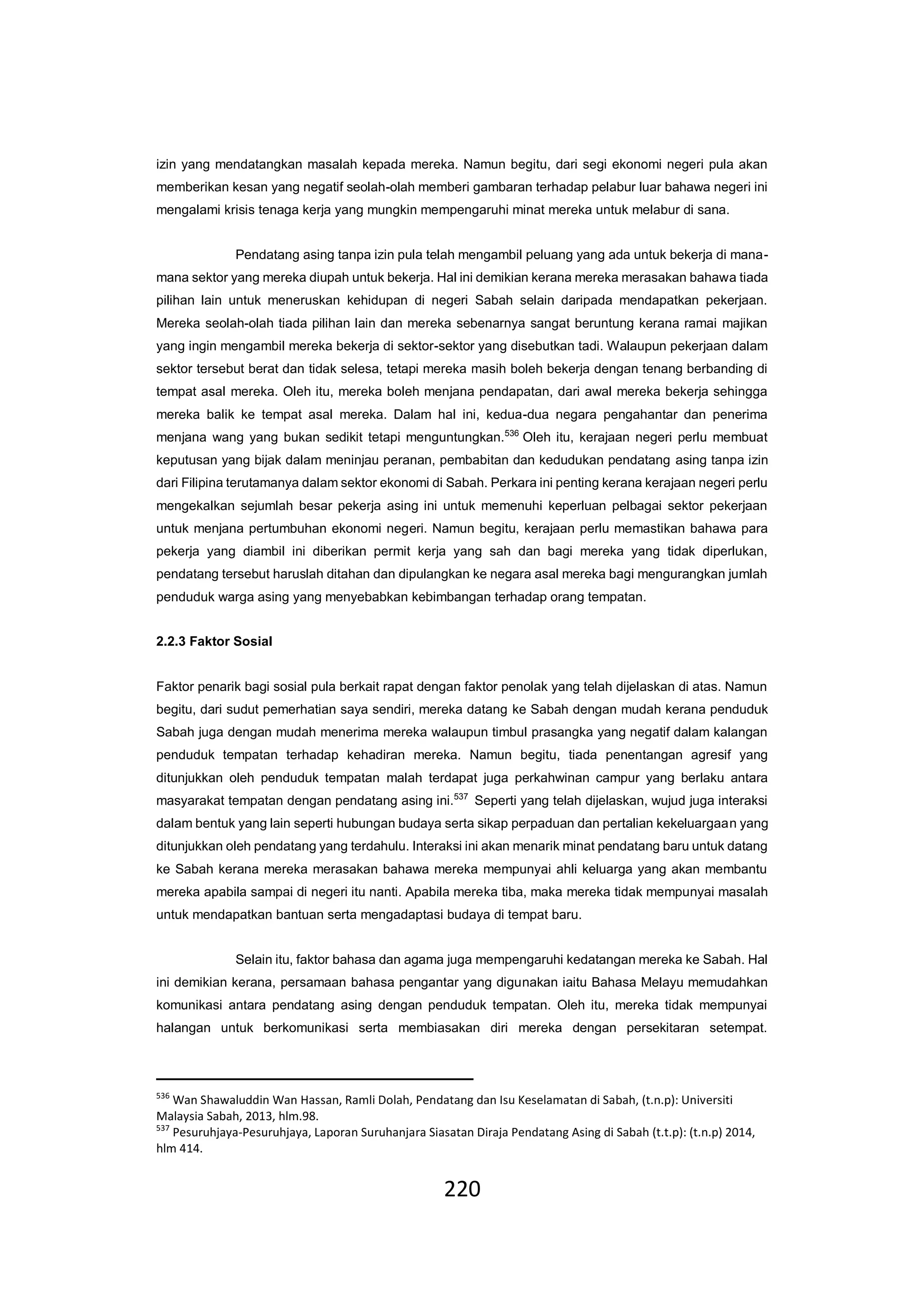 220
izin yang mendatangkan masalah kepada mereka. Namun begitu, dari segi ekonomi negeri pula akan
memberikan kesan yang negatif seolah-olah memberi gambaran terhadap pelabur luar bahawa negeri ini
mengalami krisis tenaga kerja yang mungkin mempengaruhi minat mereka untuk melabur di sana.
Pendatang asing tanpa izin pula telah mengambil peluang yang ada untuk bekerja di mana-
mana sektor yang mereka diupah untuk bekerja. Hal ini demikian kerana mereka merasakan bahawa tiada
pilihan lain untuk meneruskan kehidupan di negeri Sabah selain daripada mendapatkan pekerjaan.
Mereka seolah-olah tiada pilihan lain dan mereka sebenarnya sangat beruntung kerana ramai majikan
yang ingin mengambil mereka bekerja di sektor-sektor yang disebutkan tadi. Walaupun pekerjaan dalam
sektor tersebut berat dan tidak selesa, tetapi mereka masih boleh bekerja dengan tenang berbanding di
tempat asal mereka. Oleh itu, mereka boleh menjana pendapatan, dari awal mereka bekerja sehingga
mereka balik ke tempat asal mereka. Dalam hal ini, kedua-dua negara pengahantar dan penerima
menjana wang yang bukan sedikit tetapi menguntungkan.536
Oleh itu, kerajaan negeri perlu membuat
keputusan yang bijak dalam meninjau peranan, pembabitan dan kedudukan pendatang asing tanpa izin
dari Filipina terutamanya dalam sektor ekonomi di Sabah. Perkara ini penting kerana kerajaan negeri perlu
mengekalkan sejumlah besar pekerja asing ini untuk memenuhi keperluan pelbagai sektor pekerjaan
untuk menjana pertumbuhan ekonomi negeri. Namun begitu, kerajaan perlu memastikan bahawa para
pekerja yang diambil ini diberikan permit kerja yang sah dan bagi mereka yang tidak diperlukan,
pendatang tersebut haruslah ditahan dan dipulangkan ke negara asal mereka bagi mengurangkan jumlah
penduduk warga asing yang menyebabkan kebimbangan terhadap orang tempatan.
2.2.3 Faktor Sosial
Faktor penarik bagi sosial pula berkait rapat dengan faktor penolak yang telah dijelaskan di atas. Namun
begitu, dari sudut pemerhatian saya sendiri, mereka datang ke Sabah dengan mudah kerana penduduk
Sabah juga dengan mudah menerima mereka walaupun timbul prasangka yang negatif dalam kalangan
penduduk tempatan terhadap kehadiran mereka. Namun begitu, tiada penentangan agresif yang
ditunjukkan oleh penduduk tempatan malah terdapat juga perkahwinan campur yang berlaku antara
masyarakat tempatan dengan pendatang asing ini.537
Seperti yang telah dijelaskan, wujud juga interaksi
dalam bentuk yang lain seperti hubungan budaya serta sikap perpaduan dan pertalian kekeluargaan yang
ditunjukkan oleh pendatang yang terdahulu. Interaksi ini akan menarik minat pendatang baru untuk datang
ke Sabah kerana mereka merasakan bahawa mereka mempunyai ahli keluarga yang akan membantu
mereka apabila sampai di negeri itu nanti. Apabila mereka tiba, maka mereka tidak mempunyai masalah
untuk mendapatkan bantuan serta mengadaptasi budaya di tempat baru.
Selain itu, faktor bahasa dan agama juga mempengaruhi kedatangan mereka ke Sabah. Hal
ini demikian kerana, persamaan bahasa pengantar yang digunakan iaitu Bahasa Melayu memudahkan
komunikasi antara pendatang asing dengan penduduk tempatan. Oleh itu, mereka tidak mempunyai
halangan untuk berkomunikasi serta membiasakan diri mereka dengan persekitaran setempat.
536
Wan Shawaluddin Wan Hassan, Ramli Dolah, Pendatang dan Isu Keselamatan di Sabah, (t.n.p): Universiti
Malaysia Sabah, 2013, hlm.98.
537
Pesuruhjaya-Pesuruhjaya, Laporan Suruhanjara Siasatan Diraja Pendatang Asing di Sabah (t.t.p): (t.n.p) 2014,
hlm 414.
 