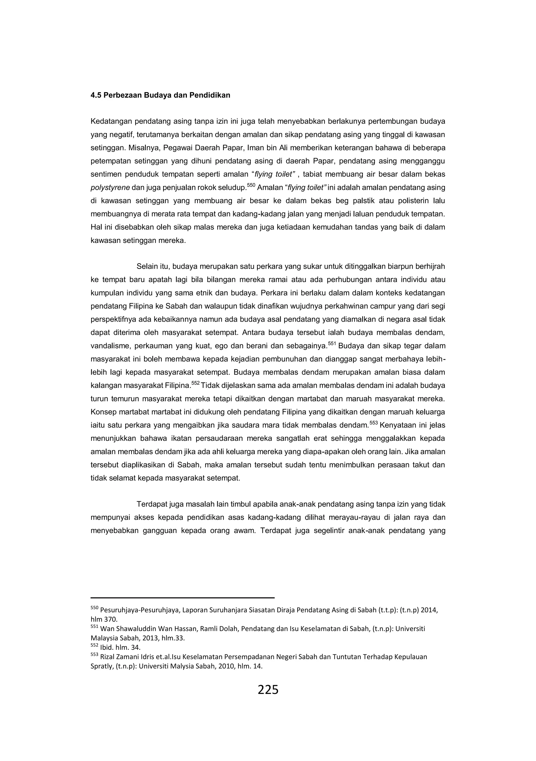 225
4.5 Perbezaan Budaya dan Pendidikan
Kedatangan pendatang asing tanpa izin ini juga telah menyebabkan berlakunya pertembungan budaya
yang negatif, terutamanya berkaitan dengan amalan dan sikap pendatang asing yang tinggal di kawasan
setinggan. Misalnya, Pegawai Daerah Papar, Iman bin Ali memberikan keterangan bahawa di beberapa
petempatan setinggan yang dihuni pendatang asing di daerah Papar, pendatang asing mengganggu
sentimen penduduk tempatan seperti amalan “flying toilet” , tabiat membuang air besar dalam bekas
polystyrene dan juga penjualan rokok seludup.550
Amalan “flying toilet” ini adalah amalan pendatang asing
di kawasan setinggan yang membuang air besar ke dalam bekas beg palstik atau polisterin lalu
membuangnya di merata rata tempat dan kadang-kadang jalan yang menjadi laluan penduduk tempatan.
Hal ini disebabkan oleh sikap malas mereka dan juga ketiadaan kemudahan tandas yang baik di dalam
kawasan setinggan mereka.
Selain itu, budaya merupakan satu perkara yang sukar untuk ditinggalkan biarpun berhijrah
ke tempat baru apatah lagi bila bilangan mereka ramai atau ada perhubungan antara individu atau
kumpulan individu yang sama etnik dan budaya. Perkara ini berlaku dalam dalam konteks kedatangan
pendatang Filipina ke Sabah dan walaupun tidak dinafikan wujudnya perkahwinan campur yang dari segi
perspektifnya ada kebaikannya namun ada budaya asal pendatang yang diamalkan di negara asal tidak
dapat diterima oleh masyarakat setempat. Antara budaya tersebut ialah budaya membalas dendam,
vandalisme, perkauman yang kuat, ego dan berani dan sebagainya.551
Budaya dan sikap tegar dalam
masyarakat ini boleh membawa kepada kejadian pembunuhan dan dianggap sangat merbahaya lebih-
lebih lagi kepada masyarakat setempat. Budaya membalas dendam merupakan amalan biasa dalam
kalangan masyarakat Filipina.552
Tidak dijelaskan sama ada amalan membalas dendam ini adalah budaya
turun temurun masyarakat mereka tetapi dikaitkan dengan martabat dan maruah masyarakat mereka.
Konsep martabat martabat ini didukung oleh pendatang Filipina yang dikaitkan dengan maruah keluarga
iaitu satu perkara yang mengaibkan jika saudara mara tidak membalas dendam.553
Kenyataan ini jelas
menunjukkan bahawa ikatan persaudaraan mereka sangatlah erat sehingga menggalakkan kepada
amalan membalas dendam jika ada ahli keluarga mereka yang diapa-apakan oleh orang lain. Jika amalan
tersebut diaplikasikan di Sabah, maka amalan tersebut sudah tentu menimbulkan perasaan takut dan
tidak selamat kepada masyarakat setempat.
Terdapat juga masalah lain timbul apabila anak-anak pendatang asing tanpa izin yang tidak
mempunyai akses kepada pendidikan asas kadang-kadang dilihat merayau-rayau di jalan raya dan
menyebabkan gangguan kepada orang awam. Terdapat juga segelintir anak-anak pendatang yang
550
Pesuruhjaya-Pesuruhjaya, Laporan Suruhanjara Siasatan Diraja Pendatang Asing di Sabah (t.t.p): (t.n.p) 2014,
hlm 370.
551
Wan Shawaluddin Wan Hassan, Ramli Dolah, Pendatang dan Isu Keselamatan di Sabah, (t.n.p): Universiti
Malaysia Sabah, 2013, hlm.33.
552
Ibid. hlm. 34.
553
Rizal Zamani Idris et.al.Isu Keselamatan Persempadanan Negeri Sabah dan Tuntutan Terhadap Kepulauan
Spratly, (t.n.p): Universiti Malysia Sabah, 2010, hlm. 14.
 