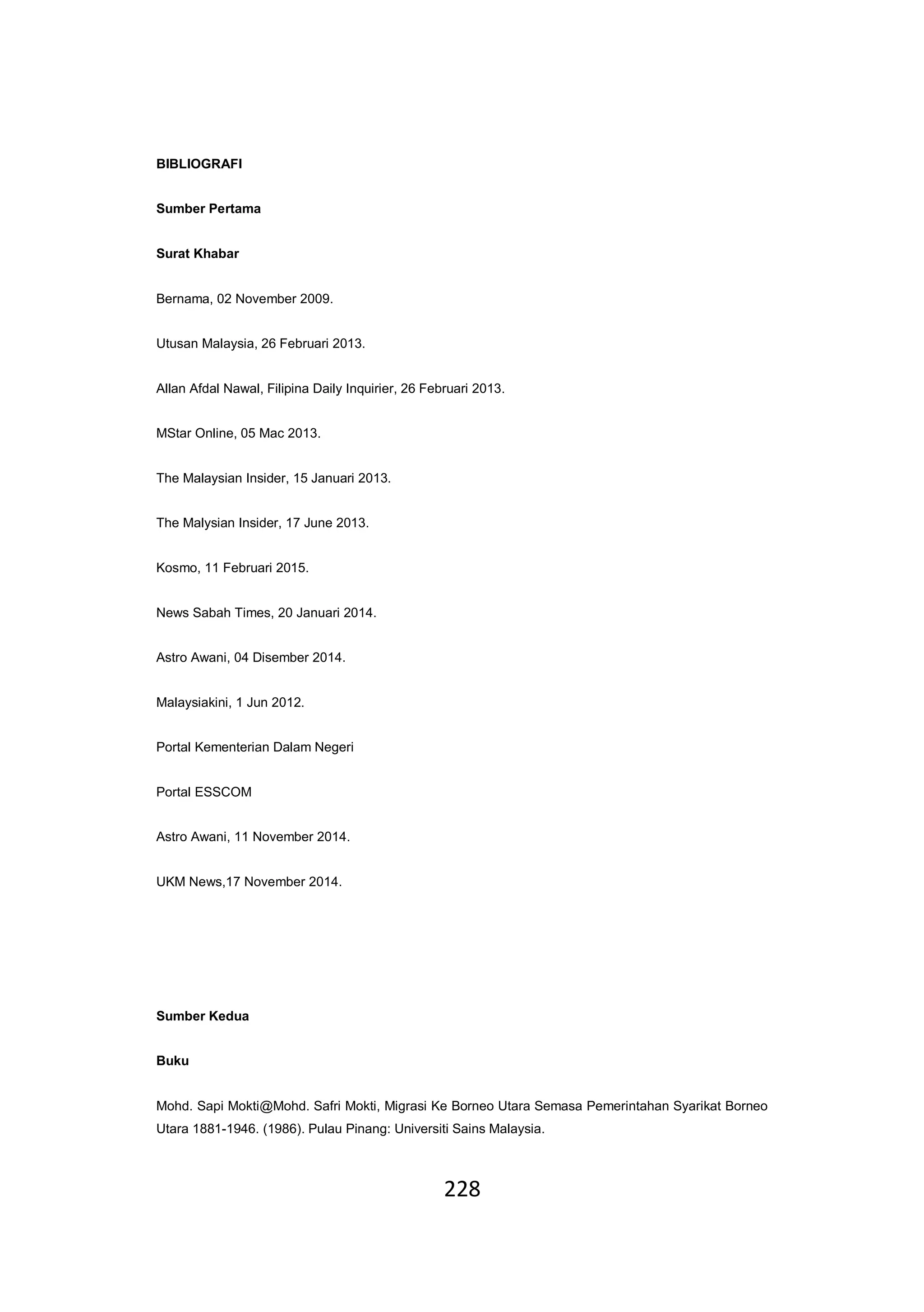 228
BIBLIOGRAFI
Sumber Pertama
Surat Khabar
Bernama, 02 November 2009.
Utusan Malaysia, 26 Februari 2013.
Allan Afdal Nawal, Filipina Daily Inquirier, 26 Februari 2013.
MStar Online, 05 Mac 2013.
The Malaysian Insider, 15 Januari 2013.
The Malysian Insider, 17 June 2013.
Kosmo, 11 Februari 2015.
News Sabah Times, 20 Januari 2014.
Astro Awani, 04 Disember 2014.
Malaysiakini, 1 Jun 2012.
Portal Kementerian Dalam Negeri
Portal ESSCOM
Astro Awani, 11 November 2014.
UKM News,17 November 2014.
Sumber Kedua
Buku
Mohd. Sapi Mokti@Mohd. Safri Mokti, Migrasi Ke Borneo Utara Semasa Pemerintahan Syarikat Borneo
Utara 1881-1946. (1986). Pulau Pinang: Universiti Sains Malaysia.
 