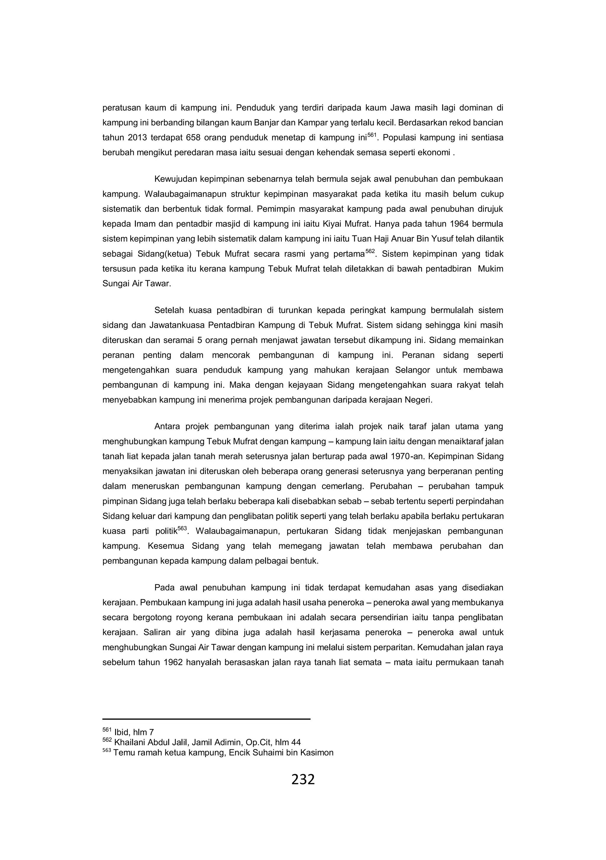 232
peratusan kaum di kampung ini. Penduduk yang terdiri daripada kaum Jawa masih lagi dominan di
kampung ini berbanding bilangan kaum Banjar dan Kampar yang terlalu kecil. Berdasarkan rekod bancian
tahun 2013 terdapat 658 orang penduduk menetap di kampung ini561
. Populasi kampung ini sentiasa
berubah mengikut peredaran masa iaitu sesuai dengan kehendak semasa seperti ekonomi .
Kewujudan kepimpinan sebenarnya telah bermula sejak awal penubuhan dan pembukaan
kampung. Walaubagaimanapun struktur kepimpinan masyarakat pada ketika itu masih belum cukup
sistematik dan berbentuk tidak formal. Pemimpin masyarakat kampung pada awal penubuhan dirujuk
kepada Imam dan pentadbir masjid di kampung ini iaitu Kiyai Mufrat. Hanya pada tahun 1964 bermula
sistem kepimpinan yang lebih sistematik dalam kampung ini iaitu Tuan Haji Anuar Bin Yusuf telah dilantik
sebagai Sidang(ketua) Tebuk Mufrat secara rasmi yang pertama562
. Sistem kepimpinan yang tidak
tersusun pada ketika itu kerana kampung Tebuk Mufrat telah diletakkan di bawah pentadbiran Mukim
Sungai Air Tawar.
Setelah kuasa pentadbiran di turunkan kepada peringkat kampung bermulalah sistem
sidang dan Jawatankuasa Pentadbiran Kampung di Tebuk Mufrat. Sistem sidang sehingga kini masih
diteruskan dan seramai 5 orang pernah menjawat jawatan tersebut dikampung ini. Sidang memainkan
peranan penting dalam mencorak pembangunan di kampung ini. Peranan sidang seperti
mengetengahkan suara penduduk kampung yang mahukan kerajaan Selangor untuk membawa
pembangunan di kampung ini. Maka dengan kejayaan Sidang mengetengahkan suara rakyat telah
menyebabkan kampung ini menerima projek pembangunan daripada kerajaan Negeri.
Antara projek pembangunan yang diterima ialah projek naik taraf jalan utama yang
menghubungkan kampung Tebuk Mufrat dengan kampung – kampung lain iaitu dengan menaiktaraf jalan
tanah liat kepada jalan tanah merah seterusnya jalan berturap pada awal 1970-an. Kepimpinan Sidang
menyaksikan jawatan ini diteruskan oleh beberapa orang generasi seterusnya yang berperanan penting
dalam meneruskan pembangunan kampung dengan cemerlang. Perubahan – perubahan tampuk
pimpinan Sidang juga telah berlaku beberapa kali disebabkan sebab – sebab tertentu seperti perpindahan
Sidang keluar dari kampung dan penglibatan politik seperti yang telah berlaku apabila berlaku pertukaran
kuasa parti politik563
. Walaubagaimanapun, pertukaran Sidang tidak menjejaskan pembangunan
kampung. Kesemua Sidang yang telah memegang jawatan telah membawa perubahan dan
pembangunan kepada kampung dalam pelbagai bentuk.
Pada awal penubuhan kampung ini tidak terdapat kemudahan asas yang disediakan
kerajaan. Pembukaan kampung ini juga adalah hasil usaha peneroka – peneroka awal yang membukanya
secara bergotong royong kerana pembukaan ini adalah secara persendirian iaitu tanpa penglibatan
kerajaan. Saliran air yang dibina juga adalah hasil kerjasama peneroka – peneroka awal untuk
menghubungkan Sungai Air Tawar dengan kampung ini melalui sistem perparitan. Kemudahan jalan raya
sebelum tahun 1962 hanyalah berasaskan jalan raya tanah liat semata – mata iaitu permukaan tanah
561
Ibid, hlm 7
562
Khailani Abdul Jalil, Jamil Adimin, Op.Cit, hlm 44
563
Temu ramah ketua kampung, Encik Suhaimi bin Kasimon
 