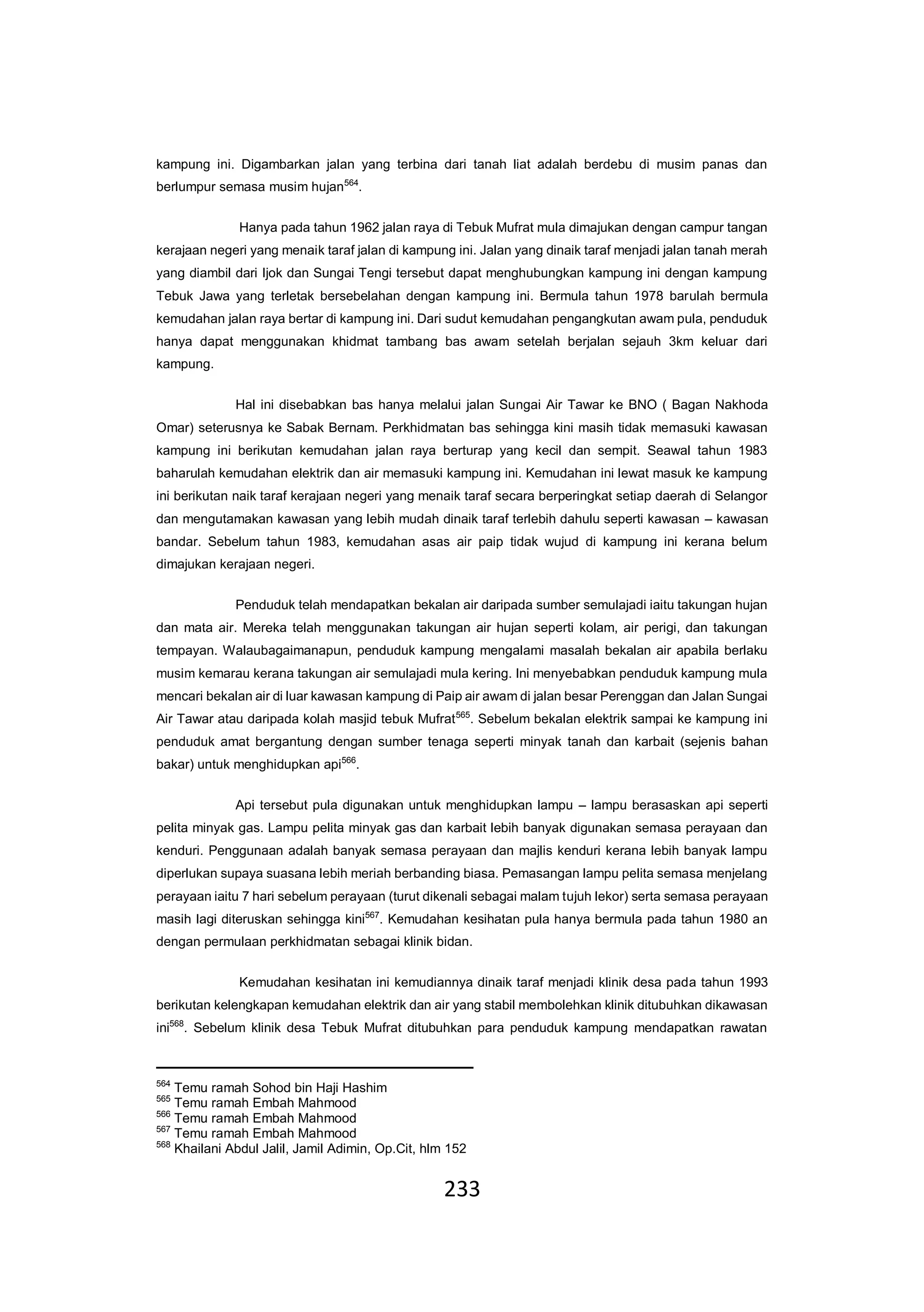 233
kampung ini. Digambarkan jalan yang terbina dari tanah liat adalah berdebu di musim panas dan
berlumpur semasa musim hujan564
.
Hanya pada tahun 1962 jalan raya di Tebuk Mufrat mula dimajukan dengan campur tangan
kerajaan negeri yang menaik taraf jalan di kampung ini. Jalan yang dinaik taraf menjadi jalan tanah merah
yang diambil dari Ijok dan Sungai Tengi tersebut dapat menghubungkan kampung ini dengan kampung
Tebuk Jawa yang terletak bersebelahan dengan kampung ini. Bermula tahun 1978 barulah bermula
kemudahan jalan raya bertar di kampung ini. Dari sudut kemudahan pengangkutan awam pula, penduduk
hanya dapat menggunakan khidmat tambang bas awam setelah berjalan sejauh 3km keluar dari
kampung.
Hal ini disebabkan bas hanya melalui jalan Sungai Air Tawar ke BNO ( Bagan Nakhoda
Omar) seterusnya ke Sabak Bernam. Perkhidmatan bas sehingga kini masih tidak memasuki kawasan
kampung ini berikutan kemudahan jalan raya berturap yang kecil dan sempit. Seawal tahun 1983
baharulah kemudahan elektrik dan air memasuki kampung ini. Kemudahan ini lewat masuk ke kampung
ini berikutan naik taraf kerajaan negeri yang menaik taraf secara berperingkat setiap daerah di Selangor
dan mengutamakan kawasan yang lebih mudah dinaik taraf terlebih dahulu seperti kawasan – kawasan
bandar. Sebelum tahun 1983, kemudahan asas air paip tidak wujud di kampung ini kerana belum
dimajukan kerajaan negeri.
Penduduk telah mendapatkan bekalan air daripada sumber semulajadi iaitu takungan hujan
dan mata air. Mereka telah menggunakan takungan air hujan seperti kolam, air perigi, dan takungan
tempayan. Walaubagaimanapun, penduduk kampung mengalami masalah bekalan air apabila berlaku
musim kemarau kerana takungan air semulajadi mula kering. Ini menyebabkan penduduk kampung mula
mencari bekalan air di luar kawasan kampung di Paip air awam di jalan besar Perenggan dan Jalan Sungai
Air Tawar atau daripada kolah masjid tebuk Mufrat565
. Sebelum bekalan elektrik sampai ke kampung ini
penduduk amat bergantung dengan sumber tenaga seperti minyak tanah dan karbait (sejenis bahan
bakar) untuk menghidupkan api566
.
Api tersebut pula digunakan untuk menghidupkan lampu – lampu berasaskan api seperti
pelita minyak gas. Lampu pelita minyak gas dan karbait lebih banyak digunakan semasa perayaan dan
kenduri. Penggunaan adalah banyak semasa perayaan dan majlis kenduri kerana lebih banyak lampu
diperlukan supaya suasana lebih meriah berbanding biasa. Pemasangan lampu pelita semasa menjelang
perayaan iaitu 7 hari sebelum perayaan (turut dikenali sebagai malam tujuh lekor) serta semasa perayaan
masih lagi diteruskan sehingga kini567
. Kemudahan kesihatan pula hanya bermula pada tahun 1980 an
dengan permulaan perkhidmatan sebagai klinik bidan.
Kemudahan kesihatan ini kemudiannya dinaik taraf menjadi klinik desa pada tahun 1993
berikutan kelengkapan kemudahan elektrik dan air yang stabil membolehkan klinik ditubuhkan dikawasan
ini568
. Sebelum klinik desa Tebuk Mufrat ditubuhkan para penduduk kampung mendapatkan rawatan
564
Temu ramah Sohod bin Haji Hashim
565
Temu ramah Embah Mahmood
566
Temu ramah Embah Mahmood
567
Temu ramah Embah Mahmood
568
Khailani Abdul Jalil, Jamil Adimin, Op.Cit, hlm 152
 