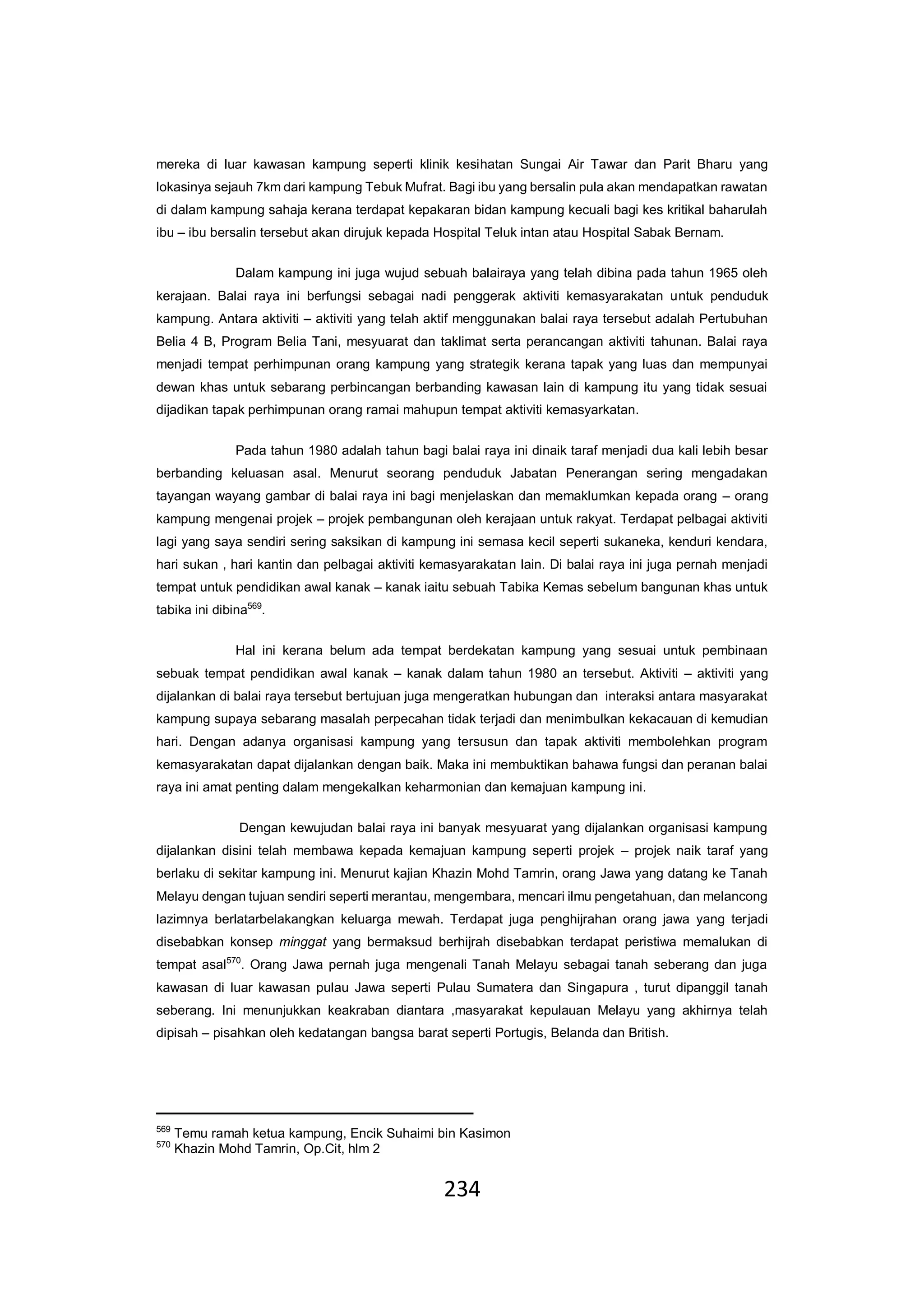 234
mereka di luar kawasan kampung seperti klinik kesihatan Sungai Air Tawar dan Parit Bharu yang
lokasinya sejauh 7km dari kampung Tebuk Mufrat. Bagi ibu yang bersalin pula akan mendapatkan rawatan
di dalam kampung sahaja kerana terdapat kepakaran bidan kampung kecuali bagi kes kritikal baharulah
ibu – ibu bersalin tersebut akan dirujuk kepada Hospital Teluk intan atau Hospital Sabak Bernam.
Dalam kampung ini juga wujud sebuah balairaya yang telah dibina pada tahun 1965 oleh
kerajaan. Balai raya ini berfungsi sebagai nadi penggerak aktiviti kemasyarakatan untuk penduduk
kampung. Antara aktiviti – aktiviti yang telah aktif menggunakan balai raya tersebut adalah Pertubuhan
Belia 4 B, Program Belia Tani, mesyuarat dan taklimat serta perancangan aktiviti tahunan. Balai raya
menjadi tempat perhimpunan orang kampung yang strategik kerana tapak yang luas dan mempunyai
dewan khas untuk sebarang perbincangan berbanding kawasan lain di kampung itu yang tidak sesuai
dijadikan tapak perhimpunan orang ramai mahupun tempat aktiviti kemasyarkatan.
Pada tahun 1980 adalah tahun bagi balai raya ini dinaik taraf menjadi dua kali lebih besar
berbanding keluasan asal. Menurut seorang penduduk Jabatan Penerangan sering mengadakan
tayangan wayang gambar di balai raya ini bagi menjelaskan dan memaklumkan kepada orang – orang
kampung mengenai projek – projek pembangunan oleh kerajaan untuk rakyat. Terdapat pelbagai aktiviti
lagi yang saya sendiri sering saksikan di kampung ini semasa kecil seperti sukaneka, kenduri kendara,
hari sukan , hari kantin dan pelbagai aktiviti kemasyarakatan lain. Di balai raya ini juga pernah menjadi
tempat untuk pendidikan awal kanak – kanak iaitu sebuah Tabika Kemas sebelum bangunan khas untuk
tabika ini dibina569
.
Hal ini kerana belum ada tempat berdekatan kampung yang sesuai untuk pembinaan
sebuak tempat pendidikan awal kanak – kanak dalam tahun 1980 an tersebut. Aktiviti – aktiviti yang
dijalankan di balai raya tersebut bertujuan juga mengeratkan hubungan dan interaksi antara masyarakat
kampung supaya sebarang masalah perpecahan tidak terjadi dan menimbulkan kekacauan di kemudian
hari. Dengan adanya organisasi kampung yang tersusun dan tapak aktiviti membolehkan program
kemasyarakatan dapat dijalankan dengan baik. Maka ini membuktikan bahawa fungsi dan peranan balai
raya ini amat penting dalam mengekalkan keharmonian dan kemajuan kampung ini.
Dengan kewujudan balai raya ini banyak mesyuarat yang dijalankan organisasi kampung
dijalankan disini telah membawa kepada kemajuan kampung seperti projek – projek naik taraf yang
berlaku di sekitar kampung ini. Menurut kajian Khazin Mohd Tamrin, orang Jawa yang datang ke Tanah
Melayu dengan tujuan sendiri seperti merantau, mengembara, mencari ilmu pengetahuan, dan melancong
lazimnya berlatarbelakangkan keluarga mewah. Terdapat juga penghijrahan orang jawa yang terjadi
disebabkan konsep minggat yang bermaksud berhijrah disebabkan terdapat peristiwa memalukan di
tempat asal570
. Orang Jawa pernah juga mengenali Tanah Melayu sebagai tanah seberang dan juga
kawasan di luar kawasan pulau Jawa seperti Pulau Sumatera dan Singapura , turut dipanggil tanah
seberang. Ini menunjukkan keakraban diantara ,masyarakat kepulauan Melayu yang akhirnya telah
dipisah – pisahkan oleh kedatangan bangsa barat seperti Portugis, Belanda dan British.
569
Temu ramah ketua kampung, Encik Suhaimi bin Kasimon
570
Khazin Mohd Tamrin, Op.Cit, hlm 2
 