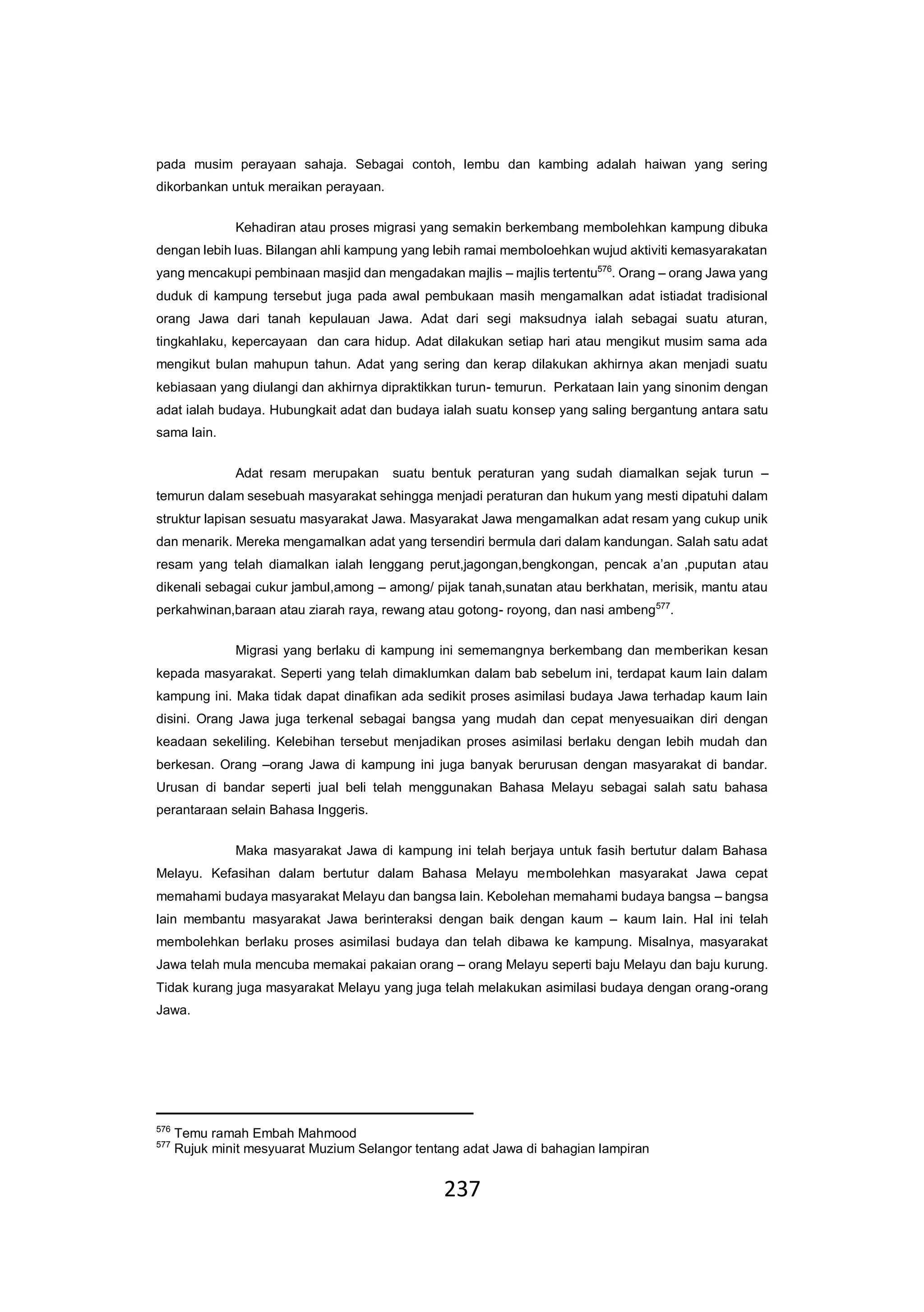 237
pada musim perayaan sahaja. Sebagai contoh, lembu dan kambing adalah haiwan yang sering
dikorbankan untuk meraikan perayaan.
Kehadiran atau proses migrasi yang semakin berkembang membolehkan kampung dibuka
dengan lebih luas. Bilangan ahli kampung yang lebih ramai memboloehkan wujud aktiviti kemasyarakatan
yang mencakupi pembinaan masjid dan mengadakan majlis – majlis tertentu576
. Orang – orang Jawa yang
duduk di kampung tersebut juga pada awal pembukaan masih mengamalkan adat istiadat tradisional
orang Jawa dari tanah kepulauan Jawa. Adat dari segi maksudnya ialah sebagai suatu aturan,
tingkahlaku, kepercayaan dan cara hidup. Adat dilakukan setiap hari atau mengikut musim sama ada
mengikut bulan mahupun tahun. Adat yang sering dan kerap dilakukan akhirnya akan menjadi suatu
kebiasaan yang diulangi dan akhirnya dipraktikkan turun- temurun. Perkataan lain yang sinonim dengan
adat ialah budaya. Hubungkait adat dan budaya ialah suatu konsep yang saling bergantung antara satu
sama lain.
Adat resam merupakan suatu bentuk peraturan yang sudah diamalkan sejak turun –
temurun dalam sesebuah masyarakat sehingga menjadi peraturan dan hukum yang mesti dipatuhi dalam
struktur lapisan sesuatu masyarakat Jawa. Masyarakat Jawa mengamalkan adat resam yang cukup unik
dan menarik. Mereka mengamalkan adat yang tersendiri bermula dari dalam kandungan. Salah satu adat
resam yang telah diamalkan ialah lenggang perut,jagongan,bengkongan, pencak a’an ,puputan atau
dikenali sebagai cukur jambul,among – among/ pijak tanah,sunatan atau berkhatan, merisik, mantu atau
perkahwinan,baraan atau ziarah raya, rewang atau gotong- royong, dan nasi ambeng577
.
Migrasi yang berlaku di kampung ini sememangnya berkembang dan memberikan kesan
kepada masyarakat. Seperti yang telah dimaklumkan dalam bab sebelum ini, terdapat kaum lain dalam
kampung ini. Maka tidak dapat dinafikan ada sedikit proses asimilasi budaya Jawa terhadap kaum lain
disini. Orang Jawa juga terkenal sebagai bangsa yang mudah dan cepat menyesuaikan diri dengan
keadaan sekeliling. Kelebihan tersebut menjadikan proses asimilasi berlaku dengan lebih mudah dan
berkesan. Orang –orang Jawa di kampung ini juga banyak berurusan dengan masyarakat di bandar.
Urusan di bandar seperti jual beli telah menggunakan Bahasa Melayu sebagai salah satu bahasa
perantaraan selain Bahasa Inggeris.
Maka masyarakat Jawa di kampung ini telah berjaya untuk fasih bertutur dalam Bahasa
Melayu. Kefasihan dalam bertutur dalam Bahasa Melayu membolehkan masyarakat Jawa cepat
memahami budaya masyarakat Melayu dan bangsa lain. Kebolehan memahami budaya bangsa – bangsa
lain membantu masyarakat Jawa berinteraksi dengan baik dengan kaum – kaum lain. Hal ini telah
membolehkan berlaku proses asimilasi budaya dan telah dibawa ke kampung. Misalnya, masyarakat
Jawa telah mula mencuba memakai pakaian orang – orang Melayu seperti baju Melayu dan baju kurung.
Tidak kurang juga masyarakat Melayu yang juga telah melakukan asimilasi budaya dengan orang-orang
Jawa.
576
Temu ramah Embah Mahmood
577
Rujuk minit mesyuarat Muzium Selangor tentang adat Jawa di bahagian lampiran
 