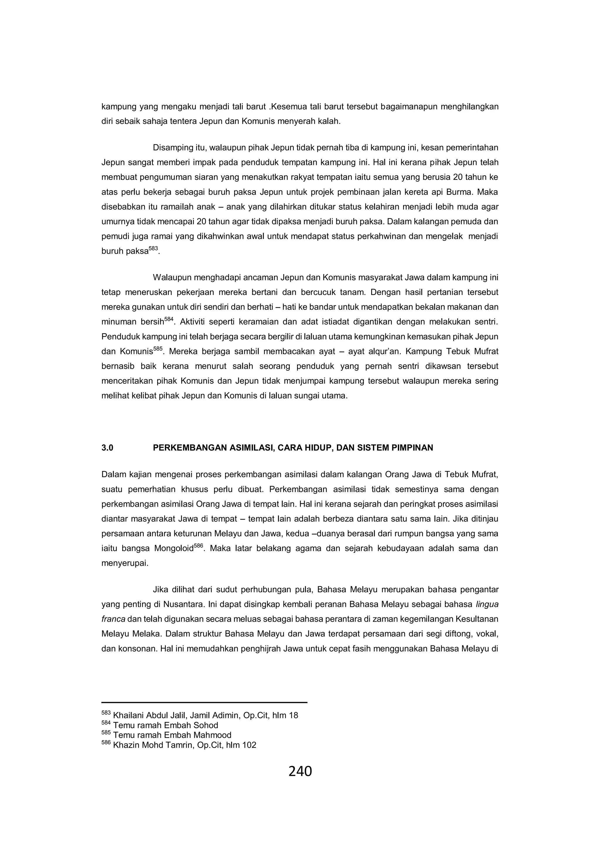 240
kampung yang mengaku menjadi tali barut .Kesemua tali barut tersebut bagaimanapun menghilangkan
diri sebaik sahaja tentera Jepun dan Komunis menyerah kalah.
Disamping itu, walaupun pihak Jepun tidak pernah tiba di kampung ini, kesan pemerintahan
Jepun sangat memberi impak pada penduduk tempatan kampung ini. Hal ini kerana pihak Jepun telah
membuat pengumuman siaran yang menakutkan rakyat tempatan iaitu semua yang berusia 20 tahun ke
atas perlu bekerja sebagai buruh paksa Jepun untuk projek pembinaan jalan kereta api Burma. Maka
disebabkan itu ramailah anak – anak yang dilahirkan ditukar status kelahiran menjadi lebih muda agar
umurnya tidak mencapai 20 tahun agar tidak dipaksa menjadi buruh paksa. Dalam kalangan pemuda dan
pemudi juga ramai yang dikahwinkan awal untuk mendapat status perkahwinan dan mengelak menjadi
buruh paksa583
.
Walaupun menghadapi ancaman Jepun dan Komunis masyarakat Jawa dalam kampung ini
tetap meneruskan pekerjaan mereka bertani dan bercucuk tanam. Dengan hasil pertanian tersebut
mereka gunakan untuk diri sendiri dan berhati – hati ke bandar untuk mendapatkan bekalan makanan dan
minuman bersih584
. Aktiviti seperti keramaian dan adat istiadat digantikan dengan melakukan sentri.
Penduduk kampung ini telah berjaga secara bergilir di laluan utama kemungkinan kemasukan pihak Jepun
dan Komunis585
. Mereka berjaga sambil membacakan ayat – ayat alqur’an. Kampung Tebuk Mufrat
bernasib baik kerana menurut salah seorang penduduk yang pernah sentri dikawsan tersebut
menceritakan pihak Komunis dan Jepun tidak menjumpai kampung tersebut walaupun mereka sering
melihat kelibat pihak Jepun dan Komunis di laluan sungai utama.
3.0 PERKEMBANGAN ASIMILASI, CARA HIDUP, DAN SISTEM PIMPINAN
Dalam kajian mengenai proses perkembangan asimilasi dalam kalangan Orang Jawa di Tebuk Mufrat,
suatu pemerhatian khusus perlu dibuat. Perkembangan asimilasi tidak semestinya sama dengan
perkembangan asimilasi Orang Jawa di tempat lain. Hal ini kerana sejarah dan peringkat proses asimilasi
diantar masyarakat Jawa di tempat – tempat lain adalah berbeza diantara satu sama lain. Jika ditinjau
persamaan antara keturunan Melayu dan Jawa, kedua –duanya berasal dari rumpun bangsa yang sama
iaitu bangsa Mongoloid586
. Maka latar belakang agama dan sejarah kebudayaan adalah sama dan
menyerupai.
Jika dilihat dari sudut perhubungan pula, Bahasa Melayu merupakan bahasa pengantar
yang penting di Nusantara. Ini dapat disingkap kembali peranan Bahasa Melayu sebagai bahasa lingua
franca dan telah digunakan secara meluas sebagai bahasa perantara di zaman kegemilangan Kesultanan
Melayu Melaka. Dalam struktur Bahasa Melayu dan Jawa terdapat persamaan dari segi diftong, vokal,
dan konsonan. Hal ini memudahkan penghijrah Jawa untuk cepat fasih menggunakan Bahasa Melayu di
583
Khailani Abdul Jalil, Jamil Adimin, Op.Cit, hlm 18
584
Temu ramah Embah Sohod
585
Temu ramah Embah Mahmood
586
Khazin Mohd Tamrin, Op.Cit, hlm 102
 