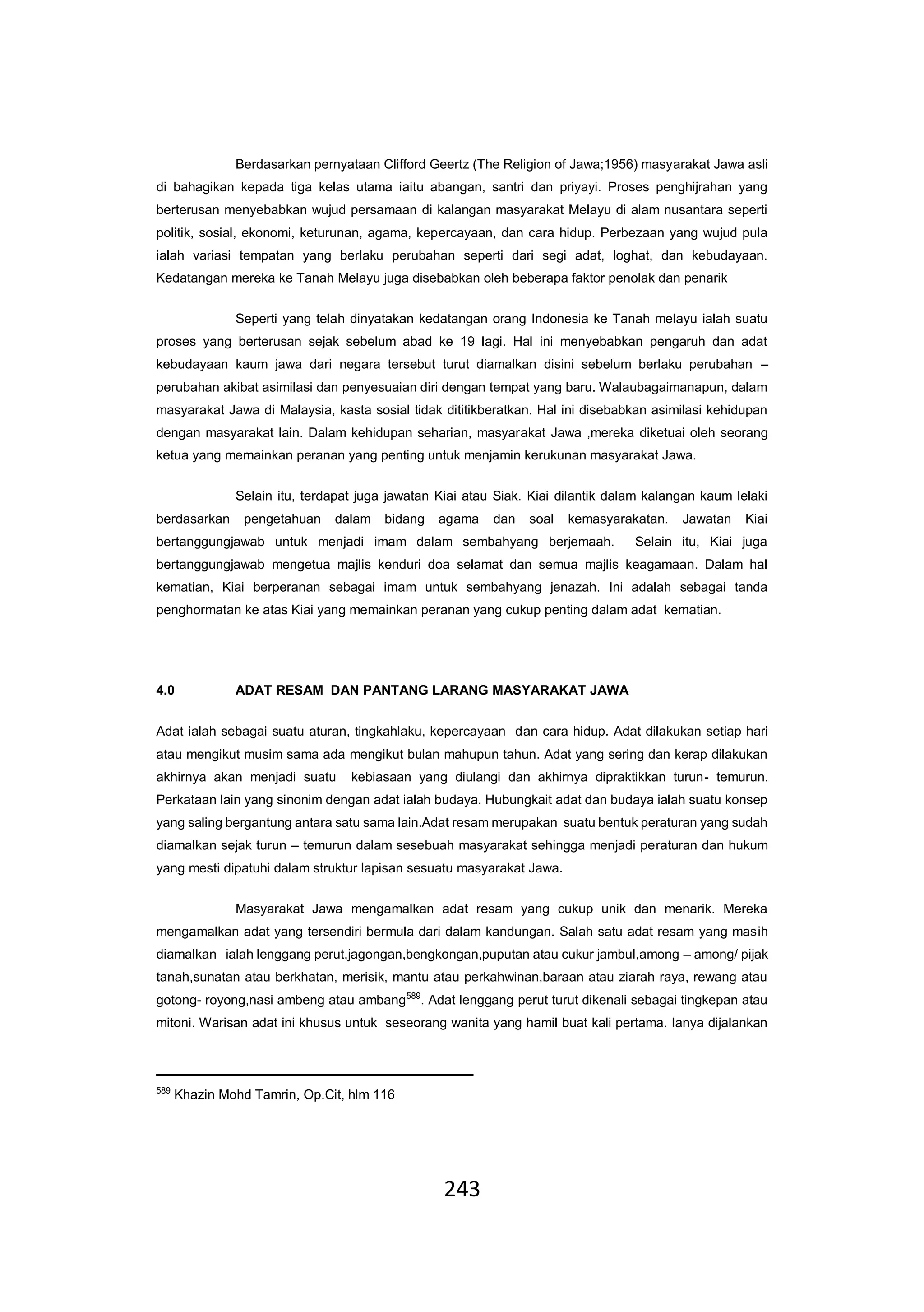 243
Berdasarkan pernyataan Clifford Geertz (The Religion of Jawa;1956) masyarakat Jawa asli
di bahagikan kepada tiga kelas utama iaitu abangan, santri dan priyayi. Proses penghijrahan yang
berterusan menyebabkan wujud persamaan di kalangan masyarakat Melayu di alam nusantara seperti
politik, sosial, ekonomi, keturunan, agama, kepercayaan, dan cara hidup. Perbezaan yang wujud pula
ialah variasi tempatan yang berlaku perubahan seperti dari segi adat, loghat, dan kebudayaan.
Kedatangan mereka ke Tanah Melayu juga disebabkan oleh beberapa faktor penolak dan penarik
Seperti yang telah dinyatakan kedatangan orang Indonesia ke Tanah melayu ialah suatu
proses yang berterusan sejak sebelum abad ke 19 lagi. Hal ini menyebabkan pengaruh dan adat
kebudayaan kaum jawa dari negara tersebut turut diamalkan disini sebelum berlaku perubahan –
perubahan akibat asimilasi dan penyesuaian diri dengan tempat yang baru. Walaubagaimanapun, dalam
masyarakat Jawa di Malaysia, kasta sosial tidak dititikberatkan. Hal ini disebabkan asimilasi kehidupan
dengan masyarakat lain. Dalam kehidupan seharian, masyarakat Jawa ,mereka diketuai oleh seorang
ketua yang memainkan peranan yang penting untuk menjamin kerukunan masyarakat Jawa.
Selain itu, terdapat juga jawatan Kiai atau Siak. Kiai dilantik dalam kalangan kaum lelaki
berdasarkan pengetahuan dalam bidang agama dan soal kemasyarakatan. Jawatan Kiai
bertanggungjawab untuk menjadi imam dalam sembahyang berjemaah. Selain itu, Kiai juga
bertanggungjawab mengetua majlis kenduri doa selamat dan semua majlis keagamaan. Dalam hal
kematian, Kiai berperanan sebagai imam untuk sembahyang jenazah. Ini adalah sebagai tanda
penghormatan ke atas Kiai yang memainkan peranan yang cukup penting dalam adat kematian.
4.0 ADAT RESAM DAN PANTANG LARANG MASYARAKAT JAWA
Adat ialah sebagai suatu aturan, tingkahlaku, kepercayaan dan cara hidup. Adat dilakukan setiap hari
atau mengikut musim sama ada mengikut bulan mahupun tahun. Adat yang sering dan kerap dilakukan
akhirnya akan menjadi suatu kebiasaan yang diulangi dan akhirnya dipraktikkan turun- temurun.
Perkataan lain yang sinonim dengan adat ialah budaya. Hubungkait adat dan budaya ialah suatu konsep
yang saling bergantung antara satu sama lain.Adat resam merupakan suatu bentuk peraturan yang sudah
diamalkan sejak turun – temurun dalam sesebuah masyarakat sehingga menjadi peraturan dan hukum
yang mesti dipatuhi dalam struktur lapisan sesuatu masyarakat Jawa.
Masyarakat Jawa mengamalkan adat resam yang cukup unik dan menarik. Mereka
mengamalkan adat yang tersendiri bermula dari dalam kandungan. Salah satu adat resam yang masih
diamalkan ialah lenggang perut,jagongan,bengkongan,puputan atau cukur jambul,among – among/ pijak
tanah,sunatan atau berkhatan, merisik, mantu atau perkahwinan,baraan atau ziarah raya, rewang atau
gotong- royong,nasi ambeng atau ambang589
. Adat lenggang perut turut dikenali sebagai tingkepan atau
mitoni. Warisan adat ini khusus untuk seseorang wanita yang hamil buat kali pertama. Ianya dijalankan
589
Khazin Mohd Tamrin, Op.Cit, hlm 116
 