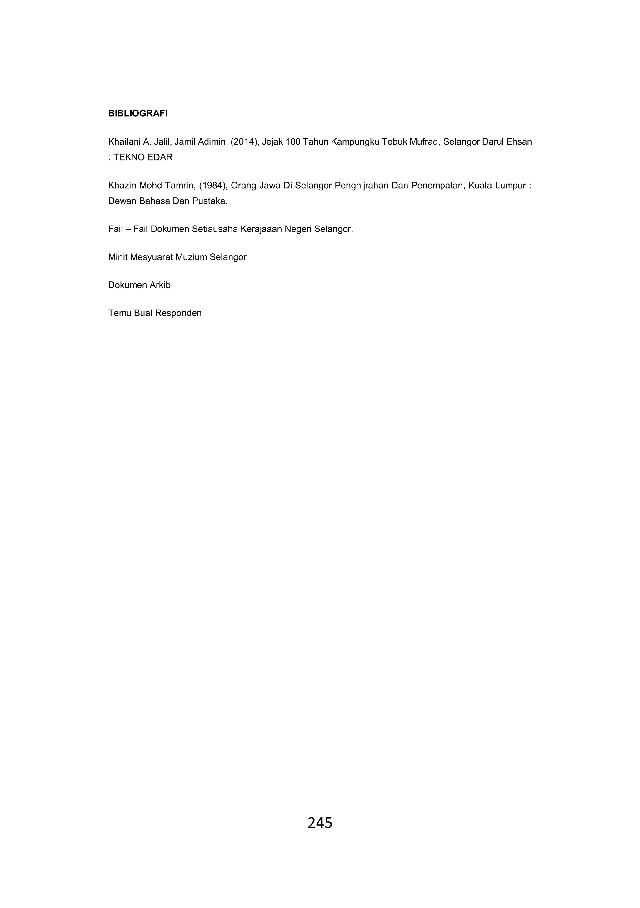 245
BIBLIOGRAFI
Khailani A. Jalil, Jamil Adimin, (2014), Jejak 100 Tahun Kampungku Tebuk Mufrad, Selangor Darul Ehsan
: TEKNO EDAR
Khazin Mohd Tamrin, (1984), Orang Jawa Di Selangor Penghijrahan Dan Penempatan, Kuala Lumpur :
Dewan Bahasa Dan Pustaka.
Fail – Fail Dokumen Setiausaha Kerajaaan Negeri Selangor.
Minit Mesyuarat Muzium Selangor
Dokumen Arkib
Temu Bual Responden
 