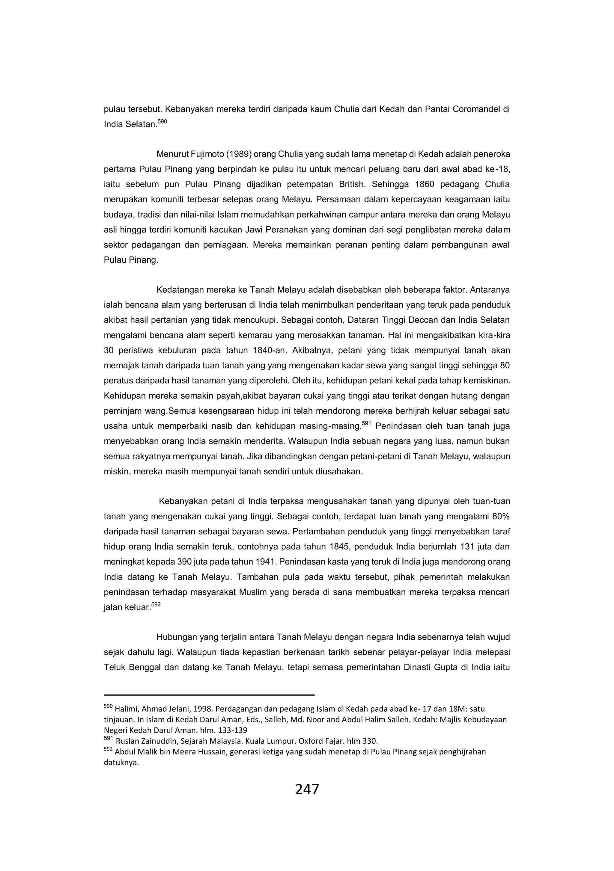 247
pulau tersebut. Kebanyakan mereka terdiri daripada kaum Chulia dari Kedah dan Pantai Coromandel di
India Selatan.590
Menurut Fujimoto (1989) orang Chulia yang sudah lama menetap di Kedah adalah peneroka
pertama Pulau Pinang yang berpindah ke pulau itu untuk mencari peluang baru dari awal abad ke-18,
iaitu sebelum pun Pulau Pinang dijadikan petempatan British. Sehingga 1860 pedagang Chulia
merupakan komuniti terbesar selepas orang Melayu. Persamaan dalam kepercayaan keagamaan iaitu
budaya, tradisi dan nilai-nilai Islam memudahkan perkahwinan campur antara mereka dan orang Melayu
asli hingga terdiri komuniti kacukan Jawi Peranakan yang dominan dari segi penglibatan mereka dalam
sektor pedagangan dan pemiagaan. Mereka memainkan peranan penting dalam pembangunan awal
Pulau Pinang.
Kedatangan mereka ke Tanah Melayu adalah disebabkan oleh beberapa faktor. Antaranya
ialah bencana alam yang berterusan di India telah menimbulkan penderitaan yang teruk pada penduduk
akibat hasil pertanian yang tidak mencukupi. Sebagai contoh, Dataran Tinggi Deccan dan India Selatan
mengalami bencana alam seperti kemarau yang merosakkan tanaman. Hal ini mengakibatkan kira-kira
30 peristiwa kebuluran pada tahun 1840-an. Akibatnya, petani yang tidak mempunyai tanah akan
memajak tanah daripada tuan tanah yang yang mengenakan kadar sewa yang sangat tinggi sehingga 80
peratus daripada hasil tanaman yang diperolehi. Oleh itu, kehidupan petani kekal pada tahap kemiskinan.
Kehidupan mereka semakin payah,akibat bayaran cukai yang tinggi atau terikat dengan hutang dengan
peminjam wang.Semua kesengsaraan hidup ini telah mendorong mereka berhijrah keluar sebagai satu
usaha untuk memperbaiki nasib dan kehidupan masing-masing.591
Penindasan oleh tuan tanah juga
menyebabkan orang India semakin menderita. Walaupun India sebuah negara yang luas, namun bukan
semua rakyatnya mempunyai tanah. Jika dibandingkan dengan petani-petani di Tanah Melayu, walaupun
miskin, mereka masih mempunyai tanah sendiri untuk diusahakan.
Kebanyakan petani di India terpaksa mengusahakan tanah yang dipunyai oleh tuan-tuan
tanah yang mengenakan cukai yang tinggi. Sebagai contoh, terdapat tuan tanah yang mengalami 80%
daripada hasil tanaman sebagai bayaran sewa. Pertambahan penduduk yang tinggi menyebabkan taraf
hidup orang India semakin teruk, contohnya pada tahun 1845, penduduk India berjumlah 131 juta dan
meningkat kepada 390 juta pada tahun 1941. Penindasan kasta yang teruk di India juga mendorong orang
India datang ke Tanah Melayu. Tambahan pula pada waktu tersebut, pihak pemerintah melakukan
penindasan terhadap masyarakat Muslim yang berada di sana membuatkan mereka terpaksa mencari
jalan keluar.592
Hubungan yang terjalin antara Tanah Melayu dengan negara India sebenarnya telah wujud
sejak dahulu lagi. Walaupun tiada kepastian berkenaan tarikh sebenar pelayar-pelayar India melepasi
Teluk Benggal dan datang ke Tanah Melayu, tetapi semasa pemerintahan Dinasti Gupta di India iaitu
590
Halimi, Ahmad Jelani, 1998. Perdagangan dan pedagang Islam di Kedah pada abad ke- 17 dan 18M: satu
tinjauan. In Islam di Kedah Darul Aman, Eds., Salleh, Md. Noor and Abdul Halim Salleh. Kedah: Majlis Kebudayaan
Negeri Kedah Darul Aman. hlm. 133-139
591
Ruslan Zainuddin, Sejarah Malaysia. Kuala Lumpur. Oxford Fajar. hlm 330.
592
Abdul Malik bin Meera Hussain, generasi ketiga yang sudah menetap di Pulau Pinang sejak penghijrahan
datuknya.
 