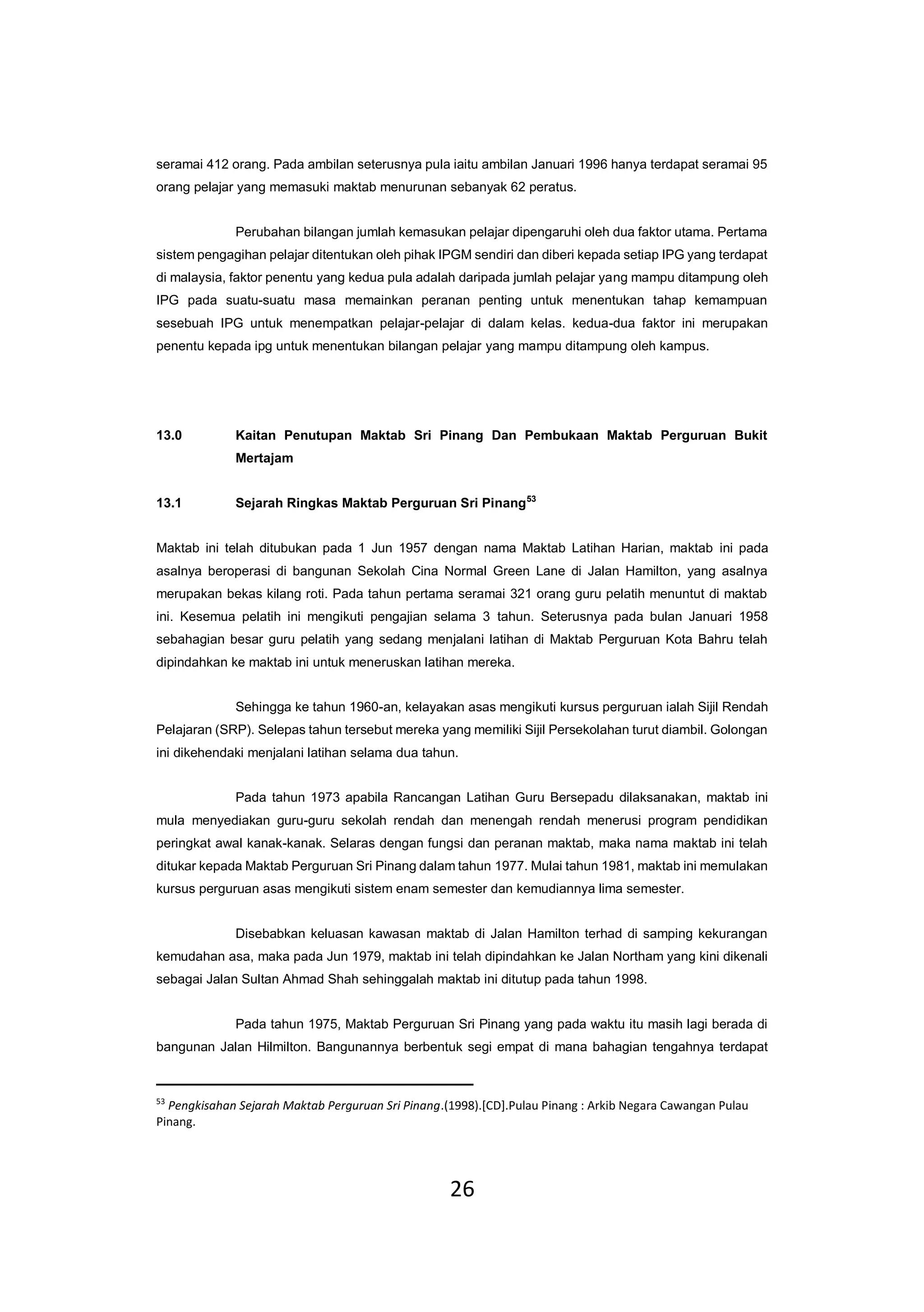 26
seramai 412 orang. Pada ambilan seterusnya pula iaitu ambilan Januari 1996 hanya terdapat seramai 95
orang pelajar yang memasuki maktab menurunan sebanyak 62 peratus.
Perubahan bilangan jumlah kemasukan pelajar dipengaruhi oleh dua faktor utama. Pertama
sistem pengagihan pelajar ditentukan oleh pihak IPGM sendiri dan diberi kepada setiap IPG yang terdapat
di malaysia, faktor penentu yang kedua pula adalah daripada jumlah pelajar yang mampu ditampung oleh
IPG pada suatu-suatu masa memainkan peranan penting untuk menentukan tahap kemampuan
sesebuah IPG untuk menempatkan pelajar-pelajar di dalam kelas. kedua-dua faktor ini merupakan
penentu kepada ipg untuk menentukan bilangan pelajar yang mampu ditampung oleh kampus.
13.0 Kaitan Penutupan Maktab Sri Pinang Dan Pembukaan Maktab Perguruan Bukit
Mertajam
13.1 Sejarah Ringkas Maktab Perguruan Sri Pinang53
Maktab ini telah ditubukan pada 1 Jun 1957 dengan nama Maktab Latihan Harian, maktab ini pada
asalnya beroperasi di bangunan Sekolah Cina Normal Green Lane di Jalan Hamilton, yang asalnya
merupakan bekas kilang roti. Pada tahun pertama seramai 321 orang guru pelatih menuntut di maktab
ini. Kesemua pelatih ini mengikuti pengajian selama 3 tahun. Seterusnya pada bulan Januari 1958
sebahagian besar guru pelatih yang sedang menjalani latihan di Maktab Perguruan Kota Bahru telah
dipindahkan ke maktab ini untuk meneruskan latihan mereka.
Sehingga ke tahun 1960-an, kelayakan asas mengikuti kursus perguruan ialah Sijil Rendah
Pelajaran (SRP). Selepas tahun tersebut mereka yang memiliki Sijil Persekolahan turut diambil. Golongan
ini dikehendaki menjalani latihan selama dua tahun.
Pada tahun 1973 apabila Rancangan Latihan Guru Bersepadu dilaksanakan, maktab ini
mula menyediakan guru-guru sekolah rendah dan menengah rendah menerusi program pendidikan
peringkat awal kanak-kanak. Selaras dengan fungsi dan peranan maktab, maka nama maktab ini telah
ditukar kepada Maktab Perguruan Sri Pinang dalam tahun 1977. Mulai tahun 1981, maktab ini memulakan
kursus perguruan asas mengikuti sistem enam semester dan kemudiannya lima semester.
Disebabkan keluasan kawasan maktab di Jalan Hamilton terhad di samping kekurangan
kemudahan asa, maka pada Jun 1979, maktab ini telah dipindahkan ke Jalan Northam yang kini dikenali
sebagai Jalan Sultan Ahmad Shah sehinggalah maktab ini ditutup pada tahun 1998.
Pada tahun 1975, Maktab Perguruan Sri Pinang yang pada waktu itu masih lagi berada di
bangunan Jalan Hilmilton. Bangunannya berbentuk segi empat di mana bahagian tengahnya terdapat
53
Pengkisahan Sejarah Maktab Perguruan Sri Pinang.(1998).[CD].Pulau Pinang : Arkib Negara Cawangan Pulau
Pinang.
 