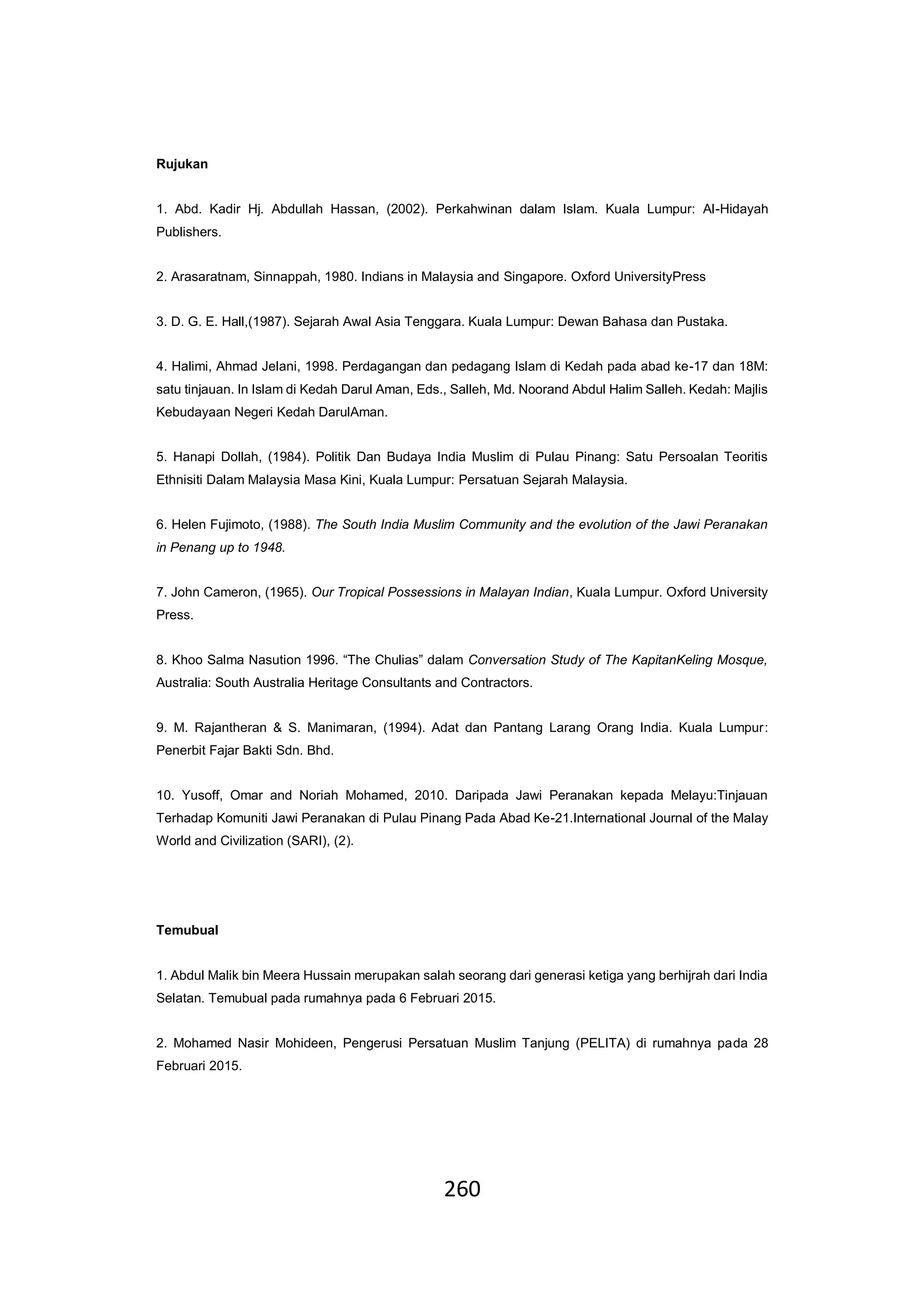 260
Rujukan
1. Abd. Kadir Hj. Abdullah Hassan, (2002). Perkahwinan dalam Islam. Kuala Lumpur: Al-Hidayah
Publishers.
2. Arasaratnam, Sinnappah, 1980. Indians in Malaysia and Singapore. Oxford UniversityPress
3. D. G. E. Hall,(1987). Sejarah Awal Asia Tenggara. Kuala Lumpur: Dewan Bahasa dan Pustaka.
4. Halimi, Ahmad Jelani, 1998. Perdagangan dan pedagang Islam di Kedah pada abad ke-17 dan 18M:
satu tinjauan. In Islam di Kedah Darul Aman, Eds., Salleh, Md. Noorand Abdul Halim Salleh. Kedah: Majlis
Kebudayaan Negeri Kedah DarulAman.
5. Hanapi Dollah, (1984). Politik Dan Budaya India Muslim di Pulau Pinang: Satu Persoalan Teoritis
Ethnisiti Dalam Malaysia Masa Kini, Kuala Lumpur: Persatuan Sejarah Malaysia.
6. Helen Fujimoto, (1988). The South India Muslim Community and the evolution of the Jawi Peranakan
in Penang up to 1948.
7. John Cameron, (1965). Our Tropical Possessions in Malayan Indian, Kuala Lumpur. Oxford University
Press.
8. Khoo Salma Nasution 1996. “The Chulias” dalam Conversation Study of The KapitanKeling Mosque,
Australia: South Australia Heritage Consultants and Contractors.
9. M. Rajantheran & S. Manimaran, (1994). Adat dan Pantang Larang Orang India. Kuala Lumpur:
Penerbit Fajar Bakti Sdn. Bhd.
10. Yusoff, Omar and Noriah Mohamed, 2010. Daripada Jawi Peranakan kepada Melayu:Tinjauan
Terhadap Komuniti Jawi Peranakan di Pulau Pinang Pada Abad Ke-21.International Journal of the Malay
World and Civilization (SARI), (2).
Temubual
1. Abdul Malik bin Meera Hussain merupakan salah seorang dari generasi ketiga yang berhijrah dari India
Selatan. Temubual pada rumahnya pada 6 Februari 2015.
2. Mohamed Nasir Mohideen, Pengerusi Persatuan Muslim Tanjung (PELITA) di rumahnya pada 28
Februari 2015.
 