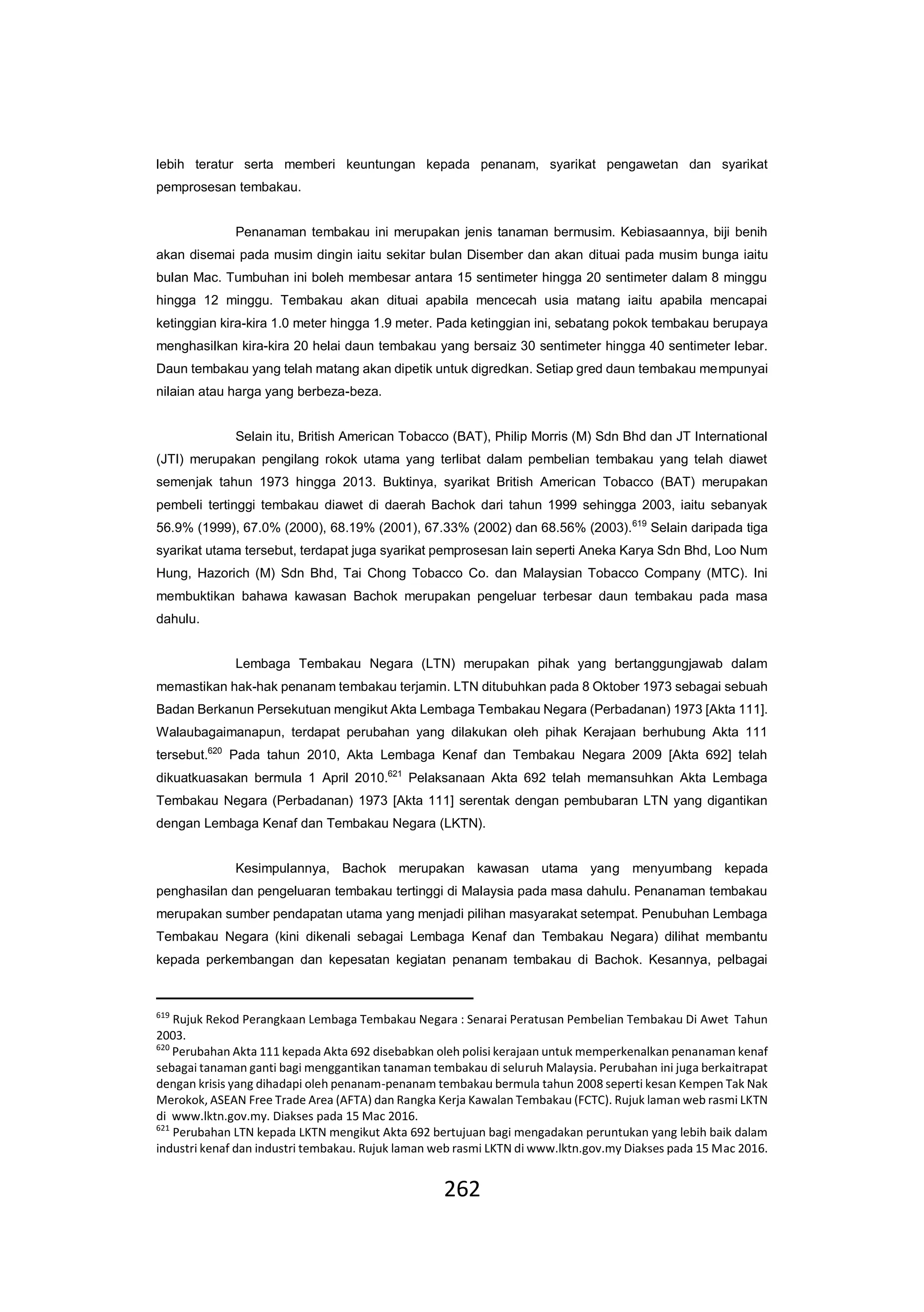 262
lebih teratur serta memberi keuntungan kepada penanam, syarikat pengawetan dan syarikat
pemprosesan tembakau.
Penanaman tembakau ini merupakan jenis tanaman bermusim. Kebiasaannya, biji benih
akan disemai pada musim dingin iaitu sekitar bulan Disember dan akan dituai pada musim bunga iaitu
bulan Mac. Tumbuhan ini boleh membesar antara 15 sentimeter hingga 20 sentimeter dalam 8 minggu
hingga 12 minggu. Tembakau akan dituai apabila mencecah usia matang iaitu apabila mencapai
ketinggian kira-kira 1.0 meter hingga 1.9 meter. Pada ketinggian ini, sebatang pokok tembakau berupaya
menghasilkan kira-kira 20 helai daun tembakau yang bersaiz 30 sentimeter hingga 40 sentimeter lebar.
Daun tembakau yang telah matang akan dipetik untuk digredkan. Setiap gred daun tembakau mempunyai
nilaian atau harga yang berbeza-beza.
Selain itu, British American Tobacco (BAT), Philip Morris (M) Sdn Bhd dan JT International
(JTI) merupakan pengilang rokok utama yang terlibat dalam pembelian tembakau yang telah diawet
semenjak tahun 1973 hingga 2013. Buktinya, syarikat British American Tobacco (BAT) merupakan
pembeli tertinggi tembakau diawet di daerah Bachok dari tahun 1999 sehingga 2003, iaitu sebanyak
56.9% (1999), 67.0% (2000), 68.19% (2001), 67.33% (2002) dan 68.56% (2003).619
Selain daripada tiga
syarikat utama tersebut, terdapat juga syarikat pemprosesan lain seperti Aneka Karya Sdn Bhd, Loo Num
Hung, Hazorich (M) Sdn Bhd, Tai Chong Tobacco Co. dan Malaysian Tobacco Company (MTC). Ini
membuktikan bahawa kawasan Bachok merupakan pengeluar terbesar daun tembakau pada masa
dahulu.
Lembaga Tembakau Negara (LTN) merupakan pihak yang bertanggungjawab dalam
memastikan hak-hak penanam tembakau terjamin. LTN ditubuhkan pada 8 Oktober 1973 sebagai sebuah
Badan Berkanun Persekutuan mengikut Akta Lembaga Tembakau Negara (Perbadanan) 1973 [Akta 111].
Walaubagaimanapun, terdapat perubahan yang dilakukan oleh pihak Kerajaan berhubung Akta 111
tersebut.620
Pada tahun 2010, Akta Lembaga Kenaf dan Tembakau Negara 2009 [Akta 692] telah
dikuatkuasakan bermula 1 April 2010.621
Pelaksanaan Akta 692 telah memansuhkan Akta Lembaga
Tembakau Negara (Perbadanan) 1973 [Akta 111] serentak dengan pembubaran LTN yang digantikan
dengan Lembaga Kenaf dan Tembakau Negara (LKTN).
Kesimpulannya, Bachok merupakan kawasan utama yang menyumbang kepada
penghasilan dan pengeluaran tembakau tertinggi di Malaysia pada masa dahulu. Penanaman tembakau
merupakan sumber pendapatan utama yang menjadi pilihan masyarakat setempat. Penubuhan Lembaga
Tembakau Negara (kini dikenali sebagai Lembaga Kenaf dan Tembakau Negara) dilihat membantu
kepada perkembangan dan kepesatan kegiatan penanam tembakau di Bachok. Kesannya, pelbagai
619
Rujuk Rekod Perangkaan Lembaga Tembakau Negara : Senarai Peratusan Pembelian Tembakau Di Awet Tahun
2003.
620
Perubahan Akta 111 kepada Akta 692 disebabkan oleh polisi kerajaan untuk memperkenalkan penanaman kenaf
sebagai tanaman ganti bagi menggantikan tanaman tembakau di seluruh Malaysia. Perubahan ini juga berkaitrapat
dengan krisis yang dihadapi oleh penanam-penanam tembakau bermula tahun 2008 seperti kesan Kempen Tak Nak
Merokok, ASEAN Free Trade Area (AFTA) dan Rangka Kerja Kawalan Tembakau (FCTC). Rujuk laman web rasmi LKTN
di www.lktn.gov.my. Diakses pada 15 Mac 2016.
621
Perubahan LTN kepada LKTN mengikut Akta 692 bertujuan bagi mengadakan peruntukan yang lebih baik dalam
industri kenaf dan industri tembakau. Rujuk laman web rasmi LKTN di www.lktn.gov.my Diakses pada 15 Mac 2016.
 