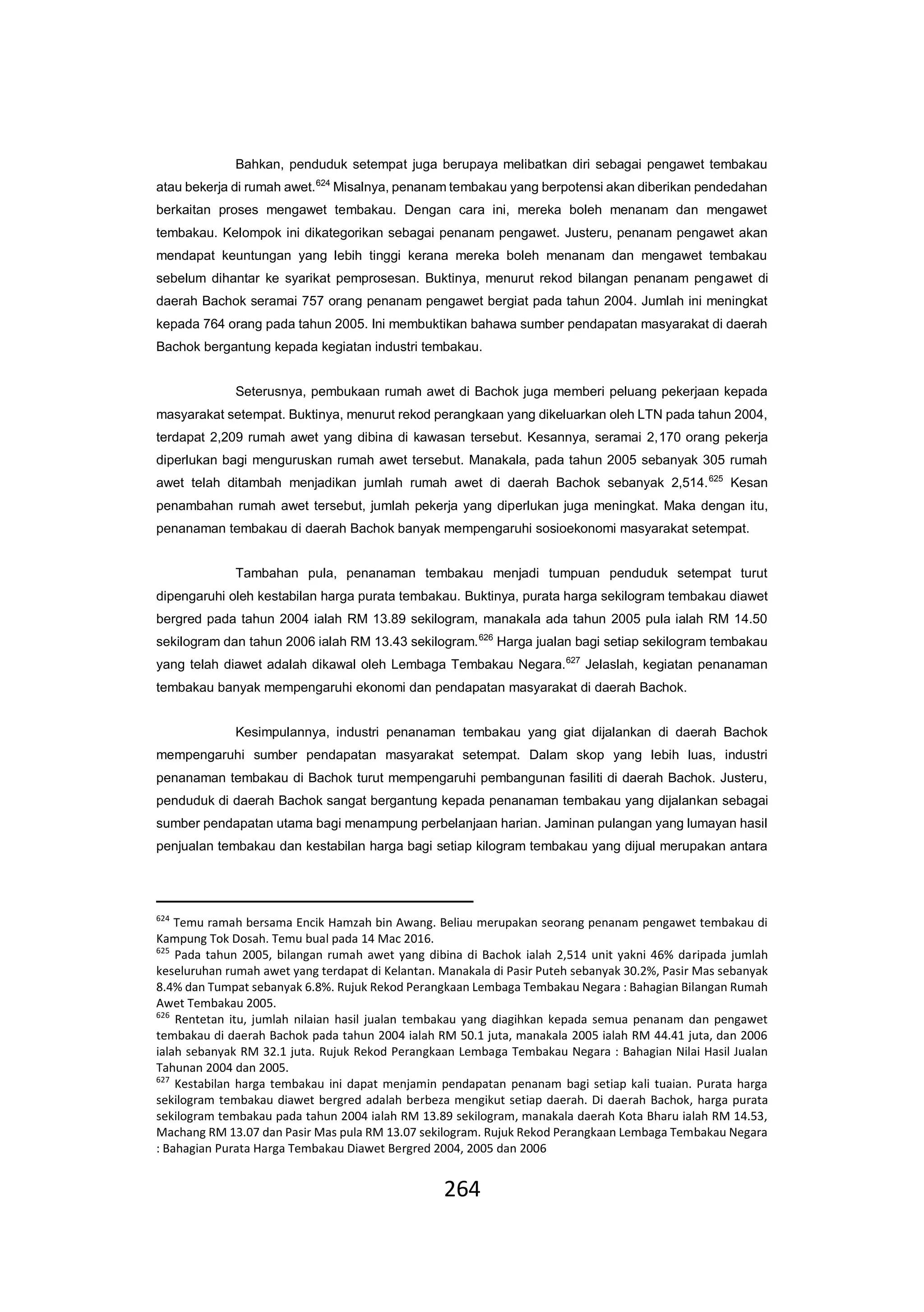 264
Bahkan, penduduk setempat juga berupaya melibatkan diri sebagai pengawet tembakau
atau bekerja di rumah awet.624
Misalnya, penanam tembakau yang berpotensi akan diberikan pendedahan
berkaitan proses mengawet tembakau. Dengan cara ini, mereka boleh menanam dan mengawet
tembakau. Kelompok ini dikategorikan sebagai penanam pengawet. Justeru, penanam pengawet akan
mendapat keuntungan yang lebih tinggi kerana mereka boleh menanam dan mengawet tembakau
sebelum dihantar ke syarikat pemprosesan. Buktinya, menurut rekod bilangan penanam pengawet di
daerah Bachok seramai 757 orang penanam pengawet bergiat pada tahun 2004. Jumlah ini meningkat
kepada 764 orang pada tahun 2005. Ini membuktikan bahawa sumber pendapatan masyarakat di daerah
Bachok bergantung kepada kegiatan industri tembakau.
Seterusnya, pembukaan rumah awet di Bachok juga memberi peluang pekerjaan kepada
masyarakat setempat. Buktinya, menurut rekod perangkaan yang dikeluarkan oleh LTN pada tahun 2004,
terdapat 2,209 rumah awet yang dibina di kawasan tersebut. Kesannya, seramai 2,170 orang pekerja
diperlukan bagi menguruskan rumah awet tersebut. Manakala, pada tahun 2005 sebanyak 305 rumah
awet telah ditambah menjadikan jumlah rumah awet di daerah Bachok sebanyak 2,514.625
Kesan
penambahan rumah awet tersebut, jumlah pekerja yang diperlukan juga meningkat. Maka dengan itu,
penanaman tembakau di daerah Bachok banyak mempengaruhi sosioekonomi masyarakat setempat.
Tambahan pula, penanaman tembakau menjadi tumpuan penduduk setempat turut
dipengaruhi oleh kestabilan harga purata tembakau. Buktinya, purata harga sekilogram tembakau diawet
bergred pada tahun 2004 ialah RM 13.89 sekilogram, manakala ada tahun 2005 pula ialah RM 14.50
sekilogram dan tahun 2006 ialah RM 13.43 sekilogram.626
Harga jualan bagi setiap sekilogram tembakau
yang telah diawet adalah dikawal oleh Lembaga Tembakau Negara.627
Jelaslah, kegiatan penanaman
tembakau banyak mempengaruhi ekonomi dan pendapatan masyarakat di daerah Bachok.
Kesimpulannya, industri penanaman tembakau yang giat dijalankan di daerah Bachok
mempengaruhi sumber pendapatan masyarakat setempat. Dalam skop yang lebih luas, industri
penanaman tembakau di Bachok turut mempengaruhi pembangunan fasiliti di daerah Bachok. Justeru,
penduduk di daerah Bachok sangat bergantung kepada penanaman tembakau yang dijalankan sebagai
sumber pendapatan utama bagi menampung perbelanjaan harian. Jaminan pulangan yang lumayan hasil
penjualan tembakau dan kestabilan harga bagi setiap kilogram tembakau yang dijual merupakan antara
624
Temu ramah bersama Encik Hamzah bin Awang. Beliau merupakan seorang penanam pengawet tembakau di
Kampung Tok Dosah. Temu bual pada 14 Mac 2016.
625
Pada tahun 2005, bilangan rumah awet yang dibina di Bachok ialah 2,514 unit yakni 46% daripada jumlah
keseluruhan rumah awet yang terdapat di Kelantan. Manakala di Pasir Puteh sebanyak 30.2%, Pasir Mas sebanyak
8.4% dan Tumpat sebanyak 6.8%. Rujuk Rekod Perangkaan Lembaga Tembakau Negara : Bahagian Bilangan Rumah
Awet Tembakau 2005.
626
Rentetan itu, jumlah nilaian hasil jualan tembakau yang diagihkan kepada semua penanam dan pengawet
tembakau di daerah Bachok pada tahun 2004 ialah RM 50.1 juta, manakala 2005 ialah RM 44.41 juta, dan 2006
ialah sebanyak RM 32.1 juta. Rujuk Rekod Perangkaan Lembaga Tembakau Negara : Bahagian Nilai Hasil Jualan
Tahunan 2004 dan 2005.
627
Kestabilan harga tembakau ini dapat menjamin pendapatan penanam bagi setiap kali tuaian. Purata harga
sekilogram tembakau diawet bergred adalah berbeza mengikut setiap daerah. Di daerah Bachok, harga purata
sekilogram tembakau pada tahun 2004 ialah RM 13.89 sekilogram, manakala daerah Kota Bharu ialah RM 14.53,
Machang RM 13.07 dan Pasir Mas pula RM 13.07 sekilogram. Rujuk Rekod Perangkaan Lembaga Tembakau Negara
: Bahagian Purata Harga Tembakau Diawet Bergred 2004, 2005 dan 2006
 
