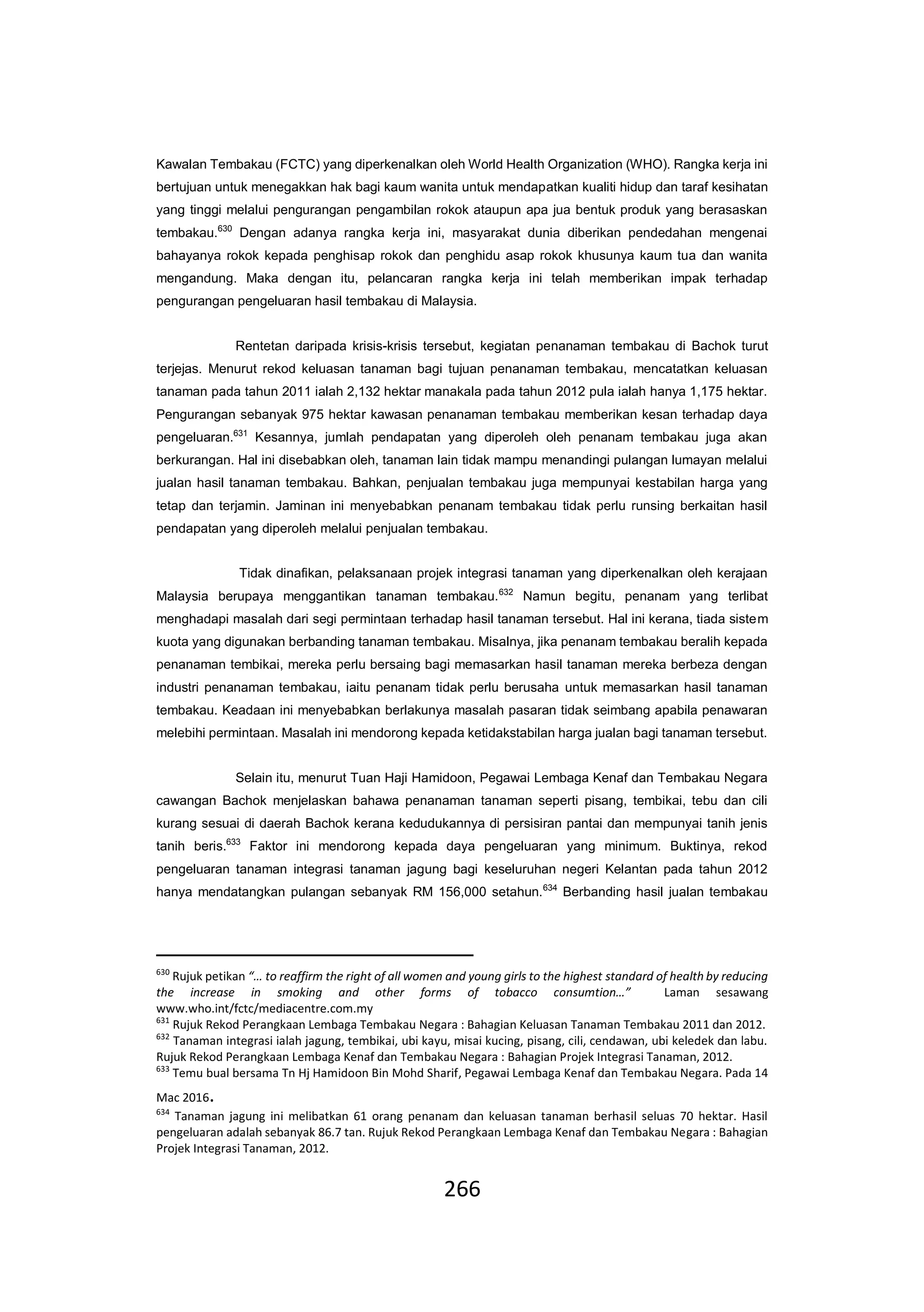 266
Kawalan Tembakau (FCTC) yang diperkenalkan oleh World Health Organization (WHO). Rangka kerja ini
bertujuan untuk menegakkan hak bagi kaum wanita untuk mendapatkan kualiti hidup dan taraf kesihatan
yang tinggi melalui pengurangan pengambilan rokok ataupun apa jua bentuk produk yang berasaskan
tembakau.630
Dengan adanya rangka kerja ini, masyarakat dunia diberikan pendedahan mengenai
bahayanya rokok kepada penghisap rokok dan penghidu asap rokok khusunya kaum tua dan wanita
mengandung. Maka dengan itu, pelancaran rangka kerja ini telah memberikan impak terhadap
pengurangan pengeluaran hasil tembakau di Malaysia.
Rentetan daripada krisis-krisis tersebut, kegiatan penanaman tembakau di Bachok turut
terjejas. Menurut rekod keluasan tanaman bagi tujuan penanaman tembakau, mencatatkan keluasan
tanaman pada tahun 2011 ialah 2,132 hektar manakala pada tahun 2012 pula ialah hanya 1,175 hektar.
Pengurangan sebanyak 975 hektar kawasan penanaman tembakau memberikan kesan terhadap daya
pengeluaran.631
Kesannya, jumlah pendapatan yang diperoleh oleh penanam tembakau juga akan
berkurangan. Hal ini disebabkan oleh, tanaman lain tidak mampu menandingi pulangan lumayan melalui
jualan hasil tanaman tembakau. Bahkan, penjualan tembakau juga mempunyai kestabilan harga yang
tetap dan terjamin. Jaminan ini menyebabkan penanam tembakau tidak perlu runsing berkaitan hasil
pendapatan yang diperoleh melalui penjualan tembakau.
Tidak dinafikan, pelaksanaan projek integrasi tanaman yang diperkenalkan oleh kerajaan
Malaysia berupaya menggantikan tanaman tembakau.632
Namun begitu, penanam yang terlibat
menghadapi masalah dari segi permintaan terhadap hasil tanaman tersebut. Hal ini kerana, tiada sistem
kuota yang digunakan berbanding tanaman tembakau. Misalnya, jika penanam tembakau beralih kepada
penanaman tembikai, mereka perlu bersaing bagi memasarkan hasil tanaman mereka berbeza dengan
industri penanaman tembakau, iaitu penanam tidak perlu berusaha untuk memasarkan hasil tanaman
tembakau. Keadaan ini menyebabkan berlakunya masalah pasaran tidak seimbang apabila penawaran
melebihi permintaan. Masalah ini mendorong kepada ketidakstabilan harga jualan bagi tanaman tersebut.
Selain itu, menurut Tuan Haji Hamidoon, Pegawai Lembaga Kenaf dan Tembakau Negara
cawangan Bachok menjelaskan bahawa penanaman tanaman seperti pisang, tembikai, tebu dan cili
kurang sesuai di daerah Bachok kerana kedudukannya di persisiran pantai dan mempunyai tanih jenis
tanih beris.633
Faktor ini mendorong kepada daya pengeluaran yang minimum. Buktinya, rekod
pengeluaran tanaman integrasi tanaman jagung bagi keseluruhan negeri Kelantan pada tahun 2012
hanya mendatangkan pulangan sebanyak RM 156,000 setahun.634
Berbanding hasil jualan tembakau
630
Rujuk petikan “… to reaffirm the right of all women and young girls to the highest standard of health by reducing
the increase in smoking and other forms of tobacco consumtion…” Laman sesawang
www.who.int/fctc/mediacentre.com.my
631
Rujuk Rekod Perangkaan Lembaga Tembakau Negara : Bahagian Keluasan Tanaman Tembakau 2011 dan 2012.
632
Tanaman integrasi ialah jagung, tembikai, ubi kayu, misai kucing, pisang, cili, cendawan, ubi keledek dan labu.
Rujuk Rekod Perangkaan Lembaga Kenaf dan Tembakau Negara : Bahagian Projek Integrasi Tanaman, 2012.
633
Temu bual bersama Tn Hj Hamidoon Bin Mohd Sharif, Pegawai Lembaga Kenaf dan Tembakau Negara. Pada 14
Mac 2016.
634
Tanaman jagung ini melibatkan 61 orang penanam dan keluasan tanaman berhasil seluas 70 hektar. Hasil
pengeluaran adalah sebanyak 86.7 tan. Rujuk Rekod Perangkaan Lembaga Kenaf dan Tembakau Negara : Bahagian
Projek Integrasi Tanaman, 2012.
 