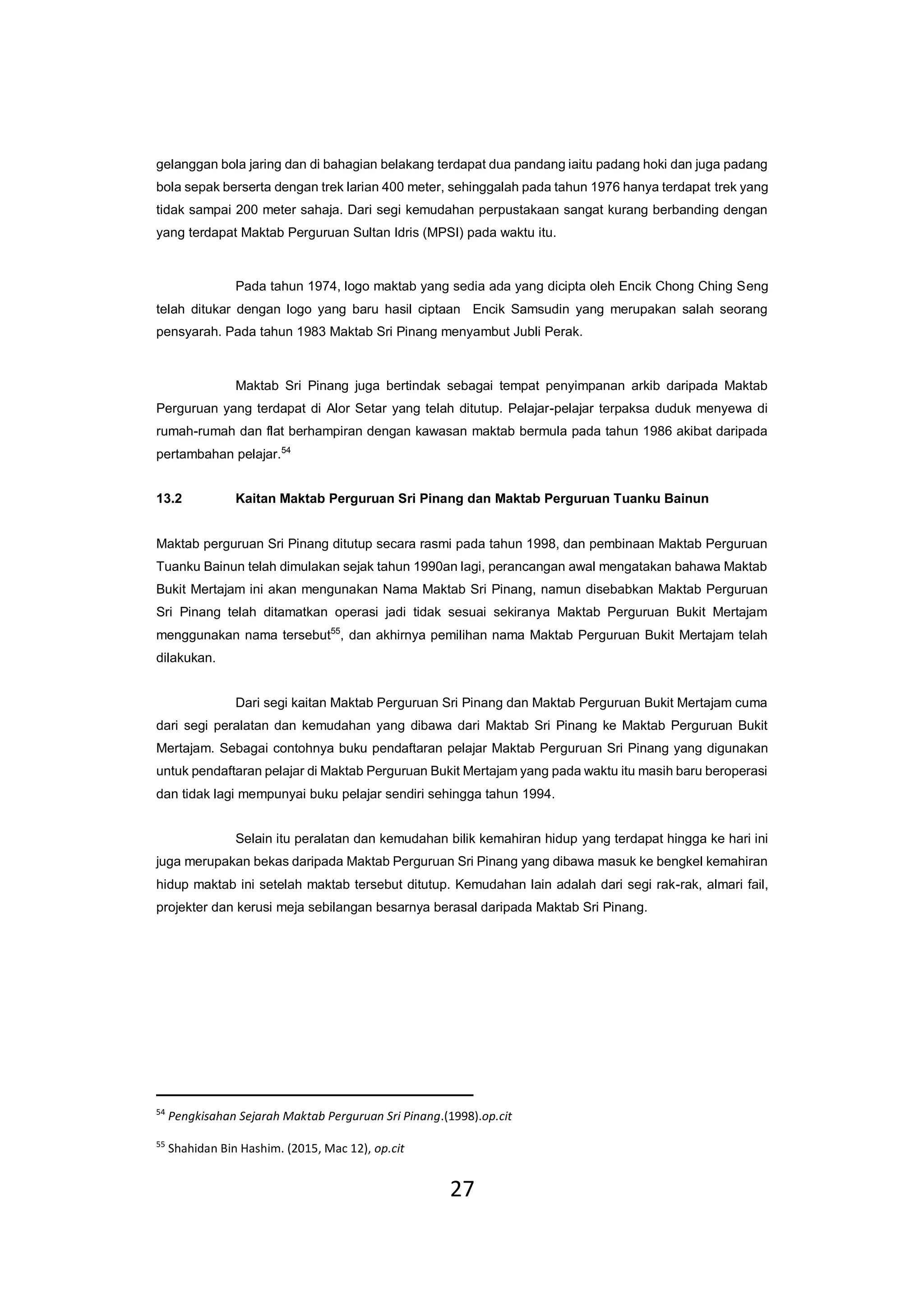 27
gelanggan bola jaring dan di bahagian belakang terdapat dua pandang iaitu padang hoki dan juga padang
bola sepak berserta dengan trek larian 400 meter, sehinggalah pada tahun 1976 hanya terdapat trek yang
tidak sampai 200 meter sahaja. Dari segi kemudahan perpustakaan sangat kurang berbanding dengan
yang terdapat Maktab Perguruan Sultan Idris (MPSI) pada waktu itu.
Pada tahun 1974, logo maktab yang sedia ada yang dicipta oleh Encik Chong Ching Seng
telah ditukar dengan logo yang baru hasil ciptaan Encik Samsudin yang merupakan salah seorang
pensyarah. Pada tahun 1983 Maktab Sri Pinang menyambut Jubli Perak.
Maktab Sri Pinang juga bertindak sebagai tempat penyimpanan arkib daripada Maktab
Perguruan yang terdapat di Alor Setar yang telah ditutup. Pelajar-pelajar terpaksa duduk menyewa di
rumah-rumah dan flat berhampiran dengan kawasan maktab bermula pada tahun 1986 akibat daripada
pertambahan pelajar.54
13.2 Kaitan Maktab Perguruan Sri Pinang dan Maktab Perguruan Tuanku Bainun
Maktab perguruan Sri Pinang ditutup secara rasmi pada tahun 1998, dan pembinaan Maktab Perguruan
Tuanku Bainun telah dimulakan sejak tahun 1990an lagi, perancangan awal mengatakan bahawa Maktab
Bukit Mertajam ini akan mengunakan Nama Maktab Sri Pinang, namun disebabkan Maktab Perguruan
Sri Pinang telah ditamatkan operasi jadi tidak sesuai sekiranya Maktab Perguruan Bukit Mertajam
menggunakan nama tersebut55
, dan akhirnya pemilihan nama Maktab Perguruan Bukit Mertajam telah
dilakukan.
Dari segi kaitan Maktab Perguruan Sri Pinang dan Maktab Perguruan Bukit Mertajam cuma
dari segi peralatan dan kemudahan yang dibawa dari Maktab Sri Pinang ke Maktab Perguruan Bukit
Mertajam. Sebagai contohnya buku pendaftaran pelajar Maktab Perguruan Sri Pinang yang digunakan
untuk pendaftaran pelajar di Maktab Perguruan Bukit Mertajam yang pada waktu itu masih baru beroperasi
dan tidak lagi mempunyai buku pelajar sendiri sehingga tahun 1994.
Selain itu peralatan dan kemudahan bilik kemahiran hidup yang terdapat hingga ke hari ini
juga merupakan bekas daripada Maktab Perguruan Sri Pinang yang dibawa masuk ke bengkel kemahiran
hidup maktab ini setelah maktab tersebut ditutup. Kemudahan lain adalah dari segi rak-rak, almari fail,
projekter dan kerusi meja sebilangan besarnya berasal daripada Maktab Sri Pinang.
54
Pengkisahan Sejarah Maktab Perguruan Sri Pinang.(1998).op.cit
55
Shahidan Bin Hashim. (2015, Mac 12), op.cit
 