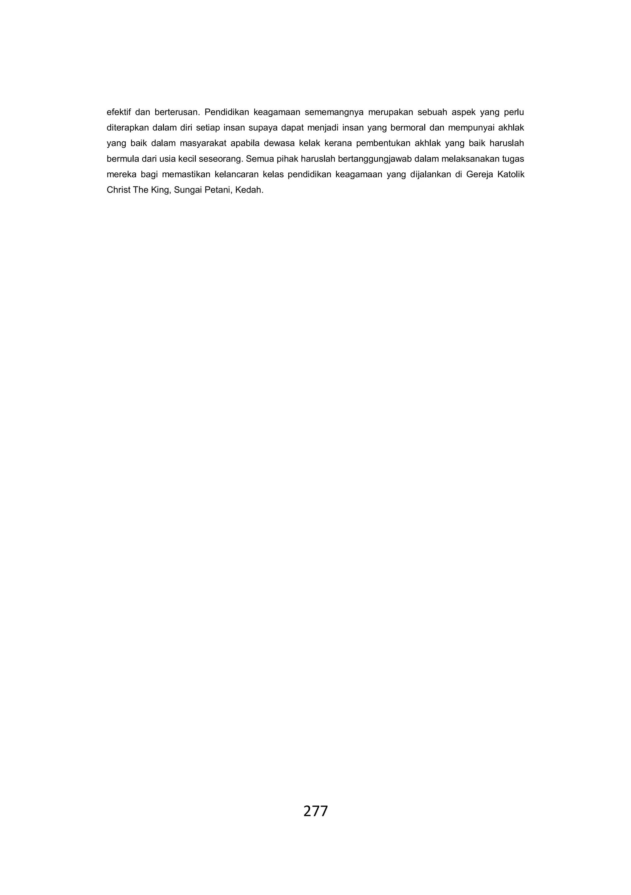 277
efektif dan berterusan. Pendidikan keagamaan sememangnya merupakan sebuah aspek yang perlu
diterapkan dalam diri setiap insan supaya dapat menjadi insan yang bermoral dan mempunyai akhlak
yang baik dalam masyarakat apabila dewasa kelak kerana pembentukan akhlak yang baik haruslah
bermula dari usia kecil seseorang. Semua pihak haruslah bertanggungjawab dalam melaksanakan tugas
mereka bagi memastikan kelancaran kelas pendidikan keagamaan yang dijalankan di Gereja Katolik
Christ The King, Sungai Petani, Kedah.
 