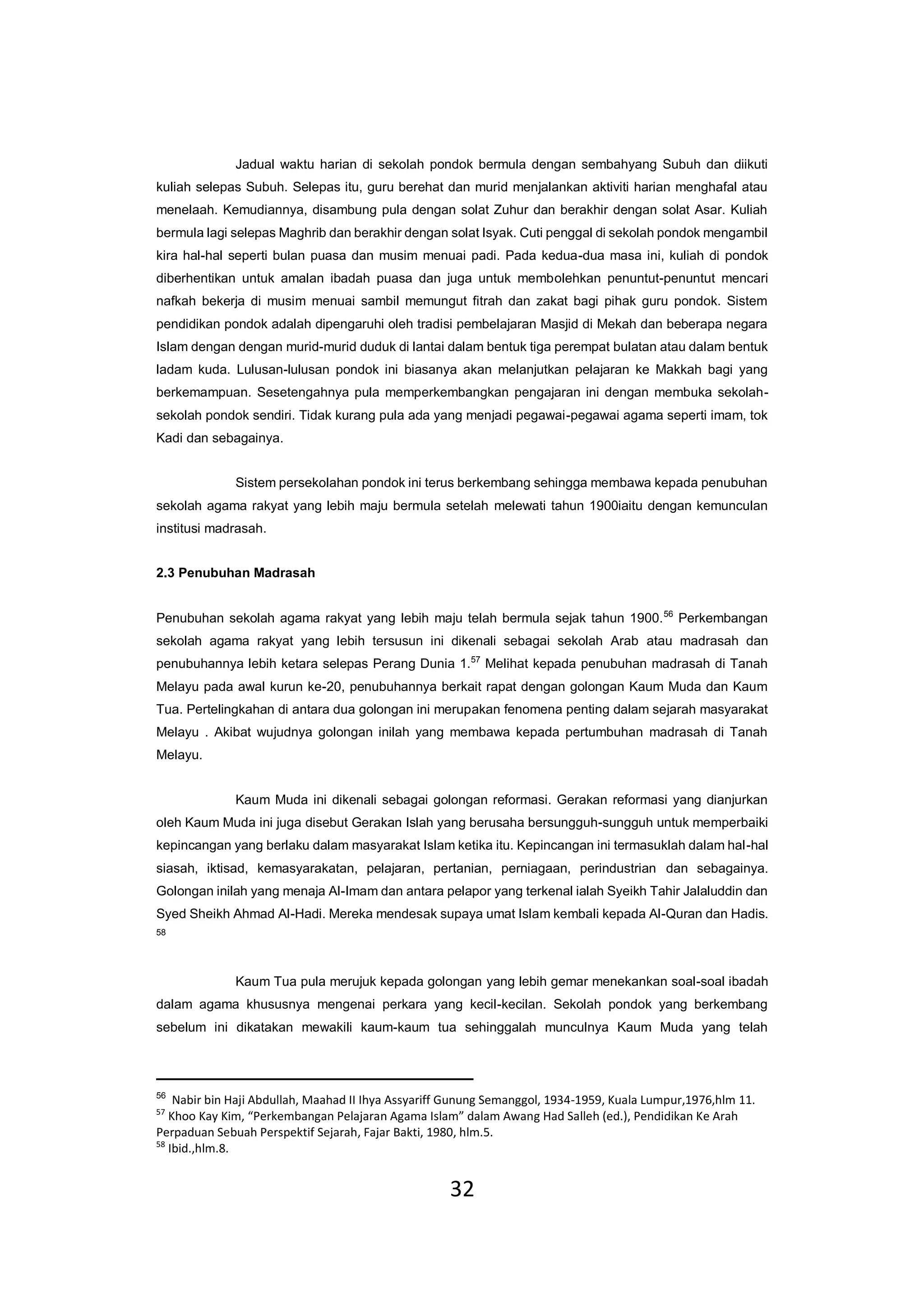 32
Jadual waktu harian di sekolah pondok bermula dengan sembahyang Subuh dan diikuti
kuliah selepas Subuh. Selepas itu, guru berehat dan murid menjalankan aktiviti harian menghafal atau
menelaah. Kemudiannya, disambung pula dengan solat Zuhur dan berakhir dengan solat Asar. Kuliah
bermula lagi selepas Maghrib dan berakhir dengan solat Isyak. Cuti penggal di sekolah pondok mengambil
kira hal-hal seperti bulan puasa dan musim menuai padi. Pada kedua-dua masa ini, kuliah di pondok
diberhentikan untuk amalan ibadah puasa dan juga untuk membolehkan penuntut-penuntut mencari
nafkah bekerja di musim menuai sambil memungut fitrah dan zakat bagi pihak guru pondok. Sistem
pendidikan pondok adalah dipengaruhi oleh tradisi pembelajaran Masjid di Mekah dan beberapa negara
Islam dengan dengan murid-murid duduk di lantai dalam bentuk tiga perempat bulatan atau dalam bentuk
ladam kuda. Lulusan-lulusan pondok ini biasanya akan melanjutkan pelajaran ke Makkah bagi yang
berkemampuan. Sesetengahnya pula memperkembangkan pengajaran ini dengan membuka sekolah-
sekolah pondok sendiri. Tidak kurang pula ada yang menjadi pegawai-pegawai agama seperti imam, tok
Kadi dan sebagainya.
Sistem persekolahan pondok ini terus berkembang sehingga membawa kepada penubuhan
sekolah agama rakyat yang lebih maju bermula setelah melewati tahun 1900iaitu dengan kemunculan
institusi madrasah.
2.3 Penubuhan Madrasah
Penubuhan sekolah agama rakyat yang lebih maju telah bermula sejak tahun 1900.56
Perkembangan
sekolah agama rakyat yang lebih tersusun ini dikenali sebagai sekolah Arab atau madrasah dan
penubuhannya lebih ketara selepas Perang Dunia 1.57
Melihat kepada penubuhan madrasah di Tanah
Melayu pada awal kurun ke-20, penubuhannya berkait rapat dengan golongan Kaum Muda dan Kaum
Tua. Pertelingkahan di antara dua golongan ini merupakan fenomena penting dalam sejarah masyarakat
Melayu . Akibat wujudnya golongan inilah yang membawa kepada pertumbuhan madrasah di Tanah
Melayu.
Kaum Muda ini dikenali sebagai golongan reformasi. Gerakan reformasi yang dianjurkan
oleh Kaum Muda ini juga disebut Gerakan Islah yang berusaha bersungguh-sungguh untuk memperbaiki
kepincangan yang berlaku dalam masyarakat Islam ketika itu. Kepincangan ini termasuklah dalam hal-hal
siasah, iktisad, kemasyarakatan, pelajaran, pertanian, perniagaan, perindustrian dan sebagainya.
Golongan inilah yang menaja Al-Imam dan antara pelapor yang terkenal ialah Syeikh Tahir Jalaluddin dan
Syed Sheikh Ahmad Al-Hadi. Mereka mendesak supaya umat Islam kembali kepada Al-Quran dan Hadis.
58
Kaum Tua pula merujuk kepada golongan yang lebih gemar menekankan soal-soal ibadah
dalam agama khususnya mengenai perkara yang kecil-kecilan. Sekolah pondok yang berkembang
sebelum ini dikatakan mewakili kaum-kaum tua sehinggalah munculnya Kaum Muda yang telah
56
Nabir bin Haji Abdullah, Maahad II Ihya Assyariff Gunung Semanggol, 1934-1959, Kuala Lumpur,1976,hlm 11.
57
Khoo Kay Kim, “Perkembangan Pelajaran Agama Islam” dalam Awang Had Salleh (ed.), Pendidikan Ke Arah
Perpaduan Sebuah Perspektif Sejarah, Fajar Bakti, 1980, hlm.5.
58
Ibid.,hlm.8.
 