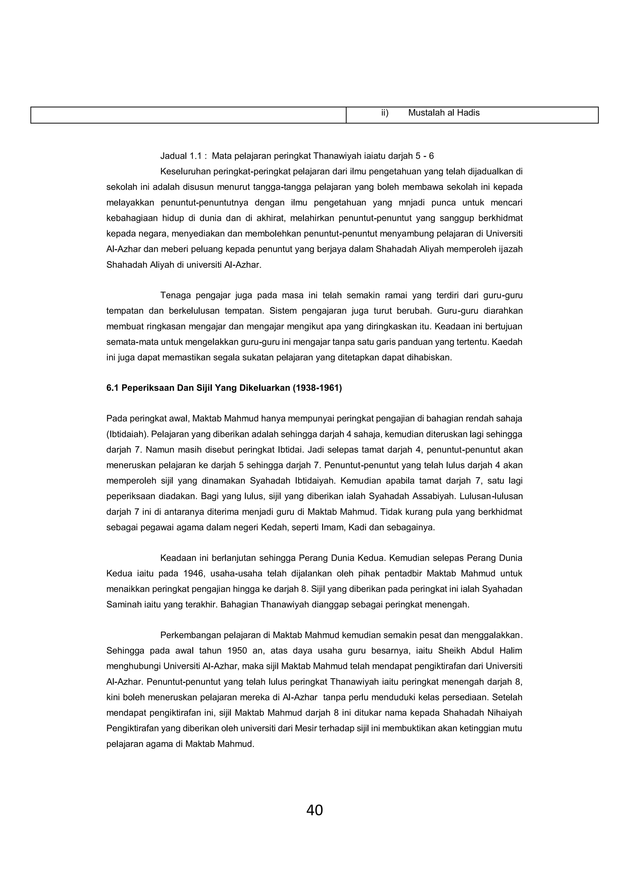 40
Jadual 1.1 : Mata pelajaran peringkat Thanawiyah iaiatu darjah 5 - 6
Keseluruhan peringkat-peringkat pelajaran dari ilmu pengetahuan yang telah dijadualkan di
sekolah ini adalah disusun menurut tangga-tangga pelajaran yang boleh membawa sekolah ini kepada
melayakkan penuntut-penuntutnya dengan ilmu pengetahuan yang mnjadi punca untuk mencari
kebahagiaan hidup di dunia dan di akhirat, melahirkan penuntut-penuntut yang sanggup berkhidmat
kepada negara, menyediakan dan membolehkan penuntut-penuntut menyambung pelajaran di Universiti
Al-Azhar dan meberi peluang kepada penuntut yang berjaya dalam Shahadah Aliyah memperoleh ijazah
Shahadah Aliyah di universiti Al-Azhar.
Tenaga pengajar juga pada masa ini telah semakin ramai yang terdiri dari guru-guru
tempatan dan berkelulusan tempatan. Sistem pengajaran juga turut berubah. Guru-guru diarahkan
membuat ringkasan mengajar dan mengajar mengikut apa yang diringkaskan itu. Keadaan ini bertujuan
semata-mata untuk mengelakkan guru-guru ini mengajar tanpa satu garis panduan yang tertentu. Kaedah
ini juga dapat memastikan segala sukatan pelajaran yang ditetapkan dapat dihabiskan.
6.1 Peperiksaan Dan Sijil Yang Dikeluarkan (1938-1961)
Pada peringkat awal, Maktab Mahmud hanya mempunyai peringkat pengajian di bahagian rendah sahaja
(Ibtidaiah). Pelajaran yang diberikan adalah sehingga darjah 4 sahaja, kemudian diteruskan lagi sehingga
darjah 7. Namun masih disebut peringkat Ibtidai. Jadi selepas tamat darjah 4, penuntut-penuntut akan
meneruskan pelajaran ke darjah 5 sehingga darjah 7. Penuntut-penuntut yang telah lulus darjah 4 akan
memperoleh sijil yang dinamakan Syahadah Ibtidaiyah. Kemudian apabila tamat darjah 7, satu lagi
peperiksaan diadakan. Bagi yang lulus, sijil yang diberikan ialah Syahadah Assabiyah. Lulusan-lulusan
darjah 7 ini di antaranya diterima menjadi guru di Maktab Mahmud. Tidak kurang pula yang berkhidmat
sebagai pegawai agama dalam negeri Kedah, seperti Imam, Kadi dan sebagainya.
Keadaan ini berlanjutan sehingga Perang Dunia Kedua. Kemudian selepas Perang Dunia
Kedua iaitu pada 1946, usaha-usaha telah dijalankan oleh pihak pentadbir Maktab Mahmud untuk
menaikkan peringkat pengajian hingga ke darjah 8. Sijil yang diberikan pada peringkat ini ialah Syahadan
Saminah iaitu yang terakhir. Bahagian Thanawiyah dianggap sebagai peringkat menengah.
Perkembangan pelajaran di Maktab Mahmud kemudian semakin pesat dan menggalakkan.
Sehingga pada awal tahun 1950 an, atas daya usaha guru besarnya, iaitu Sheikh Abdul Halim
menghubungi Universiti Al-Azhar, maka sijil Maktab Mahmud telah mendapat pengiktirafan dari Universiti
Al-Azhar. Penuntut-penuntut yang telah lulus peringkat Thanawiyah iaitu peringkat menengah darjah 8,
kini boleh meneruskan pelajaran mereka di Al-Azhar tanpa perlu menduduki kelas persediaan. Setelah
mendapat pengiktirafan ini, sijil Maktab Mahmud darjah 8 ini ditukar nama kepada Shahadah Nihaiyah
Pengiktirafan yang diberikan oleh universiti dari Mesir terhadap sijil ini membuktikan akan ketinggian mutu
pelajaran agama di Maktab Mahmud.
ii) Mustalah al Hadis
 
