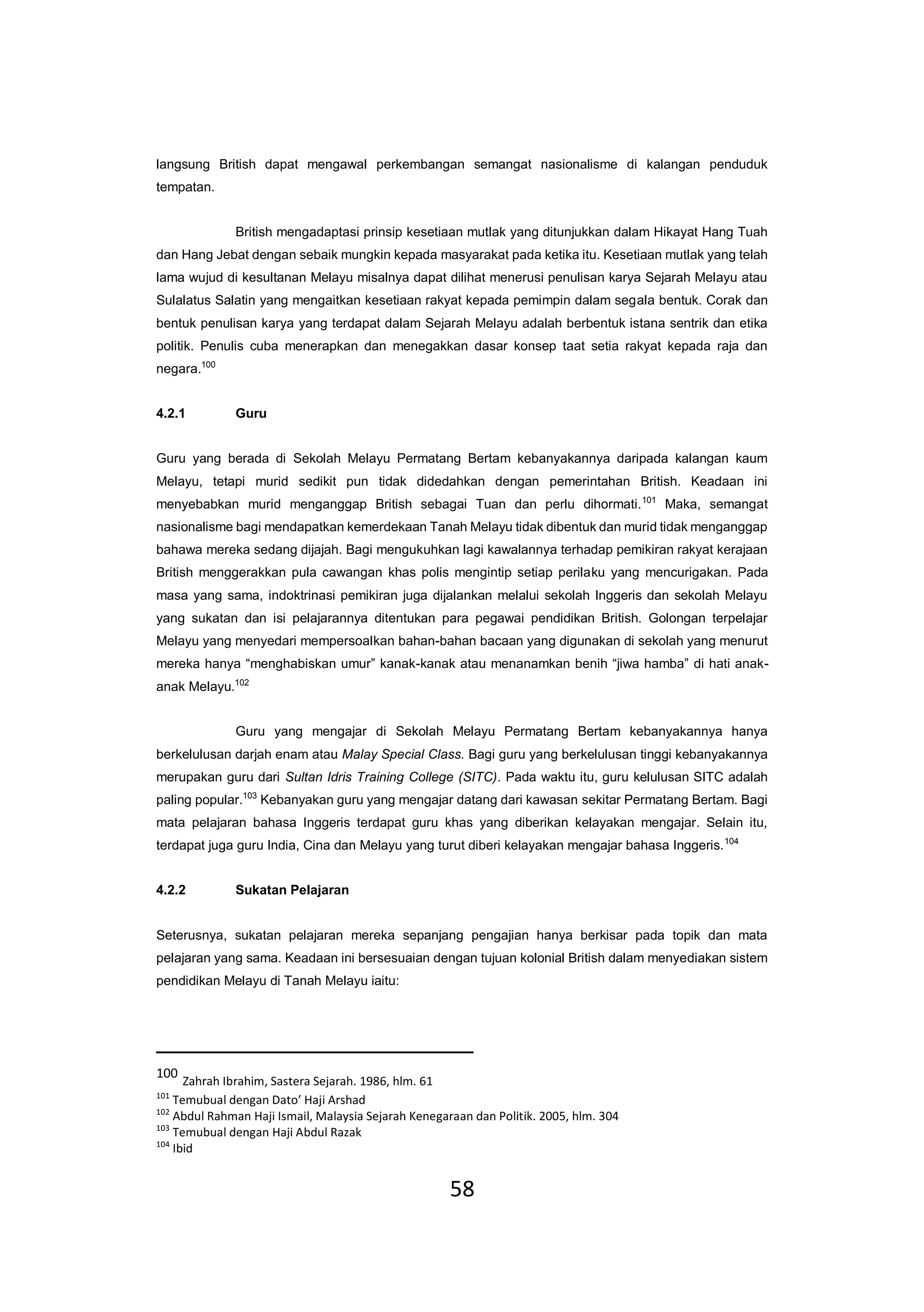 58
langsung British dapat mengawal perkembangan semangat nasionalisme di kalangan penduduk
tempatan.
British mengadaptasi prinsip kesetiaan mutlak yang ditunjukkan dalam Hikayat Hang Tuah
dan Hang Jebat dengan sebaik mungkin kepada masyarakat pada ketika itu. Kesetiaan mutlak yang telah
lama wujud di kesultanan Melayu misalnya dapat dilihat menerusi penulisan karya Sejarah Melayu atau
Sulalatus Salatin yang mengaitkan kesetiaan rakyat kepada pemimpin dalam segala bentuk. Corak dan
bentuk penulisan karya yang terdapat dalam Sejarah Melayu adalah berbentuk istana sentrik dan etika
politik. Penulis cuba menerapkan dan menegakkan dasar konsep taat setia rakyat kepada raja dan
negara.100
4.2.1 Guru
Guru yang berada di Sekolah Melayu Permatang Bertam kebanyakannya daripada kalangan kaum
Melayu, tetapi murid sedikit pun tidak didedahkan dengan pemerintahan British. Keadaan ini
menyebabkan murid menganggap British sebagai Tuan dan perlu dihormati.101
Maka, semangat
nasionalisme bagi mendapatkan kemerdekaan Tanah Melayu tidak dibentuk dan murid tidak menganggap
bahawa mereka sedang dijajah. Bagi mengukuhkan lagi kawalannya terhadap pemikiran rakyat kerajaan
British menggerakkan pula cawangan khas polis mengintip setiap perilaku yang mencurigakan. Pada
masa yang sama, indoktrinasi pemikiran juga dijalankan melalui sekolah Inggeris dan sekolah Melayu
yang sukatan dan isi pelajarannya ditentukan para pegawai pendidikan British. Golongan terpelajar
Melayu yang menyedari mempersoalkan bahan-bahan bacaan yang digunakan di sekolah yang menurut
mereka hanya “menghabiskan umur” kanak-kanak atau menanamkan benih “jiwa hamba” di hati anak-
anak Melayu.102
Guru yang mengajar di Sekolah Melayu Permatang Bertam kebanyakannya hanya
berkelulusan darjah enam atau Malay Special Class. Bagi guru yang berkelulusan tinggi kebanyakannya
merupakan guru dari Sultan Idris Training College (SITC). Pada waktu itu, guru kelulusan SITC adalah
paling popular.103
Kebanyakan guru yang mengajar datang dari kawasan sekitar Permatang Bertam. Bagi
mata pelajaran bahasa Inggeris terdapat guru khas yang diberikan kelayakan mengajar. Selain itu,
terdapat juga guru India, Cina dan Melayu yang turut diberi kelayakan mengajar bahasa Inggeris.104
4.2.2 Sukatan Pelajaran
Seterusnya, sukatan pelajaran mereka sepanjang pengajian hanya berkisar pada topik dan mata
pelajaran yang sama. Keadaan ini bersesuaian dengan tujuan kolonial British dalam menyediakan sistem
pendidikan Melayu di Tanah Melayu iaitu:
100
Zahrah Ibrahim, Sastera Sejarah. 1986, hlm. 61
101
Temubual dengan Dato’ Haji Arshad
102
Abdul Rahman Haji Ismail, Malaysia Sejarah Kenegaraan dan Politik. 2005, hlm. 304
103
Temubual dengan Haji Abdul Razak
104
Ibid
 