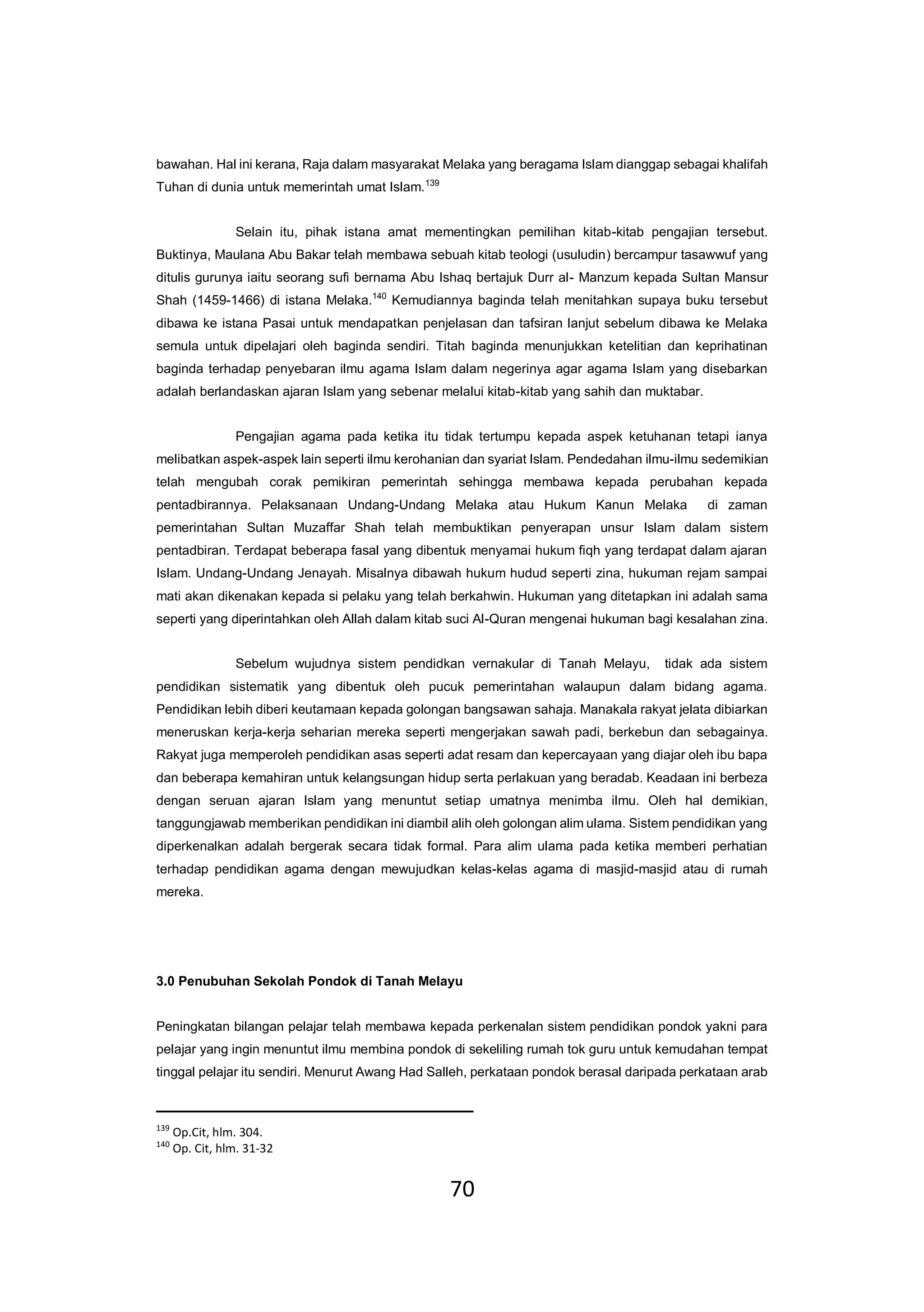 70
bawahan. Hal ini kerana, Raja dalam masyarakat Melaka yang beragama Islam dianggap sebagai khalifah
Tuhan di dunia untuk memerintah umat Islam.139
Selain itu, pihak istana amat mementingkan pemilihan kitab-kitab pengajian tersebut.
Buktinya, Maulana Abu Bakar telah membawa sebuah kitab teologi (usuludin) bercampur tasawwuf yang
ditulis gurunya iaitu seorang sufi bernama Abu Ishaq bertajuk Durr al- Manzum kepada Sultan Mansur
Shah (1459-1466) di istana Melaka.140
Kemudiannya baginda telah menitahkan supaya buku tersebut
dibawa ke istana Pasai untuk mendapatkan penjelasan dan tafsiran lanjut sebelum dibawa ke Melaka
semula untuk dipelajari oleh baginda sendiri. Titah baginda menunjukkan ketelitian dan keprihatinan
baginda terhadap penyebaran ilmu agama Islam dalam negerinya agar agama Islam yang disebarkan
adalah berlandaskan ajaran Islam yang sebenar melalui kitab-kitab yang sahih dan muktabar.
Pengajian agama pada ketika itu tidak tertumpu kepada aspek ketuhanan tetapi ianya
melibatkan aspek-aspek lain seperti ilmu kerohanian dan syariat Islam. Pendedahan ilmu-ilmu sedemikian
telah mengubah corak pemikiran pemerintah sehingga membawa kepada perubahan kepada
pentadbirannya. Pelaksanaan Undang-Undang Melaka atau Hukum Kanun Melaka di zaman
pemerintahan Sultan Muzaffar Shah telah membuktikan penyerapan unsur Islam dalam sistem
pentadbiran. Terdapat beberapa fasal yang dibentuk menyamai hukum fiqh yang terdapat dalam ajaran
Islam. Undang-Undang Jenayah. Misalnya dibawah hukum hudud seperti zina, hukuman rejam sampai
mati akan dikenakan kepada si pelaku yang telah berkahwin. Hukuman yang ditetapkan ini adalah sama
seperti yang diperintahkan oleh Allah dalam kitab suci Al-Quran mengenai hukuman bagi kesalahan zina.
Sebelum wujudnya sistem pendidkan vernakular di Tanah Melayu, tidak ada sistem
pendidikan sistematik yang dibentuk oleh pucuk pemerintahan walaupun dalam bidang agama.
Pendidikan lebih diberi keutamaan kepada golongan bangsawan sahaja. Manakala rakyat jelata dibiarkan
meneruskan kerja-kerja seharian mereka seperti mengerjakan sawah padi, berkebun dan sebagainya.
Rakyat juga memperoleh pendidikan asas seperti adat resam dan kepercayaan yang diajar oleh ibu bapa
dan beberapa kemahiran untuk kelangsungan hidup serta perlakuan yang beradab. Keadaan ini berbeza
dengan seruan ajaran Islam yang menuntut setiap umatnya menimba ilmu. Oleh hal demikian,
tanggungjawab memberikan pendidikan ini diambil alih oleh golongan alim ulama. Sistem pendidikan yang
diperkenalkan adalah bergerak secara tidak formal. Para alim ulama pada ketika memberi perhatian
terhadap pendidikan agama dengan mewujudkan kelas-kelas agama di masjid-masjid atau di rumah
mereka.
3.0 Penubuhan Sekolah Pondok di Tanah Melayu
Peningkatan bilangan pelajar telah membawa kepada perkenalan sistem pendidikan pondok yakni para
pelajar yang ingin menuntut ilmu membina pondok di sekeliling rumah tok guru untuk kemudahan tempat
tinggal pelajar itu sendiri. Menurut Awang Had Salleh, perkataan pondok berasal daripada perkataan arab
139
Op.Cit, hlm. 304.
140
Op. Cit, hlm. 31-32
 