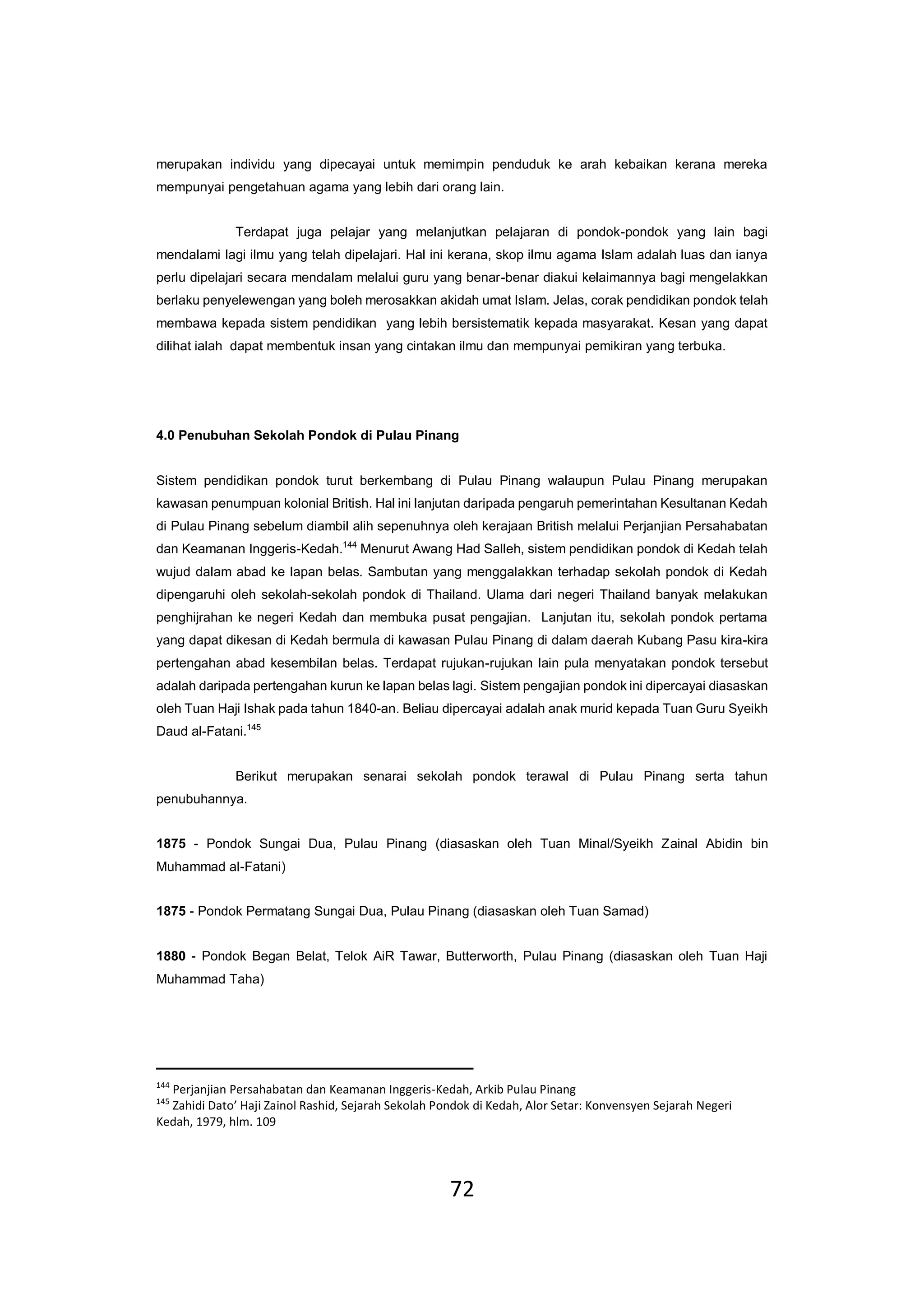 72
merupakan individu yang dipecayai untuk memimpin penduduk ke arah kebaikan kerana mereka
mempunyai pengetahuan agama yang lebih dari orang lain.
Terdapat juga pelajar yang melanjutkan pelajaran di pondok-pondok yang lain bagi
mendalami lagi ilmu yang telah dipelajari. Hal ini kerana, skop ilmu agama Islam adalah luas dan ianya
perlu dipelajari secara mendalam melalui guru yang benar-benar diakui kelaimannya bagi mengelakkan
berlaku penyelewengan yang boleh merosakkan akidah umat Islam. Jelas, corak pendidikan pondok telah
membawa kepada sistem pendidikan yang lebih bersistematik kepada masyarakat. Kesan yang dapat
dilihat ialah dapat membentuk insan yang cintakan ilmu dan mempunyai pemikiran yang terbuka.
4.0 Penubuhan Sekolah Pondok di Pulau Pinang
Sistem pendidikan pondok turut berkembang di Pulau Pinang walaupun Pulau Pinang merupakan
kawasan penumpuan kolonial British. Hal ini lanjutan daripada pengaruh pemerintahan Kesultanan Kedah
di Pulau Pinang sebelum diambil alih sepenuhnya oleh kerajaan British melalui Perjanjian Persahabatan
dan Keamanan Inggeris-Kedah.144
Menurut Awang Had Salleh, sistem pendidikan pondok di Kedah telah
wujud dalam abad ke lapan belas. Sambutan yang menggalakkan terhadap sekolah pondok di Kedah
dipengaruhi oleh sekolah-sekolah pondok di Thailand. Ulama dari negeri Thailand banyak melakukan
penghijrahan ke negeri Kedah dan membuka pusat pengajian. Lanjutan itu, sekolah pondok pertama
yang dapat dikesan di Kedah bermula di kawasan Pulau Pinang di dalam daerah Kubang Pasu kira-kira
pertengahan abad kesembilan belas. Terdapat rujukan-rujukan lain pula menyatakan pondok tersebut
adalah daripada pertengahan kurun ke lapan belas lagi. Sistem pengajian pondok ini dipercayai diasaskan
oleh Tuan Haji Ishak pada tahun 1840-an. Beliau dipercayai adalah anak murid kepada Tuan Guru Syeikh
Daud al-Fatani.145
Berikut merupakan senarai sekolah pondok terawal di Pulau Pinang serta tahun
penubuhannya.
1875 - Pondok Sungai Dua, Pulau Pinang (diasaskan oleh Tuan Minal/Syeikh Zainal Abidin bin
Muhammad al-Fatani)
1875 - Pondok Permatang Sungai Dua, Pulau Pinang (diasaskan oleh Tuan Samad)
1880 - Pondok Began Belat, Telok AiR Tawar, Butterworth, Pulau Pinang (diasaskan oleh Tuan Haji
Muhammad Taha)
144
Perjanjian Persahabatan dan Keamanan Inggeris-Kedah, Arkib Pulau Pinang
145
Zahidi Dato’ Haji Zainol Rashid, Sejarah Sekolah Pondok di Kedah, Alor Setar: Konvensyen Sejarah Negeri
Kedah, 1979, hlm. 109
 
