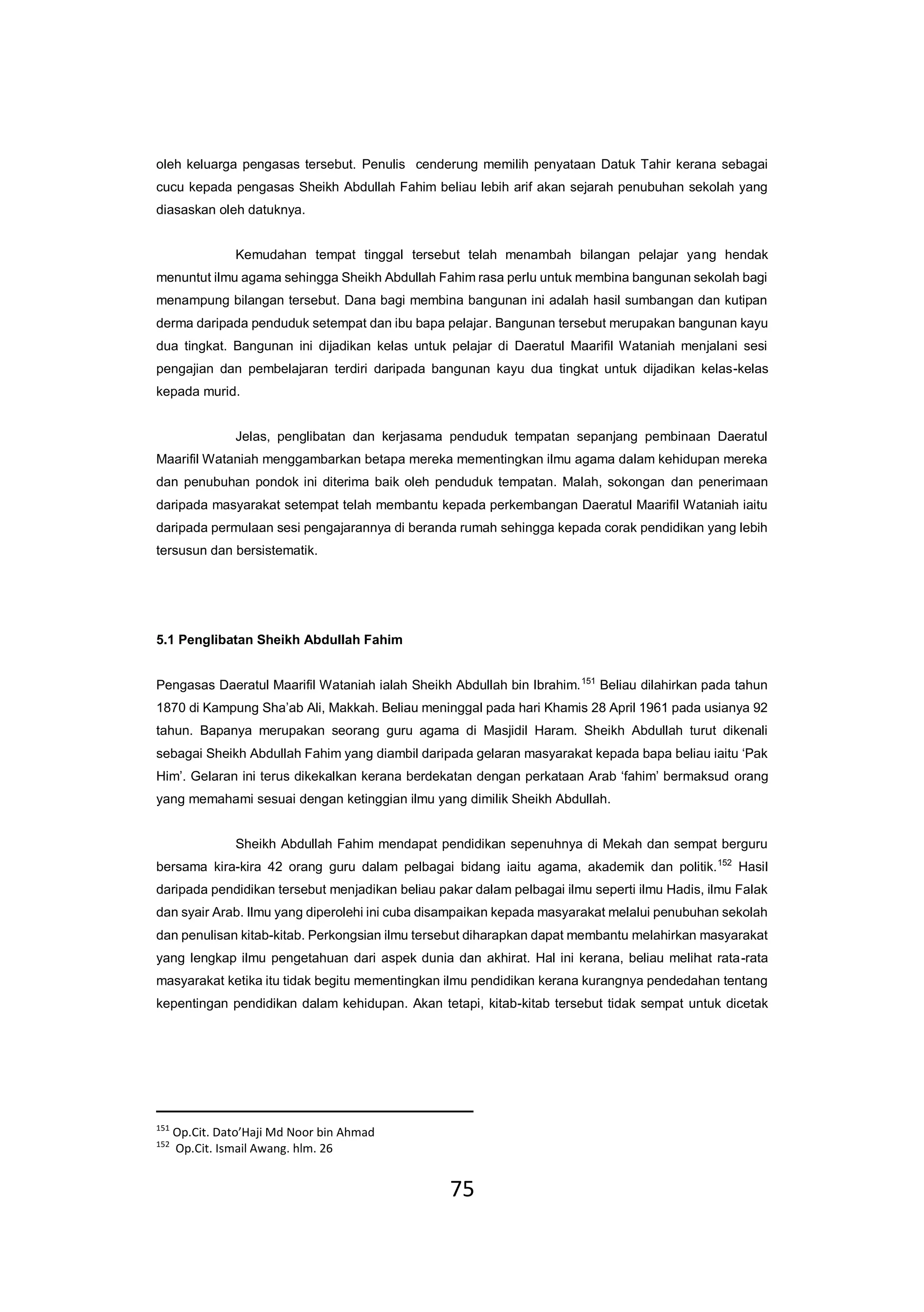 75
oleh keluarga pengasas tersebut. Penulis cenderung memilih penyataan Datuk Tahir kerana sebagai
cucu kepada pengasas Sheikh Abdullah Fahim beliau lebih arif akan sejarah penubuhan sekolah yang
diasaskan oleh datuknya.
Kemudahan tempat tinggal tersebut telah menambah bilangan pelajar yang hendak
menuntut ilmu agama sehingga Sheikh Abdullah Fahim rasa perlu untuk membina bangunan sekolah bagi
menampung bilangan tersebut. Dana bagi membina bangunan ini adalah hasil sumbangan dan kutipan
derma daripada penduduk setempat dan ibu bapa pelajar. Bangunan tersebut merupakan bangunan kayu
dua tingkat. Bangunan ini dijadikan kelas untuk pelajar di Daeratul Maarifil Wataniah menjalani sesi
pengajian dan pembelajaran terdiri daripada bangunan kayu dua tingkat untuk dijadikan kelas-kelas
kepada murid.
Jelas, penglibatan dan kerjasama penduduk tempatan sepanjang pembinaan Daeratul
Maarifil Wataniah menggambarkan betapa mereka mementingkan ilmu agama dalam kehidupan mereka
dan penubuhan pondok ini diterima baik oleh penduduk tempatan. Malah, sokongan dan penerimaan
daripada masyarakat setempat telah membantu kepada perkembangan Daeratul Maarifil Wataniah iaitu
daripada permulaan sesi pengajarannya di beranda rumah sehingga kepada corak pendidikan yang lebih
tersusun dan bersistematik.
5.1 Penglibatan Sheikh Abdullah Fahim
Pengasas Daeratul Maarifil Wataniah ialah Sheikh Abdullah bin Ibrahim.151
Beliau dilahirkan pada tahun
1870 di Kampung Sha’ab Ali, Makkah. Beliau meninggal pada hari Khamis 28 April 1961 pada usianya 92
tahun. Bapanya merupakan seorang guru agama di Masjidil Haram. Sheikh Abdullah turut dikenali
sebagai Sheikh Abdullah Fahim yang diambil daripada gelaran masyarakat kepada bapa beliau iaitu ‘Pak
Him’. Gelaran ini terus dikekalkan kerana berdekatan dengan perkataan Arab ‘fahim’ bermaksud orang
yang memahami sesuai dengan ketinggian ilmu yang dimilik Sheikh Abdullah.
Sheikh Abdullah Fahim mendapat pendidikan sepenuhnya di Mekah dan sempat berguru
bersama kira-kira 42 orang guru dalam pelbagai bidang iaitu agama, akademik dan politik.152
Hasil
daripada pendidikan tersebut menjadikan beliau pakar dalam pelbagai ilmu seperti ilmu Hadis, ilmu Falak
dan syair Arab. Ilmu yang diperolehi ini cuba disampaikan kepada masyarakat melalui penubuhan sekolah
dan penulisan kitab-kitab. Perkongsian ilmu tersebut diharapkan dapat membantu melahirkan masyarakat
yang lengkap ilmu pengetahuan dari aspek dunia dan akhirat. Hal ini kerana, beliau melihat rata-rata
masyarakat ketika itu tidak begitu mementingkan ilmu pendidikan kerana kurangnya pendedahan tentang
kepentingan pendidikan dalam kehidupan. Akan tetapi, kitab-kitab tersebut tidak sempat untuk dicetak
151
Op.Cit. Dato’Haji Md Noor bin Ahmad
152
Op.Cit. Ismail Awang. hlm. 26
 